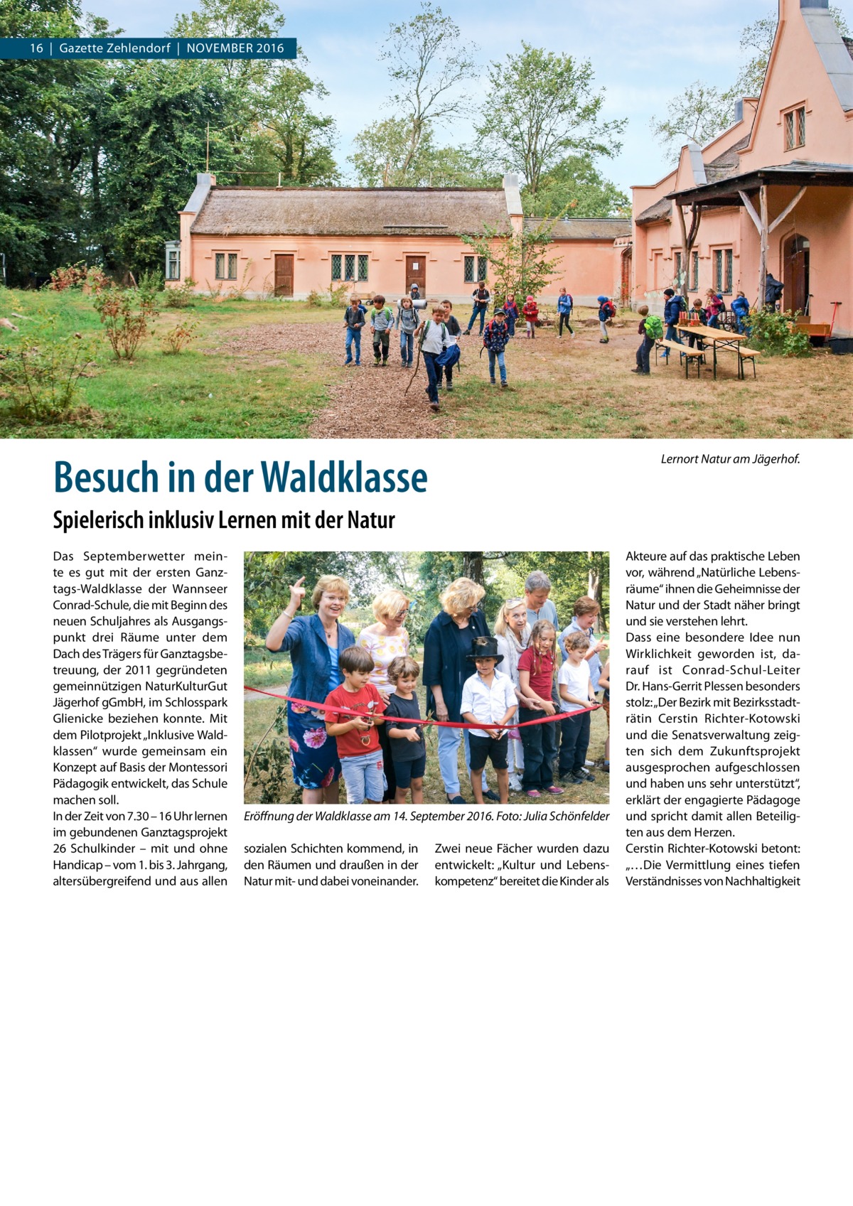 16  |  Gazette Zehlendorf  |  November 2016  ANZEIGE  Besuch in der Waldklasse  Lernort Natur am Jägerhof.  Spielerisch inklusiv Lernen mit der Natur Das Septemberwetter meinte es gut mit der ersten Ganztags-Waldklasse der Wannseer Conrad-Schule, die mit Beginn des neuen Schuljahres als Ausgangspunkt drei Räume unter dem Dach des Trägers für Ganztagsbetreuung, der 2011 gegründeten gemeinnützigen NaturKulturGut Jägerhof gGmbH, im Schlosspark Glienicke beziehen konnte. Mit dem Pilotprojekt „Inklusive Waldklassen“ wurde gemeinsam ein Konzept auf Basis der Montessori Pädagogik entwickelt, das Schule machen soll. In der Zeit von 7.30 – 16 Uhr lernen im gebundenen Ganztagsprojekt 26 Schulkinder – mit und ohne Handicap – vom 1. bis 3. Jahrgang, altersübergreifend und aus allen  Eröffnung der Waldklasse am 14. September 2016.�Foto: Julia Schönfelder sozialen Schichten kommend, in den Räumen und draußen in der Natur mit- und dabei voneinander.  Zwei neue Fächer wurden dazu entwickelt: „Kultur und Lebenskompetenz“ bereitet die Kinder als  Akteure auf das praktische Leben vor, während „Natürliche Lebensräume“ ihnen die Geheimnisse der Natur und der Stadt näher bringt und sie verstehen lehrt. Dass eine besondere Idee nun Wirklichkeit geworden ist, darauf ist Conrad-Schul-Leiter Dr. Hans-Gerrit Plessen besonders stolz: „Der Bezirk mit Bezirksstadträtin Cerstin Richter-Kotowski und die Senatsverwaltung zeigten sich dem Zukunftsprojekt ausgesprochen aufgeschlossen und haben uns sehr unterstützt“, erklärt der engagierte Pädagoge und spricht damit allen Beteiligten aus dem Herzen. Cerstin Richter-Kotowski betont: „…Die Vermittlung eines tiefen Verständnisses von Nachhaltigkeit