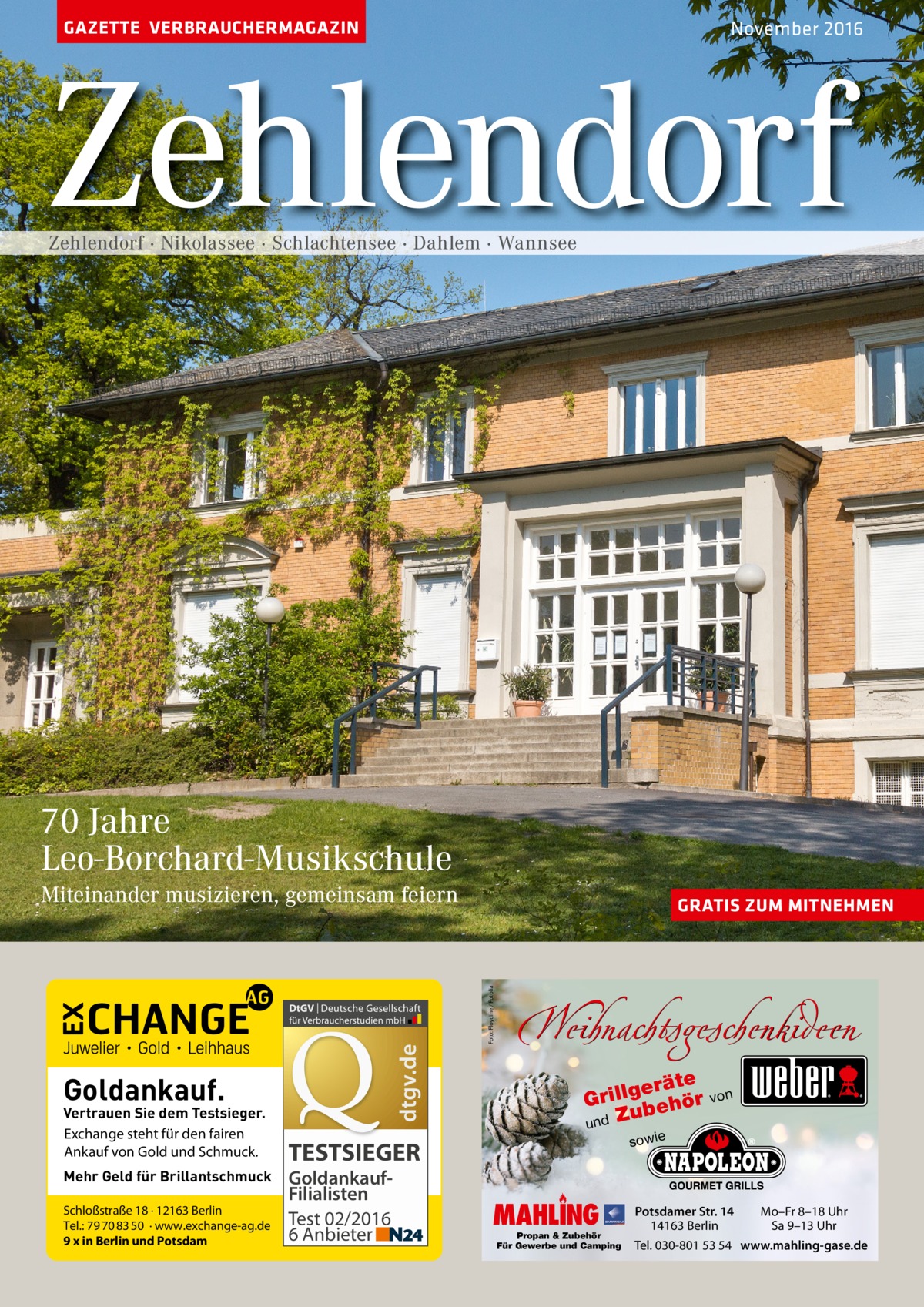 GAZETTE VERBRAUCHERMAGAZIN  November 2016  Zehlendorf Zehlendorf · Nikolassee · Schlachtensee · Dahlem · Wannsee  70 Jahre Leo-Borchard-Musikschule  Goldankauf.  Vertrauen Sie dem Testsieger. Exchange steht für den fairen Ankauf von Gold und Schmuck. Mehr Geld für Brillantschmuck Schloßstraße 18 · 12163 Berlin Tel.: 79 70 83 50 · www.exchange-ag.de 9 x in Berlin und Potsdam  GRATIS ZUM MITNEHMEN  Foto: Floydine / Fotolia  dtgv.de  Miteinander musizieren, gemeinsam feiern  Weihnachtsgeschenkideen eräte g l l i r G ör ubeh und Z sowie  TESTSIEGER GoldankaufFilialisten Test 02/2016 6 Anbieter  von  MAHLING  Propan & Zubehör Für Gewerbe und Camping  Potsdamer Str. 14 14163 Berlin  Mo–Fr 8–18 Uhr Sa 9–13 Uhr  Tel. 030-801 53 54 www.mahling-gase.de