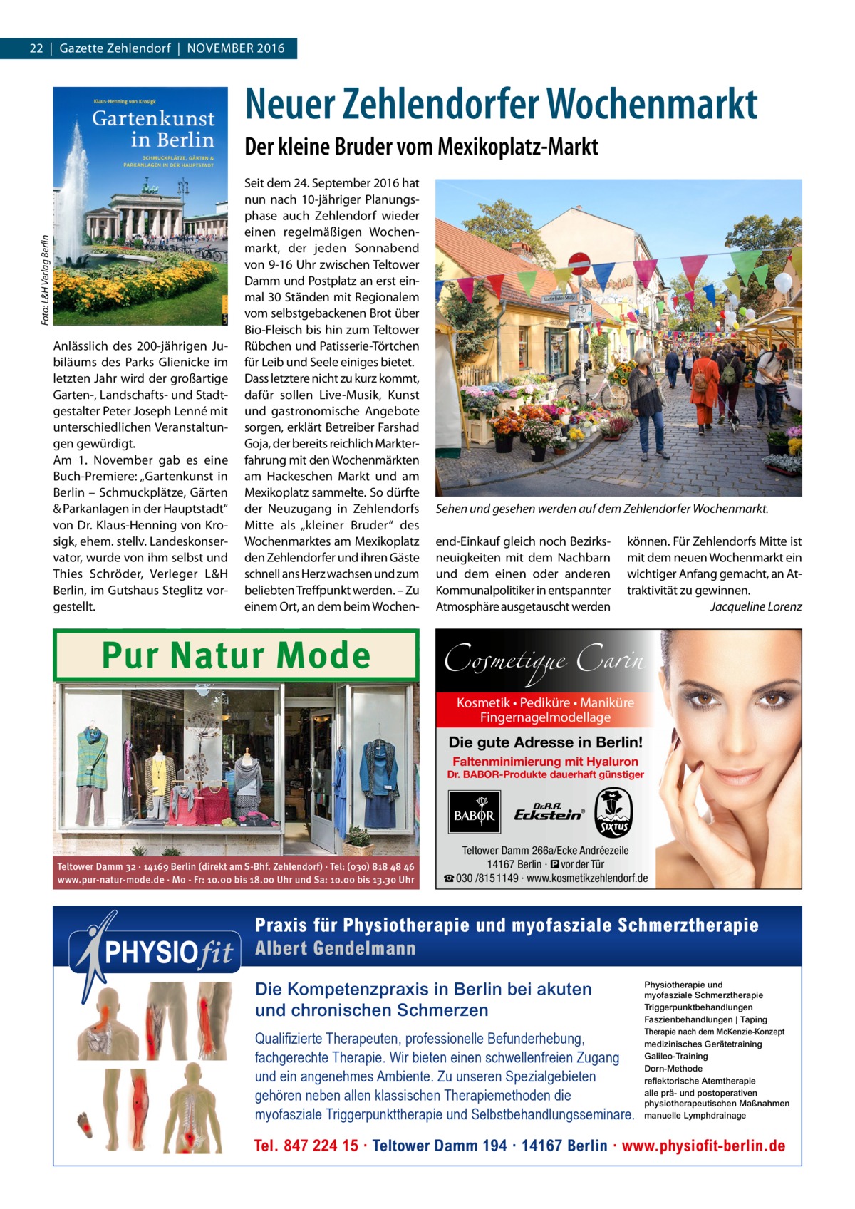 22  |  Gazette Zehlendorf  |  November 2016  Neuer Zehlendorfer Wochenmarkt Foto: L&H Verlag Berlin  Der kleine Bruder vom Mexikoplatz-Markt  Anlässlich des 200-jährigen Jubiläums des Parks Glienicke im letzten Jahr wird der großartige Garten-, Landschafts- und Stadtgestalter Peter Joseph Lenné mit unterschiedlichen Veranstaltungen gewürdigt. Am 1.  November gab es eine Buch-Premiere: „Gartenkunst in Berlin – Schmuckplätze, Gärten & Parkanlagen in der Hauptstadt“ von Dr. Klaus-Henning von Krosigk, ehem. stellv. Landeskonservator, wurde von ihm selbst und Thies Schröder, Verleger L&H Berlin, im Gutshaus Steglitz vorgestellt.  Seit dem 24. September 2016 hat nun nach 10-jähriger Planungsphase auch Zehlendorf wieder einen regelmäßigen Wochenmarkt, der jeden Sonnabend von 9-16 Uhr zwischen Teltower Damm und Postplatz an erst einmal 30 Ständen mit Regionalem vom selbstgebackenen Brot über Bio-Fleisch bis hin zum Teltower Rübchen und Patisserie-Törtchen für Leib und Seele einiges bietet. Dass letztere nicht zu kurz kommt, dafür sollen Live-Musik, Kunst und gastronomische Angebote sorgen, erklärt Betreiber Farshad Goja, der bereits reichlich Markterfahrung mit den Wochenmärkten am Hackeschen Markt und am Mexikoplatz sammelte. So dürfte der Neuzugang in Zehlendorfs Mitte als „kleiner Bruder“ des Wochenmarktes am Mexikoplatz den Zehlendorfer und ihren Gäste schnell ans Herz wachsen und zum beliebten Treffpunkt werden. – Zu einem Ort, an dem beim Wochen Pur Natur Mode  Sehen und gesehen werden auf dem Zehlendorfer Wochenmarkt. end-Einkauf gleich noch Bezirksneuigkeiten mit dem Nachbarn und dem einen oder anderen Kommunalpolitiker in entspannter Atmosphäre ausgetauscht werden  können. Für Zehlendorfs Mitte ist mit dem neuen Wochenmarkt ein wichtiger Anfang gemacht, an Attraktivität zu gewinnen. � Jacqueline Lorenz  Cosmetique Carin Kosmetik • Pediküre • Maniküre Fingernagelmodellage  Die gute Adresse in Berlin! Faltenminimierung mit Hyaluron  Dr. BABOR-Produkte dauerhaft günstiger  Teltower Damm 32 · 14169 Berlin (direkt am S-Bhf. Zehlendorf) · Tel: (030) 818 48 46 www.pur-natur-mode.de · Mo - Fr: 10.00 bis 18.00 Uhr und Sa: 10.00 bis 13.30 Uhr  Teltower Damm 266a/Ecke Andréezeile 14167 Berlin · � vor der Tür ☎ 030 /815 1149 · www.kosmetikzehlendorf.de  Praxis für Physiotherapie und myofasziale Schmerztherapie Albert Gendelmann Die Kompetenzpraxis in Berlin bei akuten und chronischen Schmerzen Qualifizierte Therapeuten, professionelle Befunderhebung, fachgerechte Therapie. Wir bieten einen schwellenfreien Zugang und ein angenehmes Ambiente. Zu unseren Spezialgebieten gehören neben allen klassischen Therapiemethoden die myofasziale Triggerpunkttherapie und Selbstbehandlungsseminare.  Physiotherapie und myofasziale Schmerztherapie Triggerpunktbehandlungen Faszienbehandlungen | Taping Therapie nach dem McKenzie-Konzept medizinisches Gerätetraining Galileo-Training Dorn-Methode reflektorische Atemtherapie alle prä- und postoperativen physiotherapeutischen Maßnahmen manuelle Lymphdrainage  Tel. 847 224 15 · Teltower Damm 194 · 14167 Berlin · www.physiofit-berlin.de