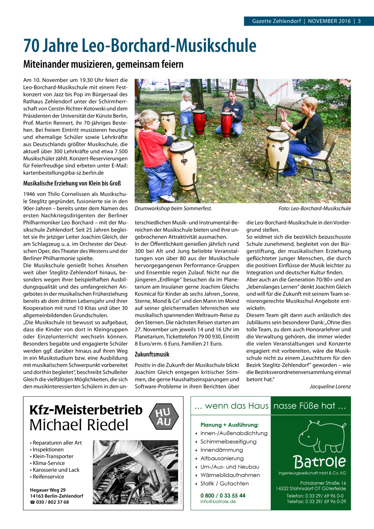 Gazette Zehlendorf  |  November 2016  |  3  70 Jahre Leo-Borchard-Musikschule Miteinander musizieren, gemeinsam feiern Am 10. November um 19.30 Uhr feiert die Leo-Borchard-Musikschule mit einem Festkonzert von Jazz bis Pop im Bürgersaal des Rathaus Zehlendorf unter der Schirmherrschaft von Cerstin Richter-Kotowski und dem Präsidenten der Universität der Künste Berlin, Prof. Martin Rennert, ihr 70-jähriges Bestehen. Bei freiem Eintritt musizieren heutige und ehemalige Schüler sowie Lehrkräfte aus Deutschlands größter Musikschule, die aktuell über 300 Lehrkräfte und etwa 7.500 Musikschüler zählt. Konzert-Reservierungen für Feierfreudige sind erbeten unter E-Mail: ­kartenbestellung@ba-sz.berlin.de  Musikalische Erziehung von Klein bis Groß  Drumworkshop beim Sommerfest.� terschiedlichen Musik- und Instrumental-Bereichen der Musikschule bieten und ihre ungebrochenen Attraktivität ausmachen. In der Öffentlichkeit genießen jährlich rund 300 bei Alt und Jung beliebte Veranstaltungen von über 80 aus der Musikschule hervorgegangenen Performance-Gruppen und Ensemble regen Zulauf. Nicht nur die jüngeren „Erdlinge“ besuchen da im Planetarium am Insulaner gerne Joachim Gleichs Kosmical für Kinder ab sechs Jahren „Sonne, Sterne, Mond & Co“ und den Mann im Mond auf seiner gleichermaßen lehrreichen wie musikalisch spannenden Weltraum-Reise zu den Sternen. Die nächsten Reisen starten am 27. November um jeweils 14 und 16 Uhr im Planetarium, Tickettelefon 79 00 930, Eintritt 8 Euro/erm. 6 Euro, Familien 21 Euro.  Zukunftsmusik Positiv in die Zukunft der Musikschule blickt Joachim Gleich entgegen kritischer Stimmen, die gerne Haushaltseinsparungen und Software-Probleme in ihren Berichten über  Kfz-Meisterbetrieb  Michael Riedel • Reparaturen aller Art • Inspektionen • Klein-Transporter • Klima-Service • Karosserie und Lack • Reifenservice Hegauer Weg 29 14163 Berlin-Zehlendorf ☎ 030 / 802 37 68  Foto: Leo-Borchard-Musikschule die Leo-Borchard-Musikschule in den Vordergrund stellen. So widmet sich die bezirklich bezuschusste Schule zunehmend, begleitet von der Bürgerstiftung, der musikalischen Erziehung geflüchteter junger Menschen, die durch die positiven Einflüsse der Musik leichter zu Integration und deutscher Kultur finden. Aber auch an die Generation 70/80+ und an „lebenslanges Lernen“ denkt Joachim Gleich und will für die Zukunft mit seinem Team seniorengerechte Musikschul-Angebote entwickeln. Diesem Team gilt dann auch anlässlich des Jubiläums sein besonderer Dank: „Ohne dies tolle Team, zu dem auch Honorarlehrer und die Verwaltung gehören, die immer wieder die vielen Veranstaltungen und Konzerte engagiert mit vorbereiten, wäre die Musikschule nicht zu einem „Leuchtturm für den Bezirk Steglitz-Zehlendorf“ geworden – wie die Bezirksverordnetenversammlung einmal betont hat.“ � Jacqueline Lorenz  … wenn das Haus nasse Füße hat …  HU AU  Planung + Ausführung:  Foto: Karin u. Uwe Annas / Fotolia  1946 von Thilo Cornelissen als Musikschule Steglitz gegründet, fusionierte sie in den 90er-Jahren – bereits unter dem Namen des ersten Nachkriegsdirigenten der Berliner Philharmoniker Leo Borchard – mit der Musikschule Zehlendorf. Seit 25 Jahren begleitet sie ihr jetziger Leiter Joachim Gleich, der am Schlagzeug u. a. im Orchester der Deutschen Oper, des Theater des Westens und der Berliner Philharmonie spielte. Die Musikschule genießt hohes Ansehen weit über Steglitz-Zehlendorf hinaus, besonders wegen ihrer beispielhaften Ausbildungsqualität und des umfangreichen Angebotes in der musikalischen Früherziehung bereits ab dem dritten Lebensjahr und ihrer Kooperation mit rund 10 Kitas und über 30 allgemeinbildenden Grundschulen. „Die Musikschule ist bewusst so aufgebaut, dass die Kinder von dort in Kleingruppen oder Einzelunterricht wechseln können. Besonders begabte und engagierte Schüler werden ggf. darüber hinaus auf ihren Weg in ein Musikstudium bzw. eine Ausbildung mit musikalischem Schwerpunkt vorbereitet und dorthin begleitet“, beschreibt Schulleiter Gleich die vielfältigen Möglichkeiten, die sich den musikinteressierten Schülern in den un   Innen-/Außenabdichtung    Schimmelbeseitigung    Innendämmung    Altbausanierung    Um-/Aus- und Neubau    Wärmebildaufnahmen    Statik / Gutachten 0 800 / 0 33 55 44 info@batrole.de  Batrole  Ingenieurgesellschaft mbH & Co. KG  Potsdamer Straße 16 14532 Stahnsdorf OT Güterfelde Telefon: 0 33 29/ 69 96 0-0 Telefax: 0 33 29/ 69 96 0-29