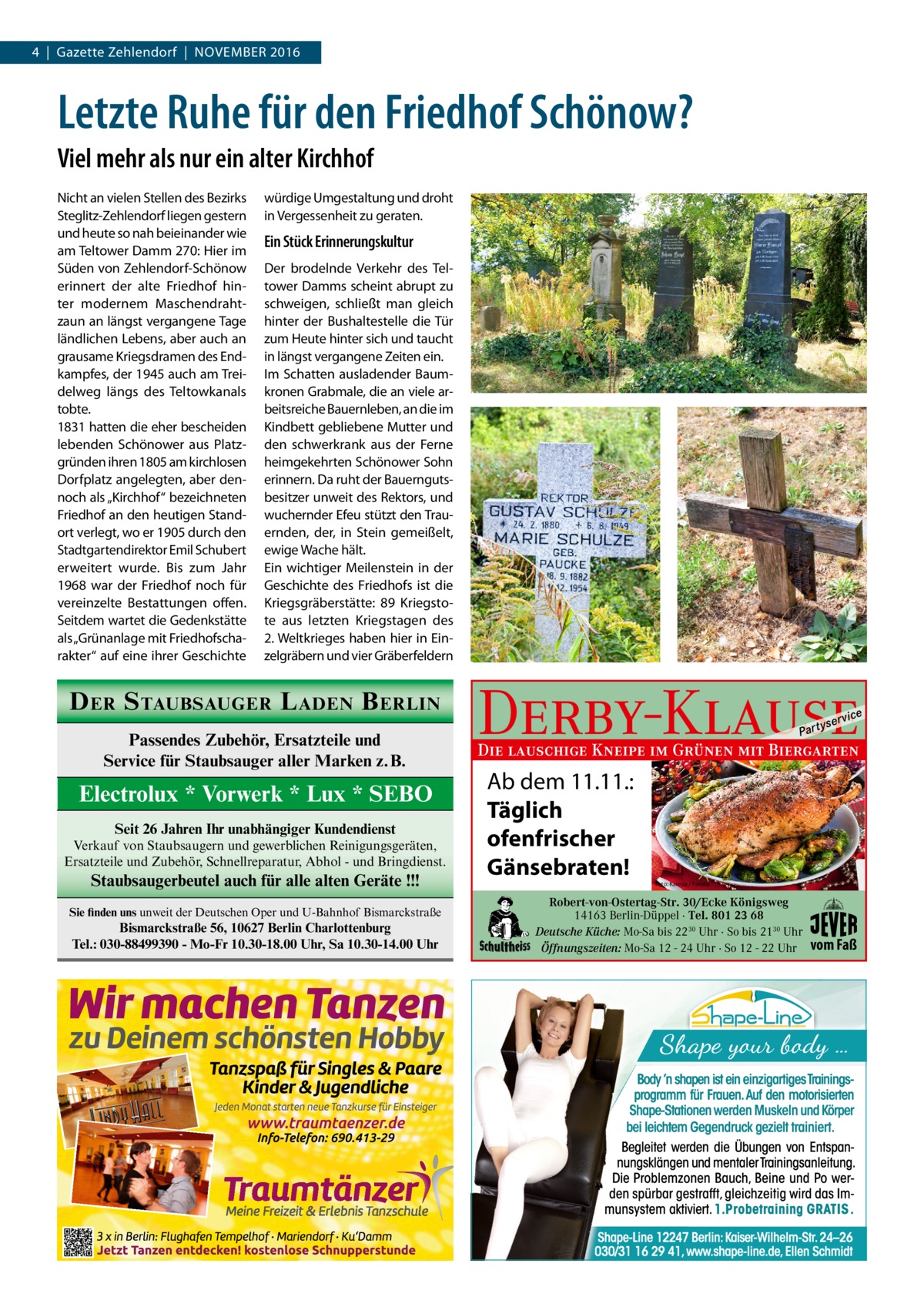 4  |  Gazette Zehlendorf  |  November 2016  Letzte Ruhe für den Friedhof Schönow? Viel mehr als nur ein alter Kirchhof Nicht an vielen Stellen des Bezirks Steglitz-Zehlendorf liegen gestern und heute so nah beieinander wie am Teltower Damm 270: Hier im Süden von Zehlendorf-Schönow erinnert der alte Friedhof hinter modernem Maschendrahtzaun an längst vergangene Tage ländlichen Lebens, aber auch an grausame Kriegsdramen des Endkampfes, der 1945 auch am Treidelweg längs des Teltowkanals tobte. 1831 hatten die eher bescheiden lebenden Schönower aus Platzgründen ihren 1805 am kirchlosen Dorfplatz angelegten, aber dennoch als „Kirchhof“ bezeichneten Friedhof an den heutigen Standort verlegt, wo er 1905 durch den Stadtgartendirektor Emil Schubert erweitert wurde. Bis zum Jahr 1968 war der Friedhof noch für vereinzelte Bestattungen offen. Seitdem wartet die Gedenkstätte als „Grünanlage mit Friedhofscharakter“ auf eine ihrer Geschichte  würdige Umgestaltung und droht in Vergessenheit zu geraten.  Ein Stück Erinnerungskultur Der brodelnde Verkehr des Teltower Damms scheint abrupt zu schweigen, schließt man gleich hinter der Bushaltestelle die Tür zum Heute hinter sich und taucht in längst vergangene Zeiten ein. Im Schatten ausladender Baumkronen Grabmale, die an viele arbeitsreiche Bauernleben, an die im Kindbett gebliebene Mutter und den schwerkrank aus der Ferne heimgekehrten Schönower Sohn erinnern. Da ruht der Bauerngutsbesitzer unweit des Rektors, und wuchernder Efeu stützt den Trauernden, der, in Stein gemeißelt, ewige Wache hält. Ein wichtiger Meilenstein in der Geschichte des Friedhofs ist die Kriegsgräberstätte: 89  Kriegstote aus letzten Kriegstagen des 2. Weltkrieges haben hier in Einzelgräbern und vier Gräberfeldern  D ER S TAUBSAUGER L ADEN B ERLIN Passendes Zubehör, Ersatzteile und Service für Staubsauger aller Marken z.B.  Electrolux * Vorwerk * Lux * SEBO Seit 26 Jahren Ihr unabhängiger Kundendienst Verkauf von Staubsaugern und gewerblichen Reinigungsgeräten, Ersatzteile und Zubehör, Schnellreparatur, Abhol - und Bringdienst.  Staubsaugerbeutel auch für alle alten Geräte !!! Sie finden uns unweit der Deutschen Oper und U-Bahnhof Bismarckstraße  Bismarckstraße 56, 10627 Berlin Charlottenburg Tel.: 030-88499390 - Mo-Fr 10.30-18.00 Uhr, Sa 10.30-14.00 Uhr  Derby-Klause P ar t  yser  vi c e  Die lauschige Kneipe im Grünen mit Biergarten  Ab dem 11.11.: Täglich ofenfrischer Gänsebraten!  Foto: Karepa / Fotolia  Robert-von-Ostertag-Str. 30/Ecke Königsweg 14163 Berlin-Düppel · Tel. 801 23 68 Deutsche Küche: Mo-Sa bis 2230 Uhr · So bis 2130 Uhr Öffnungszeiten: Mo-Sa 12 - 24 Uhr · So 12 - 22 Uhr  vom Faß