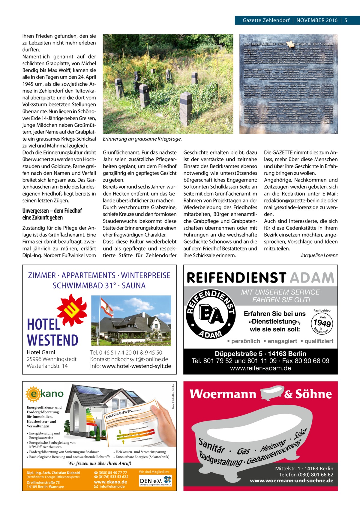 Gazette Zehlendorf  |  November 2016  |  5  Unvergessen – dem Friedhof eine Zukunft geben Zuständig für die Pflege der Anlage ist das Grünflächenamt. Eine Firma sei damit beauftragt, zweimal jährlich zu mähen, erklärt Dipl.-Ing. Norbert Fußwinkel vom  Erinnerung an grausame Kriegstage. Grünflächenamt. Für das nächste Jahr seien zusätzliche Pflegearbeiten geplant, um dem Friedhof ganzjährig ein gepflegtes Gesicht zu geben. Bereits vor rund sechs Jahren wurden Hecken entfernt, um das Gelände übersichtlicher zu machen. Durch verschmutzte Grabsteine, schiefe Kreuze und den formlosen Staudenwuchs bekommt diese Stätte der Erinnerungskultur einen eher fragwürdigen Charakter. Dass diese Kultur wiederbelebt und als gepflegte und respektierte Stätte für Zehlendorfer  Geschichte erhalten bleibt, dazu ist der verstärkte und zeitnahe Einsatz des Bezirksamtes ebenso notwendig wie unterstützendes bürgerschaftliches Engagement: So könnten Schulklassen Seite an Seite mit dem Grünflächenamt im Rahmen von Projekttagen an der Wiederbelebung des Friedhofes mitarbeiten, Bürger ehrenamtliche Grabpflege und Grabpatenschaften übernehmen oder mit Führungen an die wechselhafte Geschichte Schönows und an die auf dem Friedhof Bestatteten und ihre Schicksale erinnern.  ZIMMER · APPARTEMENTS · WINTERPREISE SCHWIMMBAD 31° · SAUNA  A DA M  REI  Die GAZETTE nimmt dies zum Anlass, mehr über diese Menschen und über ihre Geschichte in Erfahrung bringen zu wollen. Angehörige, Nachkommen und Zeitzeugen werden gebeten, sich an die Redaktion unter E-Mail: ­redaktion@gazette-berlin.de oder mail@textlade-lorenz.de zu wenden. Auch sind Interessierte, die sich für diese Gedenkstätte in ihrem Bezirk einsetzen möchten, angesprochen, Vorschläge und Ideen mitzuteilen. � Jacqueline Lorenz  MIT UNSEREM SERVICE FAHREN SIE GUT! Erfahren Sie bei uns »Dienstleistung«, wie sie sein soll:  Fachbetrieb Seit  1949 e h in lendorf  Z  • persönlich • enagagiert • qualifiziert  Düppelstraße 5 · 14163 Berlin Tel. 801 79 52 und 801 11 09 · Fax 80 90 68 09 www.reifen-adam.de  Foto: fotokalle / fotolia  Tel. 0 46 51 / 4 20 01 & 9 45 50 Kontakt: hdkochsylt@t-online.de Info: www.hotel-westend-sylt.de  T  Hotel Garni 25996 Wenningstedt Westerlandstr. 14  •  HOTEL WESTEND  N DI E  NS  FE  •  ihren Frieden gefunden, den sie zu Lebzeiten nicht mehr erleben durften. Namentlich genannt auf der schlichten Grabplatte, von Michel Bendig bis Max Wolff, kamen sie alle in den Tagen um den 24. April 1945 um, als die sowjetische Armee in Zehlendorf den Teltowkanal überquerte und die dort vom Volkssturm besetzten Stellungen überrannte. Nun liegen in Schönower Erde 14-Jährige neben Greisen, junge Mädchen neben Großmüttern, jeder Name auf der Grabplatte ein grausames Kriegs-Schicksal zu viel und Mahnmal zugleich. Doch die Erinnerungskultur droht überwuchert zu werden von Hochstauden und Goldrute, Farne greifen nach den Namen und Verfall breitet sich langsam aus. Das Gartenhäuschen am Ende des landeseigenen Friedhofs liegt bereits in seinen letzten Zügen.  Energieeffizienz- und Fördergeldberatung für Immobilien, Hausbesitzer- und Verwaltungen • Energieberatung und Energieausweise • Energetische Baubegleitung von KfW-Effizienzhäusern • Heizkosten- und Stromeinsparung • Fördergeldberatung von Sanierungsmaßnahmen • Baubiologische Beratung und nachwachsende Rohstoffe • Erneuerbare Energien (Solartechnik)  Wir freuen uns über Ihren Anruf! (zertifizierter Energie-Effizienzexperte)  ☎ (030) 85 40 77 77 ☎ (0176) 533 53 622  Dreilindenstraße 73 14109 Berlin-Wannsee  � info@ekano.de  Dipl.-Ing. Arch. Christian Diebold  www.ekano.de  Wir sind Mitglied im:  Mittelstr. 1 · 14163 Berlin Telefon (030) 801 66 62 www.woermann-und-soehne.de