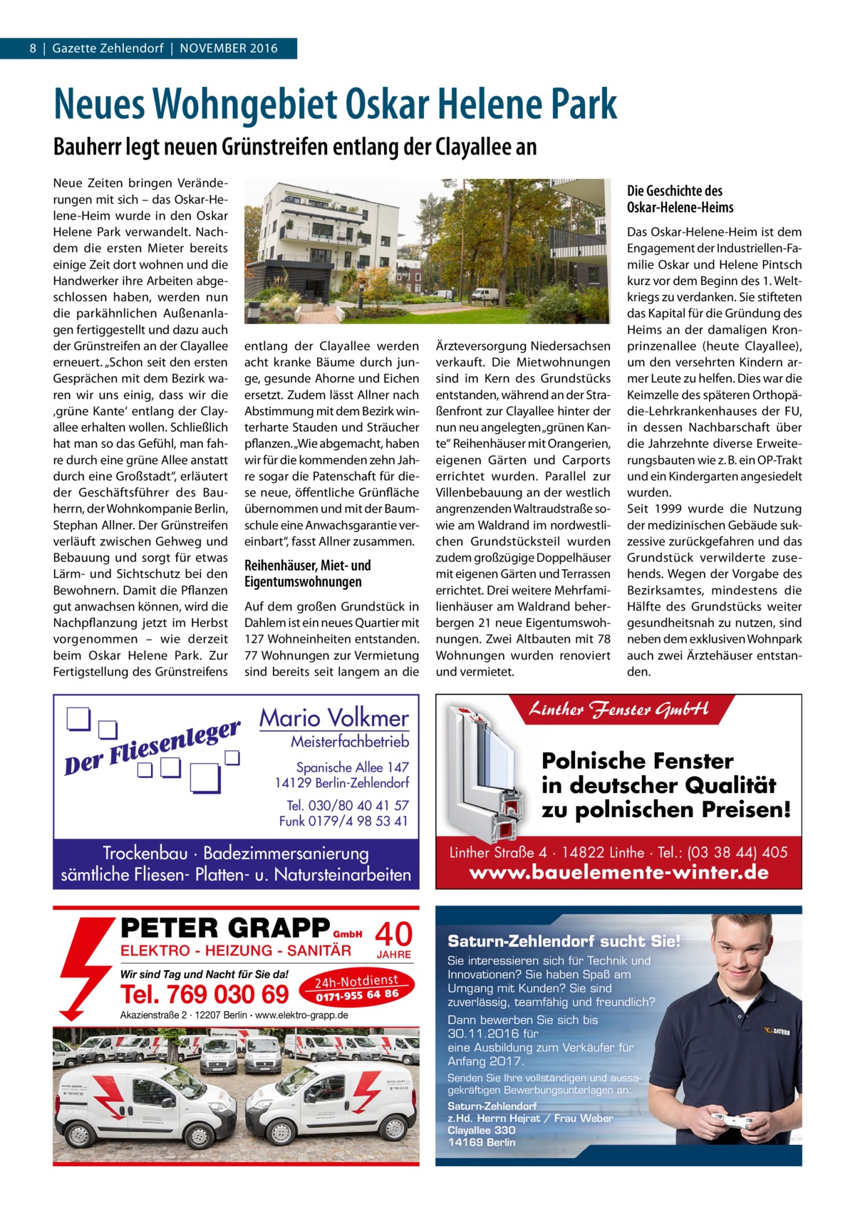 8  |  Gazette Zehlendorf  |  November 2016  Neues Wohngebiet Oskar Helene Park Bauherr legt neuen Grünstreifen entlang der Clayallee an Neue Zeiten bringen Veränderungen mit sich – das Oskar-Helene-Heim wurde in den Oskar Helene Park verwandelt. Nachdem die ersten Mieter bereits einige Zeit dort wohnen und die Handwerker ihre Arbeiten abgeschlossen haben, werden nun die parkähnlichen Außenanlagen fertiggestellt und dazu auch der Grünstreifen an der Clayallee erneuert. „Schon seit den ersten Gesprächen mit dem Bezirk waren wir uns einig, dass wir die ‚grüne Kante‘ entlang der Clayallee erhalten wollen. Schließlich hat man so das Gefühl, man fahre durch eine grüne Allee anstatt durch eine Großstadt“, erläutert der Geschäftsführer des Bauherrn, der Wohnkompanie Berlin, Stephan Allner. Der Grünstreifen verläuft zwischen Gehweg und Bebauung und sorgt für etwas Lärm- und Sichtschutz bei den Bewohnern. Damit die Pflanzen gut anwachsen können, wird die Nachpflanzung jetzt im Herbst vorgenommen – wie derzeit beim Oskar Helene Park. Zur Fertigstellung des Grünstreifens  Die Geschichte des Oskar-Helene-Heims  entlang der Clayallee werden acht kranke Bäume durch junge, gesunde Ahorne und Eichen ersetzt. Zudem lässt Allner nach Abstimmung mit dem Bezirk winterharte Stauden und Sträucher pflanzen. „Wie abgemacht, haben wir für die kommenden zehn Jahre sogar die Patenschaft für diese neue, öffentliche Grünfläche übernommen und mit der Baumschule eine Anwachsgarantie vereinbart“, fasst Allner zusammen.  Reihenhäuser, Miet- und Eigentumswohnungen Auf dem großen Grundstück in Dahlem ist ein neues Quartier mit 127 Wohneinheiten entstanden. 77 Wohnungen zur Vermietung sind bereits seit langem an die  Mario Volkmer  Meisterfachbetrieb  Spanische Allee 147 14129 Berlin-Zehlendorf Tel. 030/80 40 41 57 Funk 0179/4 98 53 41  Trockenbau · Badezimmersanierung sämtliche Fliesen- Platten- u. Natursteinarbeiten  PETER GRAPP  GmbH  ELEKTRO - HEIZUNG - SANITÄR Wir sind Tag und Nacht für Sie da!  Tel. 769 030 69  40 JAHRE  24 h-N ot die ns t  01 71- 95 5 64 86  Akazienstraße 2 · 12207 Berlin · www.elektro-grapp.de  Ärzteversorgung Niedersachsen verkauft. Die Mietwohnungen sind im Kern des Grundstücks entstanden, während an der Straßenfront zur Clayallee hinter der nun neu angelegten „grünen Kante“ Reihenhäuser mit Orangerien, eigenen Gärten und Carports errichtet wurden. Parallel zur Villenbebauung an der westlich angrenzenden Waltraudstraße sowie am Waldrand im nordwestlichen Grundstücksteil wurden zudem großzügige Doppelhäuser mit eigenen Gärten und Terrassen errichtet. Drei weitere Mehrfamilienhäuser am Waldrand beherbergen 21 neue Eigentumswohnungen. Zwei Altbauten mit 78 Wohnungen wurden renoviert und vermietet.  Das Oskar-Helene-Heim ist dem Engagement der Industriellen-Familie Oskar und Helene Pintsch kurz vor dem Beginn des 1. Weltkriegs zu verdanken. Sie stifteten das Kapital für die Gründung des Heims an der damaligen Kronprinzenallee (heute Clayallee), um den versehrten Kindern armer Leute zu helfen. Dies war die Keimzelle des späteren Orthopädie-Lehrkrankenhauses der FU, in dessen Nachbarschaft über die Jahrzehnte diverse Erweiterungsbauten wie z. B. ein OP-Trakt und ein Kindergarten angesiedelt wurden. Seit 1999 wurde die Nutzung der medizinischen Gebäude sukzessive zurückgefahren und das Grundstück verwilderte zusehends. Wegen der Vorgabe des Bezirksamtes, mindestens die Hälfte des Grundstücks weiter gesundheitsnah zu nutzen, sind neben dem exklusiven Wohnpark auch zwei Ärztehäuser entstanden.  Linther Fenster GmbH  Polnische Fenster in deutscher Qualität zu polnischen Preisen! Linther Straße 4 · 14822 Linthe · Tel.: (03 38 44) 405  www.bauelemente-winter.de  Saturn-Zehlendorf sucht Sie! Sie interessieren sich für Technik und Innovationen? Sie haben Spaß am Umgang mit Kunden? Sie sind zuverlässig, teamfähig und freundlich? Dann bewerben Sie sich bis 30.11.2016 für eine Ausbildung zum Verkäufer für Anfang 2017. Senden Sie Ihre vollständigen und aussagekräftigen Bewerbungsunterlagen an: Saturn-Zehlendorf z.Hd. Herrn Hejrat / Frau Weber Clayallee 330 14169 Berlin