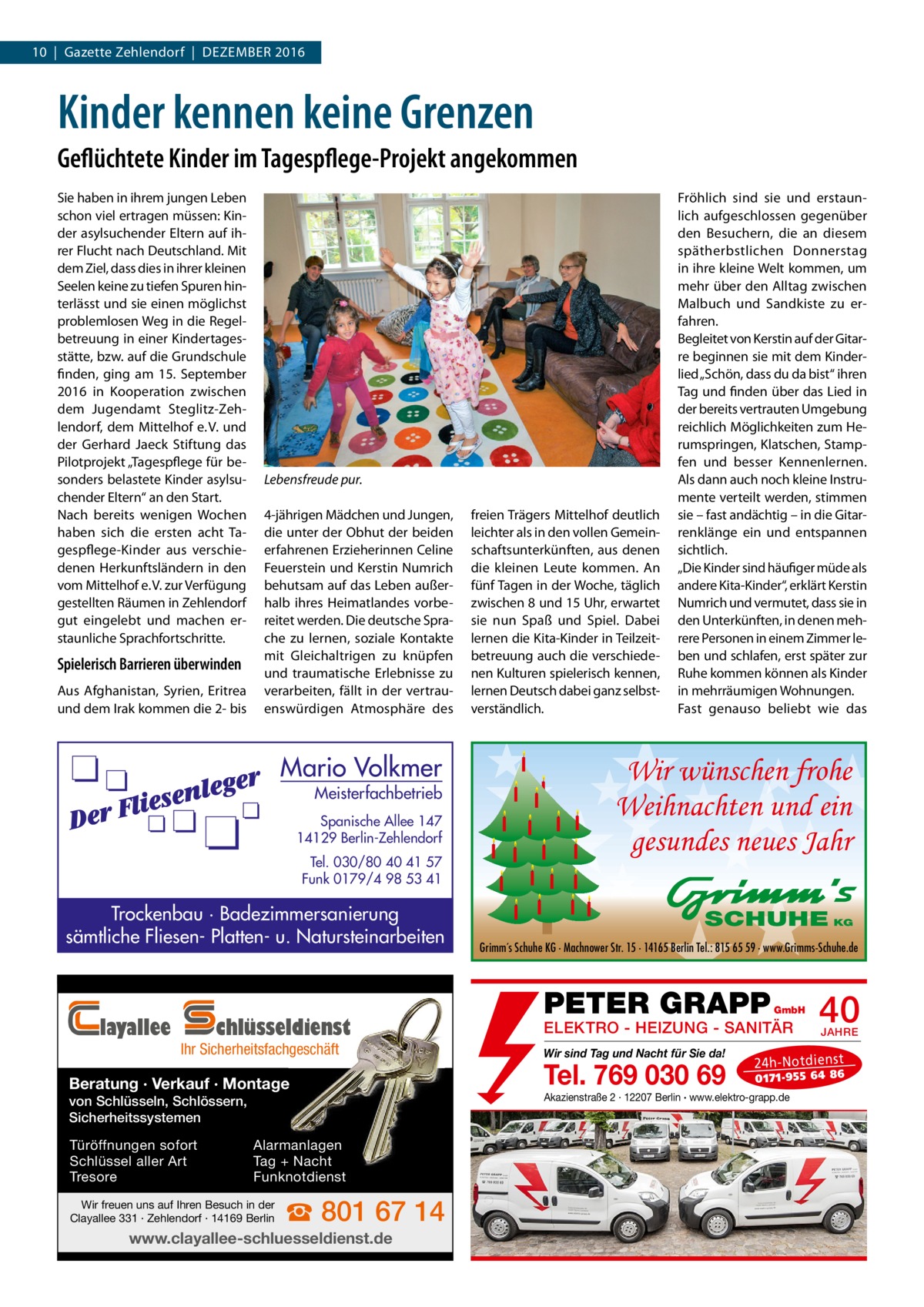 10  |  Gazette Zehlendorf  |  Dezember 2016  Kinder kennen keine Grenzen Geflüchtete Kinder im Tagespflege-Projekt angekommen Sie haben in ihrem jungen Leben schon viel ertragen müssen: Kinder asylsuchender Eltern auf ihrer Flucht nach Deutschland. Mit dem Ziel, dass dies in ihrer kleinen Seelen keine zu tiefen Spuren hinterlässt und sie einen möglichst problemlosen Weg in die Regelbetreuung in einer Kindertagesstätte, bzw. auf die Grundschule finden, ging am 15.  September 2016 in Kooperation zwischen dem Jugendamt Steglitz-Zehlendorf, dem Mittelhof e. V. und der Gerhard Jaeck Stiftung das Pilotprojekt „Tagespflege für besonders belastete Kinder asylsuchender Eltern“ an den Start. Nach bereits wenigen Wochen haben sich die ersten acht Tagespflege-Kinder aus verschiedenen Herkunftsländern in den vom Mittelhof e. V. zur Verfügung gestellten Räumen in Zehlendorf gut eingelebt und machen erstaunliche Sprachfortschritte.  Spielerisch Barrieren überwinden Aus Afghanistan, Syrien, Eritrea und dem Irak kommen die 2- bis  Lebensfreude pur. 4-jährigen Mädchen und Jungen, die unter der Obhut der beiden erfahrenen Erzieherinnen Celine Feuerstein und Kerstin Numrich behutsam auf das Leben außerhalb ihres Heimatlandes vorbereitet werden. Die deutsche Sprache zu lernen, soziale Kontakte mit Gleichaltrigen zu knüpfen und traumatische Erlebnisse zu verarbeiten, fällt in der vertrauenswürdigen Atmosphäre des  Mario Volkmer  Meisterfachbetrieb  Spanische Allee 147 14129 Berlin-Zehlendorf Tel. 030/80 40 41 57 Funk 0179/4 98 53 41  Trockenbau · Badezimmersanierung sämtliche Fliesen- Platten- u. Natursteinarbeiten  layallee  chlüsseldienst  Ihr Sicherheitsfachgeschäft  Beratung · Verkauf · Montage von Schlüsseln, Schlössern, Sicherheitssystemen Türöffnungen sofort Schlüssel aller Art Tresore  Alarmanlagen Tag + Nacht Funknotdienst  Wir freuen uns auf Ihren Besuch in der Clayallee 331 · Zehlendorf · 14169 Berlin  ☎ 801 67 14  www.clayallee-schluesseldienst.de  freien Trägers Mittelhof deutlich leichter als in den vollen Gemeinschaftsunterkünften, aus denen die kleinen Leute kommen. An fünf Tagen in der Woche, täglich zwischen 8 und 15 Uhr, erwartet sie nun Spaß und Spiel. Dabei lernen die Kita-Kinder in Teilzeitbetreuung auch die verschiedenen Kulturen spielerisch kennen, lernen Deutsch dabei ganz selbstverständlich.  Fröhlich sind sie und erstaunlich aufgeschlossen gegenüber den Besuchern, die an diesem spätherbstlichen Donnerstag in ihre kleine Welt kommen, um mehr über den Alltag zwischen Malbuch und Sandkiste zu erfahren. Begleitet von Kerstin auf der Gitarre beginnen sie mit dem Kinderlied „Schön, dass du da bist“ ihren Tag und finden über das Lied in der bereits vertrauten Umgebung reichlich Möglichkeiten zum Herumspringen, Klatschen, Stampfen und besser Kennenlernen. Als dann auch noch kleine Instrumente verteilt werden, stimmen sie – fast andächtig – in die Gitarrenklänge ein und entspannen sichtlich. „Die Kinder sind häufiger müde als andere Kita-Kinder“, erklärt Kerstin Numrich und vermutet, dass sie in den Unterkünften, in denen mehrere Personen in einem Zimmer leben und schlafen, erst später zur Ruhe kommen können als Kinder in mehrräumigen Wohnungen. Fast genauso beliebt wie das  Wir wünschen frohe Weihnachten und ein gesundes neues Jahr SCHUHE KG Grimm´s Schuhe KG · Machnower Str. 15 · 14165 Berlin Tel.: 815 65 59 · www.Grimms-Schuhe.de  PETER GRAPP  GmbH  ELEKTRO - HEIZUNG - SANITÄR Wir sind Tag und Nacht für Sie da!  Tel. 769 030 69  40 JAHRE  24 h-N ot die ns t  01 71- 95 5 64 86  Akazienstraße 2 · 12207 Berlin · www.elektro-grapp.de