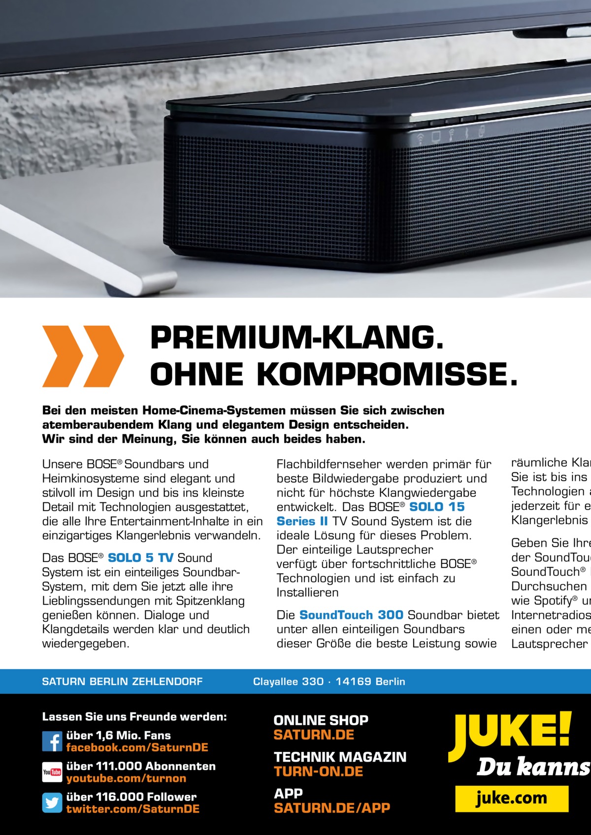 PREMIUM-KLANG. OHNE KOMPROMISSE. Bei den meisten Home-Cinema-Systemen müssen Sie sich zwischen atemberaubendem Klang und elegantem Design entscheiden. Wir sind der Meinung, Sie können auch beides haben. Unsere BOSE® Soundbars und Heimkinosysteme sind elegant und stilvoll im Design und bis ins kleinste Detail mit Technologien ausgestattet, die alle Ihre Entertainment-Inhalte in ein einzigartiges Klangerlebnis verwandeln. Das BOSE SOLO 5 TV Sound System ist ein einteiliges SoundbarSystem, mit dem Sie jetzt alle ihre Lieblingssendungen mit Spitzenklang genießen können. Dialoge und Klangdetails werden klar und deutlich wiedergegeben. ®  SATURN BERLIN ZEHLENDORF  Flachbildfernseher werden primär für beste Bildwiedergabe produziert und nicht für höchste Klangwiedergabe entwickelt. Das BOSE® SOLO 15 Series II TV Sound System ist die ideale Lösung für dieses Problem. Der einteilige Lautsprecher verfügt über fortschrittliche BOSE® Technologien und ist einfach zu Installieren Die SoundTouch 300 Soundbar bietet unter allen einteiligen Soundbars dieser Größe die beste Leistung sowie  Clayallee 330 ∙ 14169 Berlin  räumliche Klan Sie ist bis ins Technologien a jederzeit für e Klangerlebnis  Geben Sie Ihre der SoundTouc SoundTouch® L Durchsuchen wie Spotify® un Internetradios einen oder me Lautsprecher