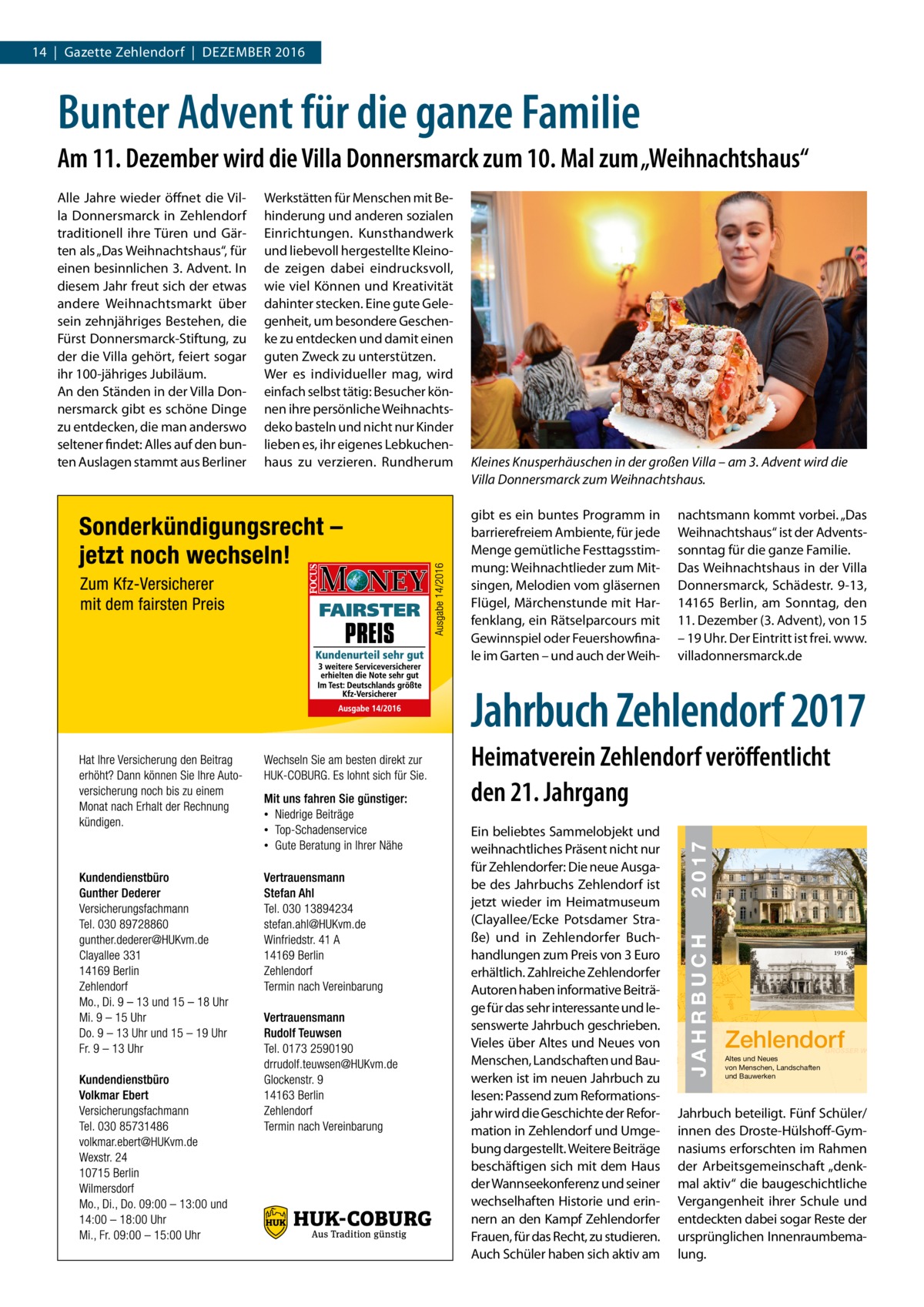 14  |  Gazette Zehlendorf  |  DeZember 2016  Bunter Advent für die ganze Familie Am 11. Dezember wird die Villa Donnersmarck zum 10. Mal zum „Weihnachtshaus“  Kleines Knusperhäuschen in der großen Villa – am 3. Advent wird die Villa Donnersmarck zum Weihnachtshaus. gibt es ein buntes Programm in barrierefreiem Ambiente, für jede menge gemütliche Festtagsstimmung: Weihnachtlieder zum mitsingen, melodien vom gläsernen Flügel, märchenstunde mit Harfenklang, ein rätselparcours mit Gewinnspiel oder Feuershowfinale im Garten – und auch der Weih nachtsmann kommt vorbei. „Das Weihnachtshaus“ ist der Adventssonntag für die ganze Familie. Das Weihnachtshaus in der Villa Donnersmarck, Schädestr. 9-13, 14165  berlin, am Sonntag, den 11. Dezember (3. Advent), von 15 – 19 Uhr. Der eintritt ist frei. www. villadonnersmarck.de  Jahrbuch Zehlendorf 2017  JAHRBUCH  ein beliebtes Sammelobjekt und weihnachtliches Präsent nicht nur für Zehlendorfer: Die neue Ausgabe des Jahrbuchs Zehlendorf ist jetzt wieder im Heimatmuseum (Clayallee/ecke Potsdamer Straße) und in Zehlendorfer buchhandlungen zum Preis von 3 euro erhältlich. Zahlreiche Zehlendorfer Autoren haben informative beiträge für das sehr interessante und lesenswerte Jahrbuch geschrieben. Vieles über Altes und Neues von menschen, Landschaften und bauwerken ist im neuen Jahrbuch zu lesen: Passend zum reformationsjahr wird die Geschichte der reformation in Zehlendorf und Umgebung dargestellt. Weitere beiträge beschäftigen sich mit dem Haus der Wannseekonferenz und seiner wechselhaften Historie und erinnern an den Kampf Zehlendorfer Frauen, für das recht, zu studieren. Auch Schüler haben sich aktiv am  2 0 17  Heimatverein Zehlendorf veröffentlicht den 21. Jahrgang  JAHRBUCH 2017  Werkstätten für menschen mit behinderung und anderen sozialen einrichtungen. Kunsthandwerk und liebevoll hergestellte Kleinode zeigen dabei eindrucksvoll, wie viel Können und Kreativität dahinter stecken. eine gute Gelegenheit, um besondere Geschenke zu entdecken und damit einen guten Zweck zu unterstützen. Wer es individueller mag, wird einfach selbst tätig: besucher können ihre persönliche Weihnachtsdeko basteln und nicht nur Kinder lieben es, ihr eigenes Lebkuchenhaus zu verzieren. rundherum  ZEHLENDORF  Alle Jahre wieder öffnet die Villa Donnersmarck in Zehlendorf traditionell ihre Türen und Gärten als „Das Weihnachtshaus“, für einen besinnlichen 3. Advent. In diesem Jahr freut sich der etwas andere Weihnachtsmarkt über sein zehnjähriges bestehen, die Fürst Donnersmarck-Stiftung, zu der die Villa gehört, feiert sogar ihr 100-jähriges Jubiläum. An den Ständen in der Villa Donnersmarck gibt es schöne Dinge zu entdecken, die man anderswo seltener findet: Alles auf den bunten Auslagen stammt aus berliner  1916  Zehlendorf Altes und Neues von Menschen, Landschaften und Bauwerken  Jahrbuch beteiligt. Fünf Schüler/ innen des Droste-Hülshoff-Gymnasiums erforschten im rahmen der Arbeitsgemeinschaft „denkmal aktiv“ die baugeschichtliche Vergangenheit ihrer Schule und entdeckten dabei sogar reste der ursprünglichen Innenraumbemalung.