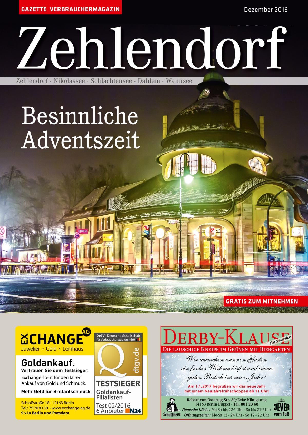 GAZETTE VERBRAUCHERMAGAZIN  Dezember 2016  Zehlendorf Zehlendorf · Nikolassee · Schlachtensee · Dahlem · Wannsee  Besinnliche Adventszeit  GRATIS ZUM MITNEHMEN  Derby-Klause  Goldankauf.  Vertrauen Sie dem Testsieger. Exchange steht für den fairen Ankauf von Gold und Schmuck. Mehr Geld für Brillantschmuck Schloßstraße 18 · 12163 Berlin Tel.: 79 70 83 50 · www.exchange-ag.de 9 x in Berlin und Potsdam  TESTSIEGER GoldankaufFilialisten Test 02/2016 6 Anbieter  yser  vi c e  Die lauschige Kneipe im Grünen mit Biergarten  Wir wünschen unser en Gästen ein fr ohes Weihnachtsfest und einen guten Rutsch ins neue J ahr! Am 1.1.2017 begrüßen wir das neue Jahr mit einem Neujahrsfrühschoppen ab 11 Uhr! Robert-von-Ostertag-Str. 30/Ecke Königsweg 14163 Berlin-Düppel · Tel. 801 23 68 Deutsche Küche: Mo-Sa bis 2230 Uhr · So bis 2130 Uhr Öffnungszeiten: Mo-Sa 12 - 24 Uhr · So 12 - 22 Uhr  foto: sunnyfrog / fotolia  dtgv.de  P ar t  vom Faß