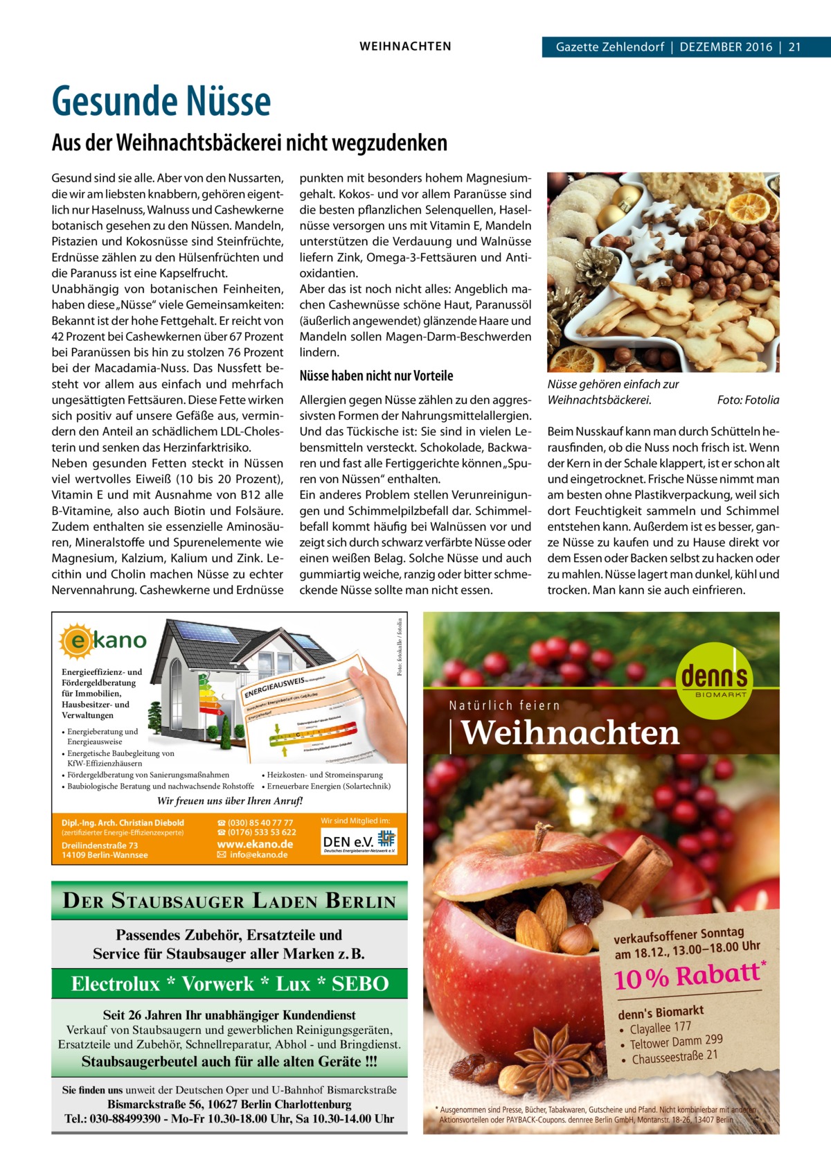 WEIHNACHTEN  Gazette Zehlendorf  |  Dezember 2016  |  21  Gesunde Nüsse Aus der Weihnachtsbäckerei nicht wegzudenken punkten mit besonders hohem Magnesiumgehalt. Kokos- und vor allem Paranüsse sind die besten pflanzlichen Selenquellen, Haselnüsse versorgen uns mit Vitamin E, Mandeln unterstützen die Verdauung und Walnüsse liefern Zink, Omega-3-Fettsäuren und Antioxidantien. Aber das ist noch nicht alles: Angeblich machen Cashewnüsse schöne Haut, Paranussöl (äußerlich angewendet) glänzende Haare und Mandeln sollen Magen-Darm-Beschwerden lindern.  Nüsse haben nicht nur Vorteile Allergien gegen Nüsse zählen zu den aggressivsten Formen der Nahrungsmittelallergien. Und das Tückische ist: Sie sind in vielen Lebensmitteln versteckt. Schokolade, Backwaren und fast alle Fertiggerichte können „Spuren von Nüssen“ enthalten. Ein anderes Problem stellen Verunreinigungen und Schimmelpilzbefall dar. Schimmelbefall kommt häufig bei Walnüssen vor und zeigt sich durch schwarz verfärbte Nüsse oder einen weißen Belag. Solche Nüsse und auch gummiartig weiche, ranzig oder bitter schmeckende Nüsse sollte man nicht essen. Foto: fotokalle / fotolia  Gesund sind sie alle. Aber von den Nussarten, die wir am liebsten knabbern, gehören eigentlich nur Haselnuss, Walnuss und Cashewkerne botanisch gesehen zu den Nüssen. Mandeln, Pistazien und Kokosnüsse sind Steinfrüchte, Erdnüsse zählen zu den Hülsenfrüchten und die Paranuss ist eine Kapselfrucht. Unabhängig von botanischen Feinheiten, haben diese „Nüsse“ viele Gemeinsamkeiten: Bekannt ist der hohe Fettgehalt. Er reicht von 42 Prozent bei Cashewkernen über 67 Prozent bei Paranüssen bis hin zu stolzen 76 Prozent bei der Macadamia-Nuss. Das Nussfett besteht vor allem aus einfach und mehrfach ungesättigten Fettsäuren. Diese Fette wirken sich positiv auf unsere Gefäße aus, vermindern den Anteil an schädlichem LDL-Cholesterin und senken das Herzinfarktrisiko. Neben gesunden Fetten steckt in Nüssen viel wertvolles Eiweiß (10 bis 20  Prozent), Vitamin  E und mit Ausnahme von B12 alle B-Vitamine, also auch Biotin und Folsäure. Zudem enthalten sie essenzielle Aminosäuren, Mineralstoffe und Spurenelemente wie Magnesium, Kalzium, Kalium und Zink. Lecithin und Cholin machen Nüsse zu echter Nervennahrung. Cashewkerne und Erdnüsse  Energieeffizienz- und Fördergeldberatung für Immobilien, Hausbesitzer- und Verwaltungen • Energieberatung und Energieausweise • Energetische Baubegleitung von KfW-Effizienzhäusern • Heizkosten- und Stromeinsparung • Fördergeldberatung von Sanierungsmaßnahmen • Baubiologische Beratung und nachwachsende Rohstoffe • Erneuerbare Energien (Solartechnik)  Wir freuen uns über Ihren Anruf! (zertifizierter Energie-Effizienzexperte)  ☎ (030) 85 40 77 77 ☎ (0176) 533 53 622  Dreilindenstraße 73 14109 Berlin-Wannsee  � info@ekano.de  Dipl.-Ing. Arch. Christian Diebold  Wir sind Mitglied im:  www.ekano.de  D ER S TAUBSAUGER L ADEN B ERLIN Passendes Zubehör, Ersatzteile und Service für Staubsauger aller Marken z.B.  Electrolux * Vorwerk * Lux * SEBO Seit 26 Jahren Ihr unabhängiger Kundendienst Verkauf von Staubsaugern und gewerblichen Reinigungsgeräten, Ersatzteile und Zubehör, Schnellreparatur, Abhol - und Bringdienst.  Staubsaugerbeutel auch für alle alten Geräte !!! Sie finden uns unweit der Deutschen Oper und U-Bahnhof Bismarckstraße  Bismarckstraße 56, 10627 Berlin Charlottenburg Tel.: 030-88499390 - Mo-Fr 10.30-18.00 Uhr, Sa 10.30-14.00 Uhr  Nüsse gehören einfach zur Weihnachtsbäckerei.�  Foto: Fotolia  Beim Nusskauf kann man durch Schütteln herausfinden, ob die Nuss noch frisch ist. Wenn der Kern in der Schale klappert, ist er schon alt und eingetrocknet. Frische Nüsse nimmt man am besten ohne Plastikverpackung, weil sich dort Feuchtigkeit sammeln und Schimmel entstehen kann. Außerdem ist es besser, ganze Nüsse zu kaufen und zu Hause direkt vor dem Essen oder Backen selbst zu hacken oder zu mahlen. Nüsse lagert man dunkel, kühl und trocken. Man kann sie auch einfrieren.