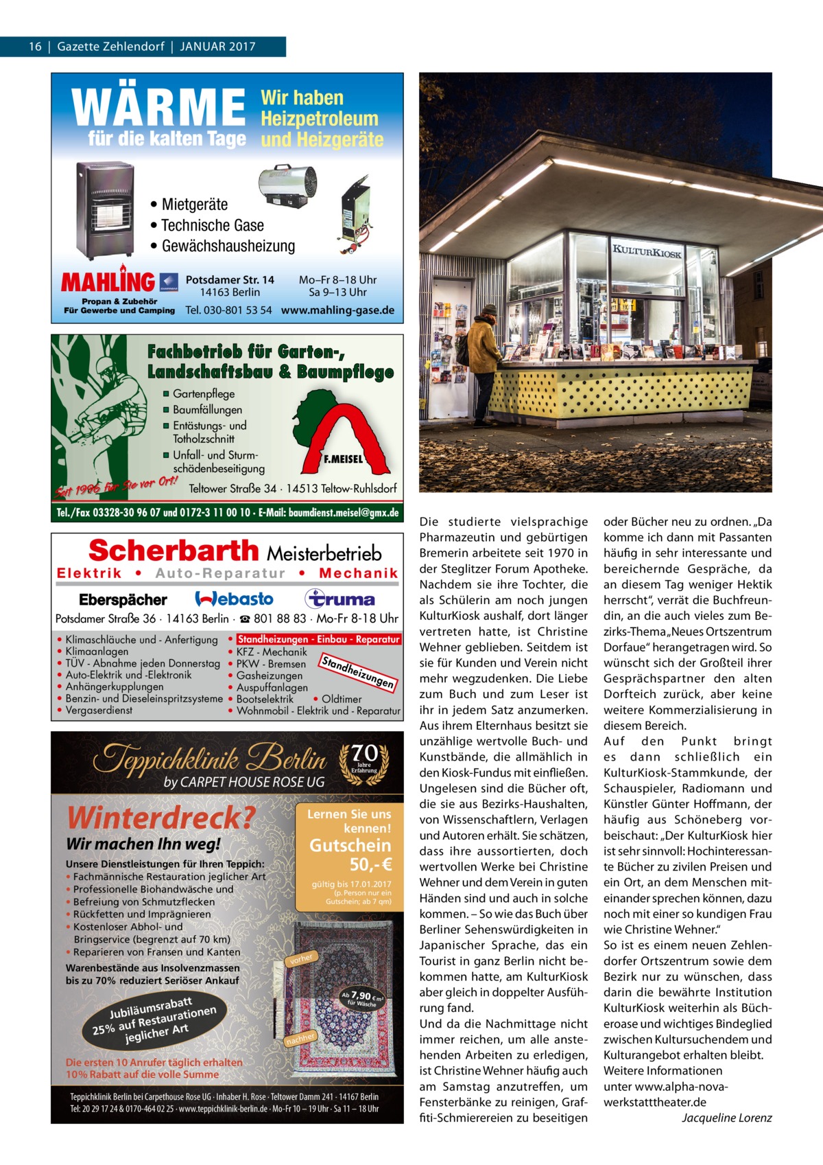 16  |  Gazette Zehlendorf  |  Januar 2017  WÄRME  Wir haben Heizpetroleum für die kalten Tage und Heizgeräte • Mietgeräte • Technische Gase • Gewächshausheizung  MAHLING  Propan & Zubehör Für Gewerbe und Camping  Potsdamer Str. 14 14163 Berlin  Mo–Fr 8–18 Uhr Sa 9–13 Uhr  Tel. 030-801 53 54 www.mahling-gase.de  Fachbetrieb für Garten-, Landschaftsbau & Baumpflege ▪ Gartenpflege ▪ Baumfällungen ▪ Entästungs- und Totholzschnitt ▪ Unfall- und Sturmschädenbeseitigung  Sie vor Ort! Seit 1996 für  F.MEISEL  Teltower Straße 34 · 14513 Teltow-Ruhlsdorf  Tel./Fax 03328-30 96 07 und 0172-3 11 00 10 · E-Mail: baumdienst.meisel@gmx.de  Potsdamer Straße 36 · 14163 Berlin · ☎ 801 88 83 · Mo-Fr 8-18 Uhr • • • • • • •  Klimaschläuche und - Anfertigung Klimaanlagen TÜV - Abnahme jeden Donnerstag Auto-Elektrik und -Elektronik Anhängerkupplungen Benzin- und Dieseleinspritzsysteme Vergaserdienst  • Standheizungen - Einbau - Reparatur • KFZ - Mechanik Sta • PKW - Bremsen ndh eizu • Gasheizungen nge n • Auspuffanlagen • Bootselektrik • Oldtimer • Wohnmobil - Elektrik und - Reparatur  Teppichklinik Berlin by CARPET HOUSE ROSE UG  Winterdreck?  Warenbestände aus Insolvenzmassen bis zu 70% reduziert Seriöser Ankauf  att msrab Jubiläu taurationen uf Res 25% a glicher Art je  Jahre Erfahrung  Lernen Sie uns kennen!  Wir machen Ihn weg!  Unsere Dienstleistungen für Ihren Teppich: • Fachmännische Restauration jeglicher Art • Professionelle Biohandwäsche und • Befreiung von Schmutzflecken • Rückfetten und Imprägnieren • Kostenloser Abhol- und Bringservice (begrenzt auf 70 km) • Reparieren von Fransen und Kanten  70  Gutschein 50,- € gültig bis 17.01.2017 (p. Person nur ein Gutschein; ab 7 qm)  er  vorh  7,90  Ab € m² für Wäsch e  her  nach  Die ersten 10 Anrufer täglich erhalten 10% Rabatt auf die volle Summe Teppichklinik Berlin bei Carpethouse Rose UG · Inhaber H. Rose · Teltower Damm 241 · 14167 Berlin Tel: 20 29 17 24 & 0170-464 02 25 · www.teppichklinik-berlin.de · Mo-Fr 10 – 19 Uhr · Sa 11 – 18 Uhr  Die studierte vielsprachige Pharmazeutin und gebürtigen Bremerin arbeitete seit 1970 in der Steglitzer Forum apotheke. nachdem sie ihre Tochter, die als Schülerin am noch jungen KulturKiosk aushalf, dort länger vertreten hatte, ist Christine Wehner geblieben. Seitdem ist sie für Kunden und Verein nicht mehr wegzudenken. Die Liebe zum Buch und zum Leser ist ihr in jedem Satz anzumerken. aus ihrem Elternhaus besitzt sie unzählige wertvolle Buch- und Kunstbände, die allmählich in den Kiosk-Fundus mit einfließen. ungelesen sind die Bücher oft, die sie aus Bezirks-Haushalten, von Wissenschaftlern, Verlagen und autoren erhält. Sie schätzen, dass ihre aussortierten, doch wertvollen Werke bei Christine Wehner und dem Verein in guten Händen sind und auch in solche kommen. – So wie das Buch über Berliner Sehenswürdigkeiten in Japanischer Sprache, das ein Tourist in ganz Berlin nicht bekommen hatte, am KulturKiosk aber gleich in doppelter ausführung fand. und da die nachmittage nicht immer reichen, um alle anstehenden arbeiten zu erledigen, ist Christine Wehner häufig auch am Samstag anzutreffen, um Fensterbänke zu reinigen, Graffiti-Schmierereien zu beseitigen  oder Bücher neu zu ordnen. „Da komme ich dann mit Passanten häufig in sehr interessante und bereichernde Gespräche, da an diesem Tag weniger Hektik herrscht“, verrät die Buchfreundin, an die auch vieles zum Bezirks-Thema „neues Ortszentrum Dorfaue“ herangetragen wird. So wünscht sich der Großteil ihrer Gesprächspartner den alten Dorfteich zurück, aber keine weitere Kommerzialisierung in diesem Bereich. auf den Punkt br ingt es dann schließlich ein KulturKiosk-Stammkunde, der Schauspieler, radiomann und Künstler Günter Hoffmann, der häufig aus Schöneberg vorbeischaut: „Der KulturKiosk hier ist sehr sinnvoll: Hochinteressante Bücher zu zivilen Preisen und ein Ort, an dem Menschen miteinander sprechen können, dazu noch mit einer so kundigen Frau wie Christine Wehner.“ So ist es einem neuen Zehlendorfer Ortszentrum sowie dem Bezirk nur zu wünschen, dass darin die bewährte Institution KulturKiosk weiterhin als Bücheroase und wichtiges Bindeglied zwischen Kultursuchendem und Kulturangebot erhalten bleibt. Weitere Informationen unter www.alpha-novawerkstatttheater.de Jacqueline Lorenz