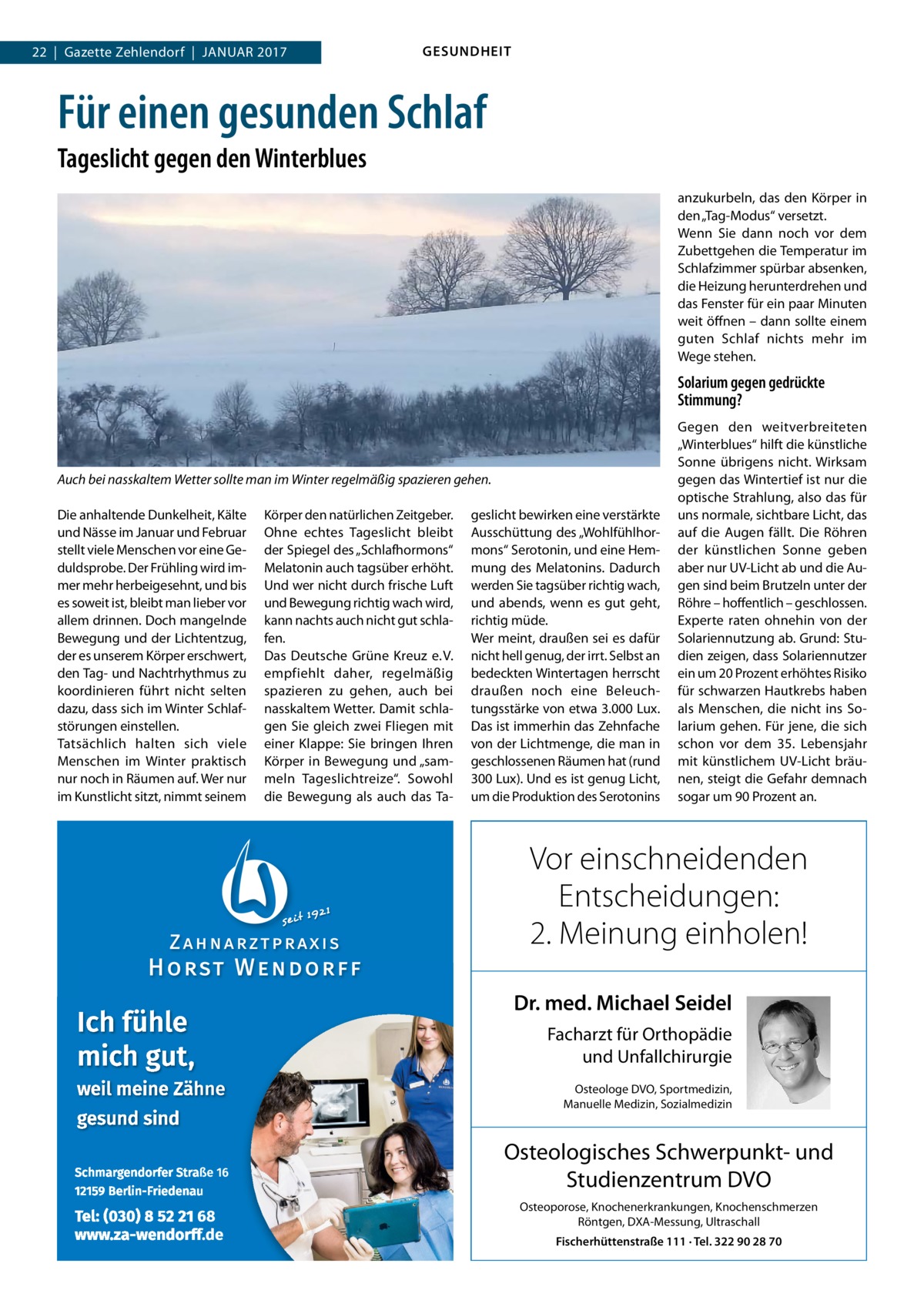 22  |  Gazette Zehlendorf  |  Januar 2017  GESUNDHEIT  Für einen gesunden Schlaf Tageslicht gegen den Winterblues anzukurbeln, das den Körper in den „Tag-Modus“ versetzt. Wenn Sie dann noch vor dem Zubettgehen die Temperatur im Schlafzimmer spürbar absenken, die Heizung herunterdrehen und das Fenster für ein paar Minuten weit öffnen – dann sollte einem guten Schlaf nichts mehr im Wege stehen.  Solarium gegen gedrückte Stimmung?  Auch bei nasskaltem Wetter sollte man im Winter regelmäßig spazieren gehen. Die anhaltende Dunkelheit, Kälte und Nässe im Januar und Februar stellt viele Menschen vor eine Geduldsprobe. Der Frühling wird immer mehr herbeigesehnt, und bis es soweit ist, bleibt man lieber vor allem drinnen. Doch mangelnde Bewegung und der Lichtentzug, der es unserem Körper erschwert, den Tag- und Nachtrhythmus zu koordinieren führt nicht selten dazu, dass sich im Winter Schlafstörungen einstellen. Tatsächlich halten sich viele Menschen im Winter praktisch nur noch in Räumen auf. Wer nur im Kunstlicht sitzt, nimmt seinem  Körper den natürlichen Zeitgeber. Ohne echtes Tageslicht bleibt der Spiegel des „Schlafhormons“ Melatonin auch tagsüber erhöht. Und wer nicht durch frische Luft und Bewegung richtig wach wird, kann nachts auch nicht gut schlafen. Das Deutsche Grüne Kreuz e. V. empfiehlt daher, regelmäßig spazieren zu gehen, auch bei nasskaltem Wetter. Damit schlagen Sie gleich zwei Fliegen mit einer Klappe: Sie bringen Ihren Körper in Bewegung und „sammeln Tageslichtreize“. Sowohl die Bewegung als auch das Ta geslicht bewirken eine verstärkte Ausschüttung des „Wohlfühlhormons“ Serotonin, und eine Hemmung des Melatonins. Dadurch werden Sie tagsüber richtig wach, und abends, wenn es gut geht, richtig müde. Wer meint, draußen sei es dafür nicht hell genug, der irrt. Selbst an bedeckten Wintertagen herrscht draußen noch eine Beleuchtungsstärke von etwa 3.000 Lux. Das ist immerhin das Zehnfache von der Lichtmenge, die man in geschlossenen Räumen hat (rund 300 Lux). Und es ist genug Licht, um die Produktion des Serotonins  Gegen den weitverbreiteten „Winterblues“ hilft die künstliche Sonne übrigens nicht. Wirksam gegen das Wintertief ist nur die optische Strahlung, also das für uns normale, sichtbare Licht, das auf die Augen fällt. Die Röhren der künstlichen Sonne geben aber nur UV-Licht ab und die Augen sind beim Brutzeln unter der Röhre – hoffentlich – geschlossen. Experte raten ohnehin von der Solariennutzung ab. Grund: Studien zeigen, dass Solariennutzer ein um 20 Prozent erhöhtes Risiko für schwarzen Hautkrebs haben als Menschen, die nicht ins Solarium gehen. Für jene, die sich schon vor dem 35. Lebensjahr mit künstlichem UV-Licht bräunen, steigt die Gefahr demnach sogar um 90 Prozent an.  Vor einschneidenden Entscheidungen: 2. Meinung einholen! Dr. med. Michael Seidel Facharzt für Orthopädie und Unfallchirurgie Osteologe DVO, Sportmedizin, Manuelle Medizin, Sozialmedizin  Osteologisches Schwerpunkt- und Studienzentrum DVO Osteoporose, Knochenerkrankungen, Knochenschmerzen Röntgen, DXA-Messung, Ultraschall Fischerhüttenstraße 111 · Tel. 322 90 28 70