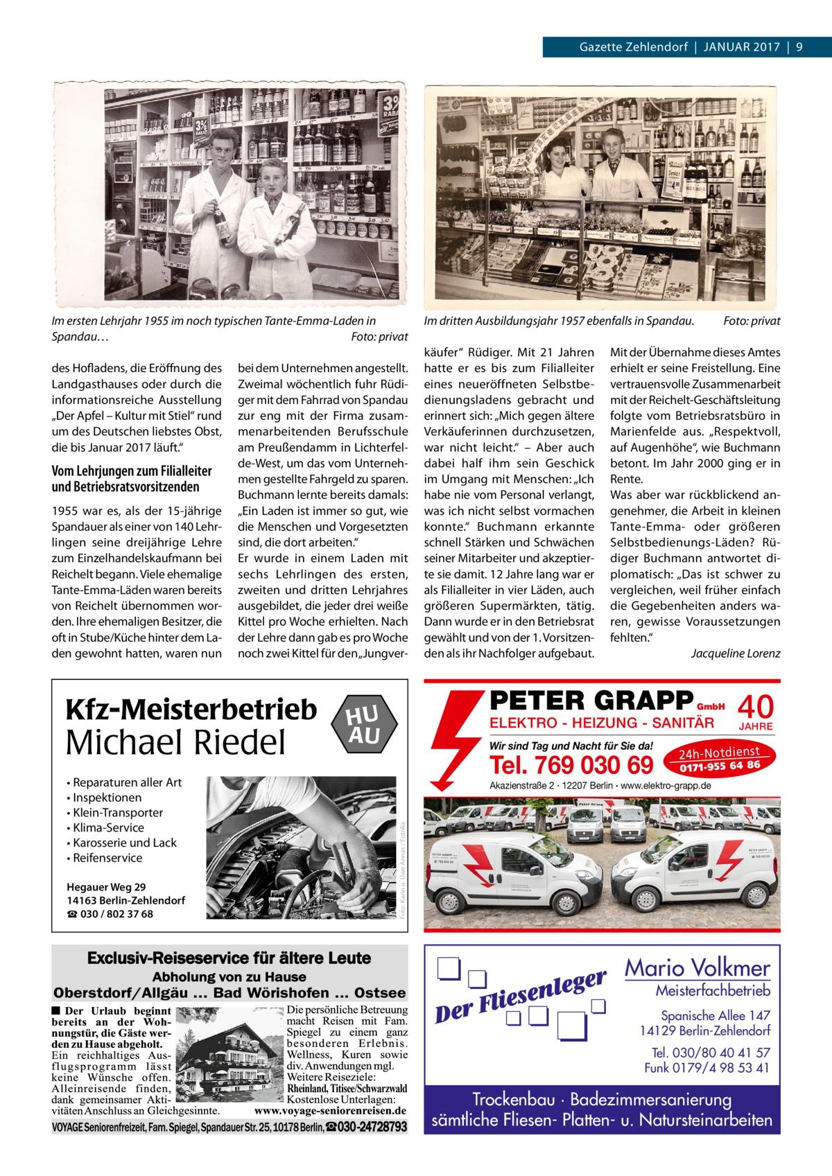 Gazette Zehlendorf  |  Januar 2017  |  9  Im ersten Lehrjahr 1955 im noch typischen Tante-Emma-Laden in Spandau…� Foto: privat des Hofladens, die Eröffnung des Landgasthauses oder durch die informationsreiche Ausstellung „Der Apfel – Kultur mit Stiel“ rund um des Deutschen liebstes Obst, die bis Januar 2017 läuft.“  Vom Lehrjungen zum Filialleiter und Betriebsrats­vorsitzenden 1955 war es, als der 15-jährige Spandauer als einer von 140 Lehrlingen seine dreijährige Lehre zum Einzelhandelskaufmann bei Reichelt begann. Viele ehemalige Tante-Emma-Läden waren bereits von Reichelt übernommen worden. Ihre ehemaligen Besitzer, die oft in Stube/Küche hinter dem Laden gewohnt hatten, waren nun  bei dem Unternehmen angestellt. Zweimal wöchentlich fuhr Rüdiger mit dem Fahrrad von Spandau zur eng mit der Firma zusammenarbeitenden Berufsschule am Preußendamm in Lichterfelde-West, um das vom Unternehmen gestellte Fahrgeld zu sparen. Buchmann lernte bereits damals: „Ein Laden ist immer so gut, wie die Menschen und Vorgesetzten sind, die dort arbeiten.“ Er wurde in einem Laden mit sechs Lehrlingen des ersten, zweiten und dritten Lehrjahres ausgebildet, die jeder drei weiße Kittel pro Woche erhielten. Nach der Lehre dann gab es pro Woche noch zwei Kittel für den „Jungver Kfz-Meisterbetrieb • Reparaturen aller Art • Inspektionen • Klein-Transporter • Klima-Service • Karosserie und Lack • Reifenservice Hegauer Weg 29 14163 Berlin-Zehlendorf ☎ 030 / 802 37 68  käufer“ Rüdiger. Mit 21  Jahren hatte er es bis zum Filialleiter eines neueröffneten Selbstbedienungsladens gebracht und erinnert sich: „Mich gegen ältere Verkäuferinnen durchzusetzen, war nicht leicht.“ – Aber auch dabei half ihm sein Geschick im Umgang mit Menschen: „Ich habe nie vom Personal verlangt, was ich nicht selbst vormachen konnte.“ Buchmann erkannte schnell Stärken und Schwächen seiner Mitarbeiter und akzeptierte sie damit. 12 Jahre lang war er als Filialleiter in vier Läden, auch größeren Supermärkten, tätig. Dann wurde er in den Betriebsrat gewählt und von der 1. Vorsitzenden als ihr Nachfolger aufgebaut.  Mit der Übernahme dieses Amtes erhielt er seine Freistellung. Eine vertrauensvolle Zusammenarbeit mit der Reichelt-Geschäftsleitung folgte vom Betriebsratsbüro in Marienfelde aus. „Respektvoll, auf Augenhöhe“, wie Buchmann betont. Im Jahr 2000 ging er in Rente. Was aber war rückblickend angenehmer, die Arbeit in kleinen Tante-Emma- oder größeren Selbstbedienungs-Läden? Rüdiger Buchmann antwortet diplomatisch: „Das ist schwer zu vergleichen, weil früher einfach die Gegebenheiten anders waren, gewisse Voraussetzungen fehlten.“ � Jacqueline Lorenz  PETER GRAPP  HU AU  Foto: privat  GmbH  ELEKTRO - HEIZUNG - SANITÄR Wir sind Tag und Nacht für Sie da!  Tel. 769 030 69  40 JAHRE  24 h-N ot die ns t  01 71- 95 5 64 86  Akazienstraße 2 · 12207 Berlin · www.elektro-grapp.de  Foto: Karin u. Uwe Annas / Fotolia  Michael Riedel  Im dritten Ausbildungsjahr 1957 ebenfalls in Spandau. �  Mario Volkmer Oberstdorf/Allgäu ... Bad Wörishofen ... Ostsee  Meisterfachbetrieb  Spanische Allee 147 14129 Berlin-Zehlendorf Tel. 030/80 40 41 57 Funk 0179/4 98 53 41 Rheinland, Titisee/Schwarzwald  Trockenbau · Badezimmersanierung sämtliche Fliesen- Platten- u. Natursteinarbeiten