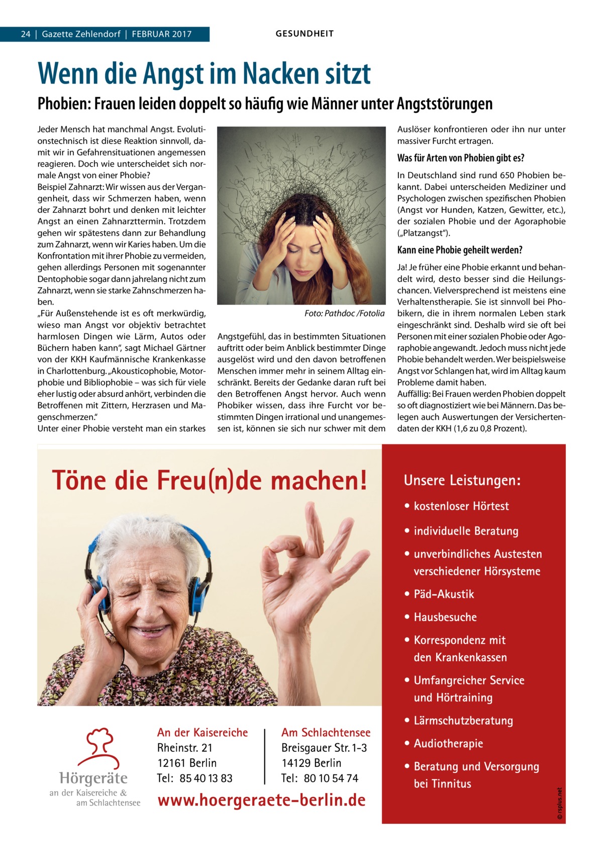 GESUNDHEIT  24  |  Gazette Zehlendorf  |  Februar 2017  Wenn die Angst im Nacken sitzt Phobien: Frauen leiden doppelt so häufig wie Männer unter Angststörungen Jeder Mensch hat manchmal Angst. Evolutionstechnisch ist diese Reaktion sinnvoll, damit wir in Gefahrensituationen angemessen reagieren. Doch wie unterscheidet sich normale Angst von einer Phobie? Beispiel Zahnarzt: Wir wissen aus der Vergangenheit, dass wir Schmerzen haben, wenn der Zahnarzt bohrt und denken mit leichter Angst an einen Zahnarzttermin. Trotzdem gehen wir spätestens dann zur Behandlung zum Zahnarzt, wenn wir Karies haben. Um die Konfrontation mit ihrer Phobie zu vermeiden, gehen allerdings Personen mit sogenannter Dentophobie sogar dann jahrelang nicht zum Zahnarzt, wenn sie starke Zahnschmerzen haben. „Für Außenstehende ist es oft merkwürdig, wieso man Angst vor objektiv betrachtet harmlosen Dingen wie Lärm, Autos oder Büchern haben kann“, sagt Michael Gärtner von der KKH Kaufmännische Krankenkasse in Charlottenburg. „Akousticophobie, Motorphobie und Bibliophobie – was sich für viele eher lustig oder absurd anhört, verbinden die Betroffenen mit Zittern, Herzrasen und Magenschmerzen.“ Unter einer Phobie versteht man ein starkes  Auslöser konfrontieren oder ihn nur unter massiver Furcht ertragen.  Was für Arten von Phobien gibt es? In Deutschland sind rund 650 Phobien bekannt. Dabei unterscheiden Mediziner und Psychologen zwischen spezifischen Phobien (Angst vor Hunden, Katzen, Gewitter, etc.), der sozialen Phobie und der Agoraphobie („Platzangst“).  Kann eine Phobie geheilt werden?  �  Foto: Pathdoc /Fotolia  Angstgefühl, das in bestimmten Situationen auftritt oder beim Anblick bestimmter Dinge ausgelöst wird und den davon betroffenen Menschen immer mehr in seinem Alltag einschränkt. Bereits der Gedanke daran ruft bei den Betroffenen Angst hervor. Auch wenn Phobiker wissen, dass ihre Furcht vor bestimmten Dingen irrational und unangemessen ist, können sie sich nur schwer mit dem  Ja! Je früher eine Phobie erkannt und behandelt wird, desto besser sind die Heilungschancen. Vielversprechend ist meistens eine Verhaltenstherapie. Sie ist sinnvoll bei Phobikern, die in ihrem normalen Leben stark eingeschränkt sind. Deshalb wird sie oft bei Personen mit einer sozialen Phobie oder Agoraphobie angewandt. Jedoch muss nicht jede Phobie behandelt werden. Wer beispielsweise Angst vor Schlangen hat, wird im Alltag kaum Probleme damit haben. Auffällig: Bei Frauen werden Phobien doppelt so oft diagnostiziert wie bei Männern. Das belegen auch Auswertungen der Versichertendaten der KKH (1,6 zu 0,8 Prozent).