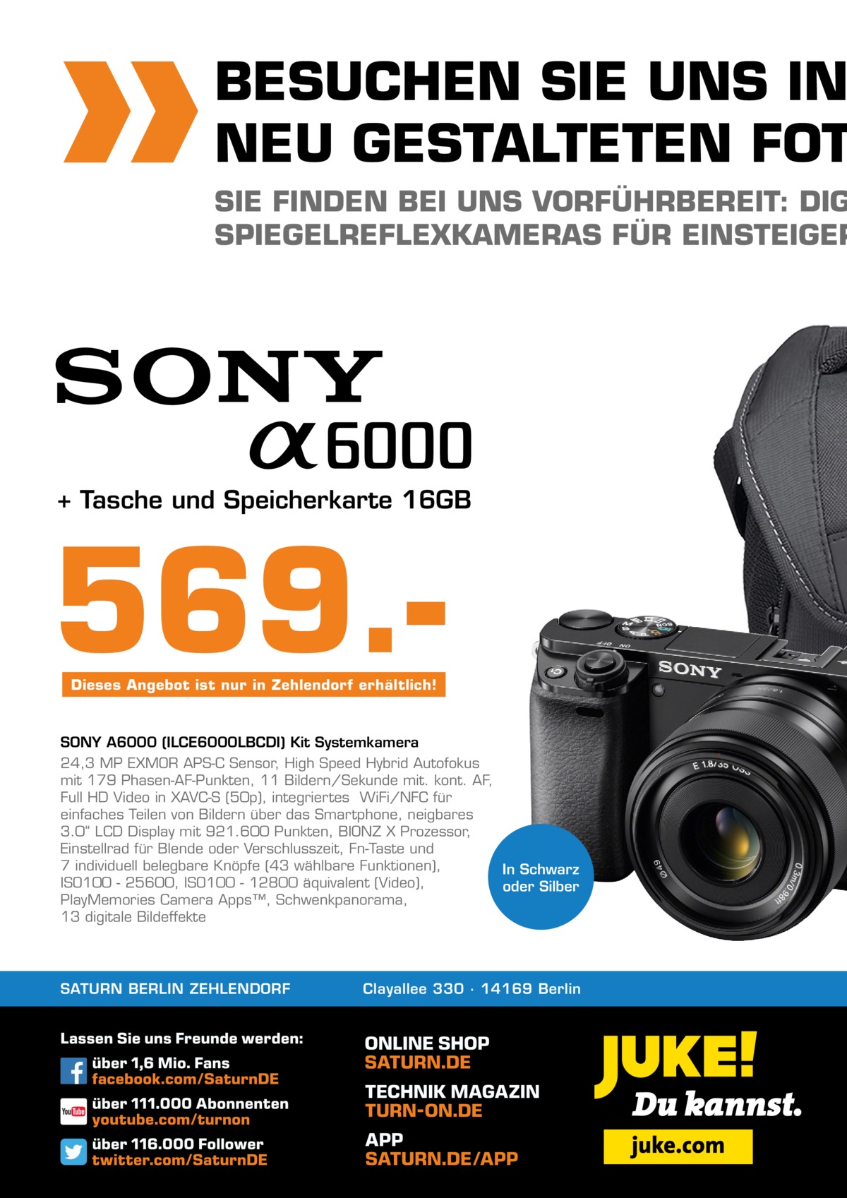 BESUCHEN SIE UNS IN NEU GESTALTETEN FOT  SIE FINDEN BEI UNS VORFÜHRBEREIT: DIG SPIEGELREFLEXKAMERAS FÜR EINSTEIGER  + Tasche und Speicherkarte 16GB  569.Dieses Angebot ist nur in Zehlendorf erhältlich!  SONY A6000 (ILCE6000LBCDI) Kit Systemkamera 24,3 MP EXMOR APS-C Sensor, High Speed Hybrid Autofokus mit 179 Phasen-AF-Punkten, 11 Bildern/Sekunde mit. kont. AF, Full HD Video in XAVC-S (50p), integriertes  WiFi/NFC für einfaches Teilen von Bildern über das Smartphone, neigbares 3.0“ LCD Display mit 921.600 Punkten, BIONZ X Prozessor, Einstellrad für Blende oder Verschlusszeit, Fn-Taste und 7 individuell belegbare Knöpfe (43 wählbare Funktionen), In Schwarz ISO100 - 25600, ISO100 - 12800 äquivalent (Video), oder Silber PlayMemories Camera Apps™, Schwenkpanorama, 13 digitale Bildeffekte  SATURN BERLIN ZEHLENDORF  Clayallee 330 ∙ 14169 Berlin