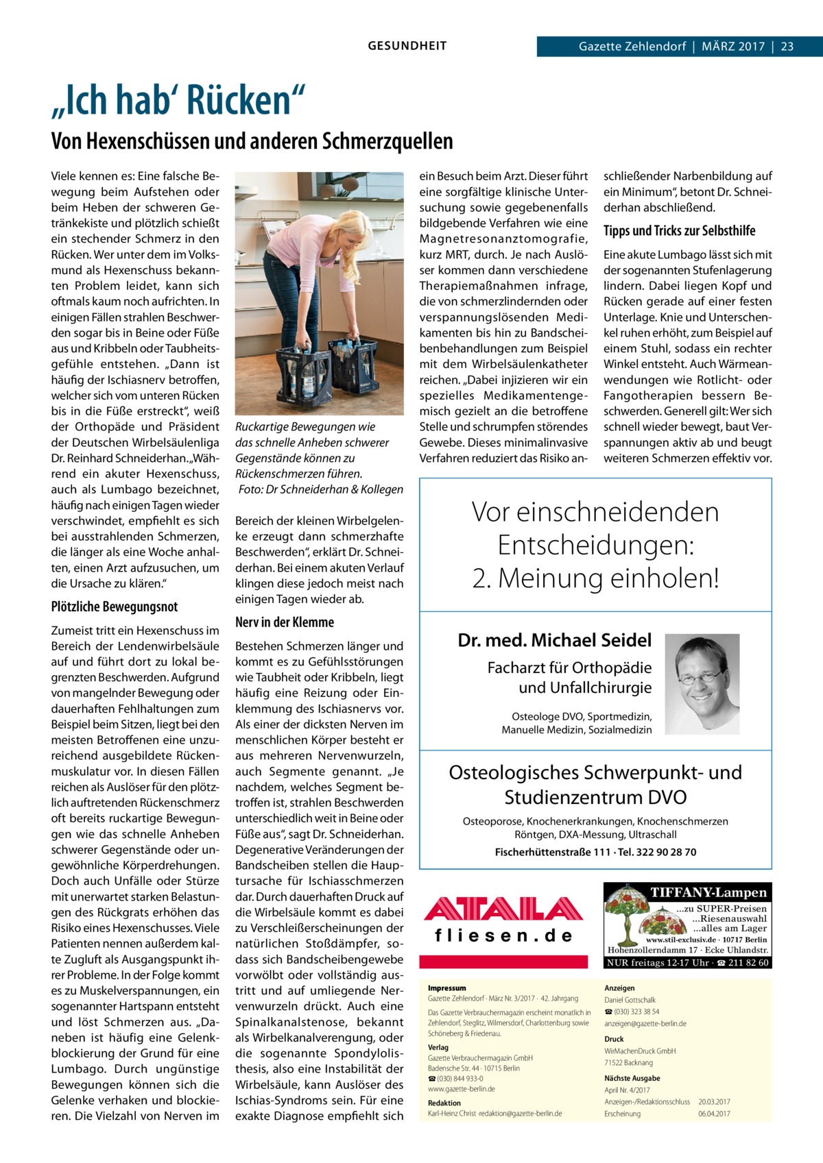 GESUNDHEIT  Gazette Zehlendorf  |  März 2017  |  23  „Ich hab‘ Rücken“ Von Hexenschüssen und anderen Schmerzquellen Viele kennen es: Eine falsche Bewegung beim Aufstehen oder beim Heben der schweren Getränkekiste und plötzlich schießt ein stechender Schmerz in den Rücken. Wer unter dem im Volksmund als Hexenschuss bekannten Problem leidet, kann sich oftmals kaum noch aufrichten. In einigen Fällen strahlen Beschwerden sogar bis in Beine oder Füße aus und Kribbeln oder Taubheitsgefühle entstehen. „Dann ist häufig der Ischiasnerv betroffen, welcher sich vom unteren Rücken bis in die Füße erstreckt“, weiß der Orthopäde und Präsident der Deutschen Wirbelsäulenliga Dr. Reinhard Schneiderhan. „Während ein akuter Hexenschuss, auch als Lumbago bezeichnet, häufig nach einigen Tagen wieder verschwindet, empfiehlt es sich bei ausstrahlenden Schmerzen, die länger als eine Woche anhalten, einen Arzt aufzusuchen, um die Ursache zu klären.“  Plötzliche Bewegungsnot Zumeist tritt ein Hexenschuss im Bereich der Lendenwirbelsäule auf und führt dort zu lokal begrenzten Beschwerden. Aufgrund von mangelnder Bewegung oder dauerhaften Fehlhaltungen zum Beispiel beim Sitzen, liegt bei den meisten Betroffenen eine unzureichend ausgebildete Rückenmuskulatur vor. In diesen Fällen reichen als Auslöser für den plötzlich auftretenden Rückenschmerz oft bereits ruckartige Bewegungen wie das schnelle Anheben schwerer Gegenstände oder ungewöhnliche Körperdrehungen. Doch auch Unfälle oder Stürze mit unerwartet starken Belastungen des Rückgrats erhöhen das Risiko eines Hexenschusses. Viele Patienten nennen außerdem kalte Zugluft als Ausgangspunkt ihrer Probleme. In der Folge kommt es zu Muskelverspannungen, ein sogenannter Hartspann entsteht und löst Schmerzen aus. „Daneben ist häufig eine Gelenkblockierung der Grund für eine Lumbago. Durch ungünstige Bewegungen können sich die Gelenke verhaken und blockieren. Die Vielzahl von Nerven im  Ruckartige Bewegungen wie das schnelle Anheben schwerer Gegenstände können zu Rückenschmerzen führen. �Foto: Dr Schneiderhan & Kollegen Bereich der kleinen Wirbelgelenke erzeugt dann schmerzhafte Beschwerden“, erklärt Dr. Schneiderhan. Bei einem akuten Verlauf klingen diese jedoch meist nach einigen Tagen wieder ab.  Nerv in der Klemme Bestehen Schmerzen länger und kommt es zu Gefühlsstörungen wie Taubheit oder Kribbeln, liegt häufig eine Reizung oder Einklemmung des Ischiasnervs vor. Als einer der dicksten Nerven im menschlichen Körper besteht er aus mehreren Nervenwurzeln, auch Segmente genannt. „Je nachdem, welches Segment betroffen ist, strahlen Beschwerden unterschiedlich weit in Beine oder Füße aus“, sagt Dr. Schneiderhan. Degenerative Veränderungen der Bandscheiben stellen die Hauptursache für Ischiasschmerzen dar. Durch dauerhaften Druck auf die Wirbelsäule kommt es dabei zu Verschleißerscheinungen der natürlichen Stoßdämpfer, sodass sich Bandscheibengewebe vorwölbt oder vollständig austritt und auf umliegende Nervenwurzeln drückt. Auch eine Spinalkanalstenose, bekannt als Wirbelkanalverengung, oder die sogenannte Spondylolisthesis, also eine Instabilität der Wirbelsäule, kann Auslöser des Ischias-Syndroms sein. Für eine exakte Diagnose empfiehlt sich  ein Besuch beim Arzt. Dieser führt eine sorgfältige klinische Untersuchung sowie gegebenenfalls bildgebende Verfahren wie eine Magnetresonanztomografie, kurz MRT, durch. Je nach Auslöser kommen dann verschiedene Therapiemaßnahmen infrage, die von schmerzlindernden oder verspannungslösenden Medikamenten bis hin zu Bandscheibenbehandlungen zum Beispiel mit dem Wirbelsäulenkatheter reichen. „Dabei injizieren wir ein spezielles Medikamentengemisch gezielt an die betroffene Stelle und schrumpfen störendes Gewebe. Dieses minimalinvasive Verfahren reduziert das Risiko an schließender Narbenbildung auf ein Minimum“, betont Dr. Schneiderhan abschließend.  Tipps und Tricks zur Selbsthilfe Eine akute Lumbago lässt sich mit der sogenannten Stufenlagerung lindern. Dabei liegen Kopf und Rücken gerade auf einer festen Unterlage. Knie und Unterschenkel ruhen erhöht, zum Beispiel auf einem Stuhl, sodass ein rechter Winkel entsteht. Auch Wärmeanwendungen wie Rotlicht- oder Fangotherapien bessern Beschwerden. Generell gilt: Wer sich schnell wieder bewegt, baut Verspannungen aktiv ab und beugt weiteren Schmerzen effektiv vor.  Vor einschneidenden Entscheidungen: 2. Meinung einholen! Dr. med. Michael Seidel Facharzt für Orthopädie und Unfallchirurgie Osteologe DVO, Sportmedizin, Manuelle Medizin, Sozialmedizin  Osteologisches Schwerpunkt- und Studienzentrum DVO Osteoporose, Knochenerkrankungen, Knochenschmerzen Röntgen, DXA-Messung, Ultraschall Fischerhüttenstraße 111 · Tel. 322 90 28 70  TIFFANY-Lampen ...zu SUPER-Preisen ...Riesenauswahl ...alles am Lager www.stil-exclusiv.de · 10717 Berlin  Hohenzollerndamm 17 · Ecke Uhlandstr.  NUR freitags 12-17 Uhr · ☎ 211 82 60 Impressum Gazette Zehlendorf · März Nr. 3/2017 ·  42. Jahrgang Das Gazette Verbrauchermagazin erscheint monatlich in Zehlendorf, Steglitz, Wilmersdorf, Charlottenburg sowie Schöneberg & Friedenau. Verlag Gazette Verbrauchermagazin GmbH Badensche Str. 44 · 10715 Berlin ☎ (030) 844 933-0 www.gazette-berlin.de Redaktion Karl-Heinz Christ ·redaktion@gazette-berlin.de  Anzeigen Daniel Gottschalk ☎ (030) 323 38 54 anzeigen@gazette-berlin.de Druck WirMachenDruck GmbH 71522 Backnang Nächste Ausgabe April Nr. 4/2017 Anzeigen-/Redaktionsschluss	20.03.2017 Erscheinung	06.04.2017