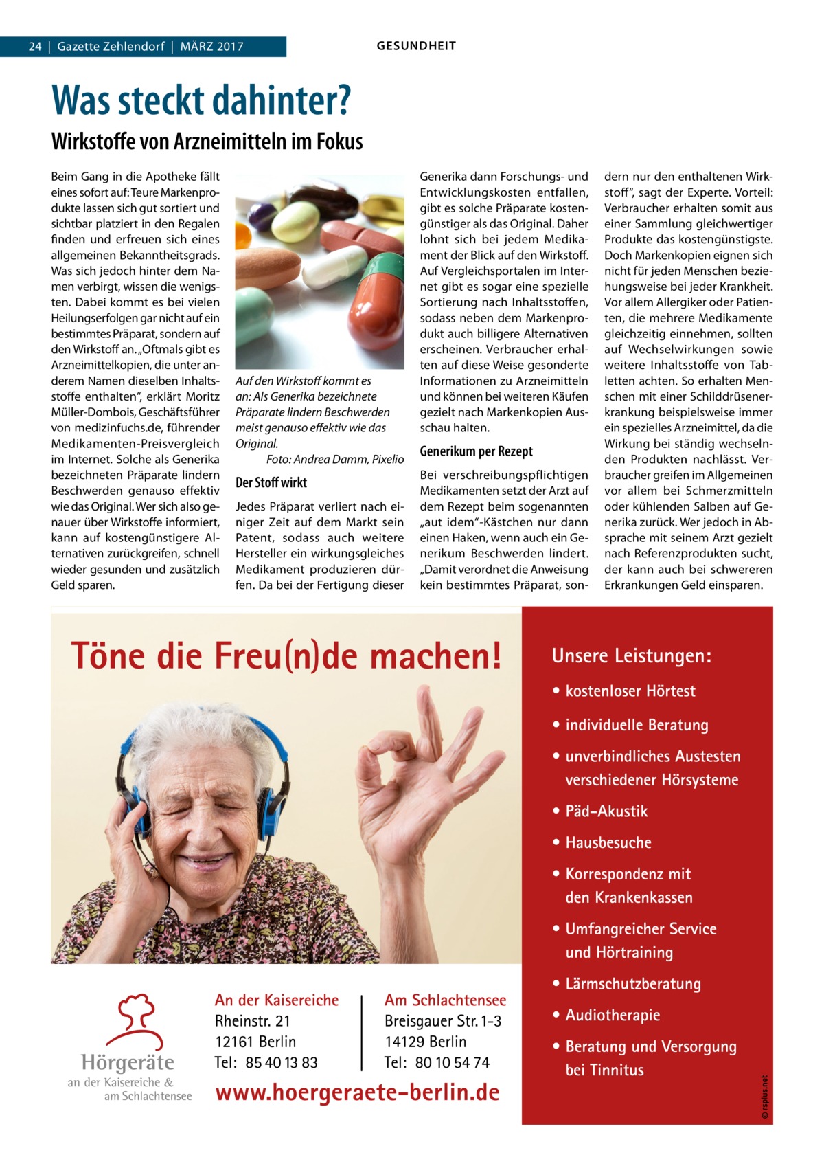 24  |  Gazette Zehlendorf  |  März 2017  GESUNDHEIT  Was steckt dahinter? Wirkstoffe von Arzneimitteln im Fokus Beim Gang in die Apotheke fällt eines sofort auf: Teure Markenprodukte lassen sich gut sortiert und sichtbar platziert in den Regalen finden und erfreuen sich eines allgemeinen Bekanntheitsgrads. Was sich jedoch hinter dem Namen verbirgt, wissen die wenigsten. Dabei kommt es bei vielen Heilungserfolgen gar nicht auf ein bestimmtes Präparat, sondern auf den Wirkstoff an. „Oftmals gibt es Arzneimittelkopien, die unter anderem Namen dieselben Inhaltsstoffe enthalten“, erklärt Moritz Müller-Dombois, Geschäftsführer von medizinfuchs.de, führender Medikamenten-Preisvergleich im Internet. Solche als Generika bezeichneten Präparate lindern Beschwerden genauso effektiv wie das Original. Wer sich also genauer über Wirkstoffe informiert, kann auf kostengünstigere Alternativen zurückgreifen, schnell wieder gesunden und zusätzlich Geld sparen.  Auf den Wirkstoff kommt es an: Als Generika bezeichnete Präparate lindern Beschwerden meist genauso effektiv wie das Original. � Foto: Andrea Damm, Pixelio  Der Stoff wirkt Jedes Präparat verliert nach einiger Zeit auf dem Markt sein Patent, sodass auch weitere Hersteller ein wirkungsgleiches Medikament produzieren dürfen. Da bei der Fertigung dieser  Generika dann Forschungs- und Entwicklungskosten entfallen, gibt es solche Präparate kostengünstiger als das Original. Daher lohnt sich bei jedem Medikament der Blick auf den Wirkstoff. Auf Vergleichsportalen im Internet gibt es sogar eine spezielle Sortierung nach Inhaltsstoffen, sodass neben dem Markenprodukt auch billigere Alternativen erscheinen. Verbraucher erhalten auf diese Weise gesonderte Informationen zu Arzneimitteln und können bei weiteren Käufen gezielt nach Markenkopien Ausschau halten.  Generikum per Rezept Bei verschreibungspflichtigen Medikamenten setzt der Arzt auf dem Rezept beim sogenannten „aut idem“-Kästchen nur dann einen Haken, wenn auch ein Generikum Beschwerden lindert. „Damit verordnet die Anweisung kein bestimmtes Präparat, son dern nur den enthaltenen Wirkstoff“, sagt der Experte. Vorteil: Verbraucher erhalten somit aus einer Sammlung gleichwertiger Produkte das kostengünstigste. Doch Markenkopien eignen sich nicht für jeden Menschen beziehungsweise bei jeder Krankheit. Vor allem Allergiker oder Patienten, die mehrere Medikamente gleichzeitig einnehmen, sollten auf Wechselwirkungen sowie weitere Inhaltsstoffe von Tabletten achten. So erhalten Menschen mit einer Schilddrüsenerkrankung beispielsweise immer ein spezielles Arzneimittel, da die Wirkung bei ständig wechselnden Produkten nachlässt. Verbraucher greifen im Allgemeinen vor allem bei Schmerzmitteln oder kühlenden Salben auf Generika zurück. Wer jedoch in Absprache mit seinem Arzt gezielt nach Referenzprodukten sucht, der kann auch bei schwereren Erkrankungen Geld einsparen.