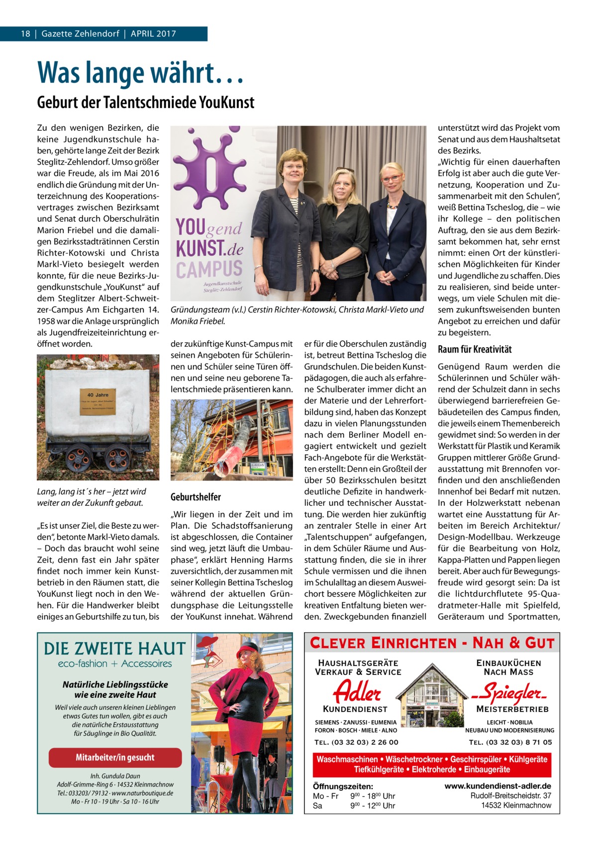 18  |  Gazette Zehlendorf  |  April 2017  Was lange währt… Geburt der Talentschmiede YouKunst Zu den wenigen Bezirken, die keine Jugendkunstschule haben, gehörte lange Zeit der Bezirk Steglitz-Zehlendorf. Umso größer war die Freude, als im Mai 2016 endlich die Gründung mit der Unterzeichnung des Kooperationsvertrages zwischen Bezirksamt und Senat durch Oberschulrätin Marion Friebel und die damaligen Bezirksstadträtinnen Cerstin Richter-Kotowski und Christa Markl-Vieto besiegelt werden konnte, für die neue Bezirks-Jugendkunstschule „YouKunst“ auf dem Steglitzer Albert-Schweitzer-Campus Am Eichgarten  14. 1958 war die Anlage ursprünglich als Jugendfreizeiteinrichtung eröffnet worden.  Lang, lang ist´s her – jetzt wird weiter an der Zukunft gebaut. „Es ist unser Ziel, die Beste zu werden“, betonte Markl-Vieto damals. – Doch das braucht wohl seine Zeit, denn fast ein Jahr später findet noch immer kein Kunstbetrieb in den Räumen statt, die YouKunst liegt noch in den Wehen. Für die Handwerker bleibt einiges an Geburtshilfe zu tun, bis  Gründungsteam (v.l.) Cerstin Richter-Kotowski, Christa Markl-Vieto und Monika Friebel. der zukünftige Kunst-Campus mit seinen Angeboten für Schülerinnen und Schüler seine Türen öffnen und seine neu geborene Talentschmiede präsentieren kann.  Geburtshelfer „Wir liegen in der Zeit und im Plan. Die Schadstoffsanierung ist abgeschlossen, die Container sind weg, jetzt läuft die Umbauphase“, erklärt Henning Harms zuversichtlich, der zusammen mit seiner Kollegin Bettina Tscheslog während der aktuellen Gründungsphase die Leitungsstelle der YouKunst innehat. Während  er für die Oberschulen zuständig ist, betreut Bettina Tscheslog die Grundschulen. Die beiden Kunstpädagogen, die auch als erfahrene Schulberater immer dicht an der Materie und der Lehrerfortbildung sind, haben das Konzept dazu in vielen Planungsstunden nach dem Berliner Modell engagiert entwickelt und gezielt Fach-Angebote für die Werkstätten erstellt: Denn ein Großteil der über 50 Bezirksschulen besitzt deutliche Defizite in handwerklicher und technischer Ausstattung. Die werden hier zukünftig an zentraler Stelle in einer Art „Talentschuppen“ aufgefangen, in dem Schüler Räume und Ausstattung finden, die sie in ihrer Schule vermissen und die ihnen im Schulalltag an diesem Ausweichort bessere Möglichkeiten zur kreativen Entfaltung bieten werden. Zweckgebunden finanziell  unterstützt wird das Projekt vom Senat und aus dem Haushaltsetat des Bezirks. „Wichtig für einen dauerhaften Erfolg ist aber auch die gute Vernetzung, Kooperation und Zusammenarbeit mit den Schulen“, weiß Bettina Tscheslog, die – wie ihr Kollege – den politischen Auftrag, den sie aus dem Bezirksamt bekommen hat, sehr ernst nimmt: einen Ort der künstlerischen Möglichkeiten für Kinder und Jugendliche zu schaffen. Dies zu realisieren, sind beide unterwegs, um viele Schulen mit diesem zukunftsweisenden bunten Angebot zu erreichen und dafür zu begeistern.  Raum für Kreativität Genügend Raum werden die Schülerinnen und Schüler während der Schulzeit dann in sechs überwiegend barrierefreien Gebäudeteilen des Campus finden, die jeweils einem Themenbereich gewidmet sind: So werden in der Werkstatt für Plastik und Keramik Gruppen mittlerer Größe Grundausstattung mit Brennofen vorfinden und den anschließenden Innenhof bei Bedarf mit nutzen. In der Holzwerkstatt nebenan wartet eine Ausstattung für Arbeiten im Bereich Architektur/ Design-Modellbau. Werkzeuge für die Bearbeitung von Holz, Kappa-Platten und Pappen liegen bereit. Aber auch für Bewegungsfreude wird gesorgt sein: Da ist die lichtdurchflutete 95-Quadratmeter-Halle mit Spielfeld, Geräteraum und Sportmatten,  Clever Einrichten - Nah & Gut Haushaltsgeräte Verkauf & Service Natürliche Lieblingsstücke wie eine zweite Haut Weil viele auch unseren kleinen Lieblingen etwas Gutes tun wollen, gibt es auch die natürliche Erstausstattung für Säuglinge in Bio Qualität.  Mitarbeiter/in gesucht Inh. Gundula Daun Adolf-Grimme-Ring 6 · 14532 Kleinmachnow Tel.: 033203/ 79132 · www.naturboutique.de Mo - Fr 10 - 19 Uhr · Sa 10 - 16 Uhr  Einbauküchen Nach Mass  Kundendienst  Adler  - Spiegler SIEMENS · ZANUSSI · EUMENIA FORON · BOSCH · MIELE · ALNO  LEICHT · NOBILIA NEUBAU UND MODERNISIERUNG  Tel. (03 32 03) 2 26 00  Tel. (03 32 03) 8 71 05  Meisterbetrieb  Waschmaschinen • Wäschetrockner • Geschirrspüler • Kühlgeräte Tiefkühlgeräte • Elektroherde • Einbaugeräte Öffnungszeiten: Mo - Fr 900 - 1800 Uhr Sa 900 - 1200 Uhr  www.kundendienst-adler.de Rudolf-Breitscheidstr. 37 14532 Kleinmachnow