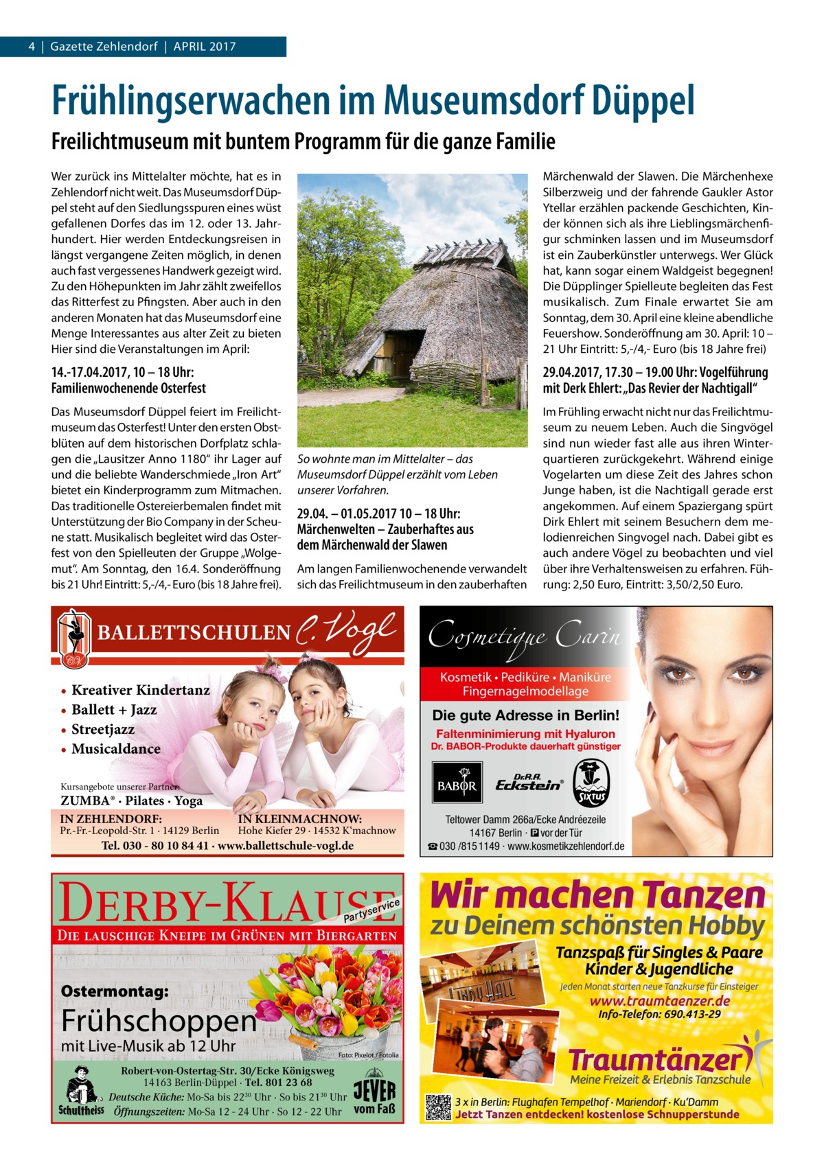 4  |  Gazette Zehlendorf  |  April 2017  Frühlingserwachen im Museumsdorf Düppel Freilichtmuseum mit buntem Programm für die ganze Familie Wer zurück ins Mittelalter möchte, hat es in Zehlendorf nicht weit. Das Museumsdorf Düppel steht auf den Siedlungsspuren eines wüst gefallenen Dorfes das im 12. oder 13. Jahrhundert. Hier werden Entdeckungsreisen in längst vergangene Zeiten möglich, in denen auch fast vergessenes Handwerk gezeigt wird. Zu den Höhepunkten im Jahr zählt zweifellos das Ritterfest zu Pfingsten. Aber auch in den anderen Monaten hat das Museumsdorf eine Menge Interessantes aus alter Zeit zu bieten Hier sind die Veranstaltungen im April:  Märchenwald der Slawen. Die Märchenhexe Silberzweig und der fahrende Gaukler Astor Ytellar erzählen packende Geschichten, Kinder können sich als ihre Lieblingsmärchenfigur schminken lassen und im Museumsdorf ist ein Zauberkünstler unterwegs. Wer Glück hat, kann sogar einem Waldgeist begegnen! Die Düpplinger Spielleute begleiten das Fest musikalisch. Zum Finale erwartet Sie am Sonntag, dem 30. April eine kleine abendliche Feuershow. Sonderöffnung am 30. April: 10 – 21 Uhr Eintritt: 5,-/4,- Euro (bis 18 Jahre frei)  14.-17.04.2017, 10 – 18 Uhr: Familienwochenende Osterfest  29.04.2017, 17.30 – 19.00 Uhr: Vogelführung mit Derk Ehlert: „Das Revier der Nachtigall“  Das Museumsdorf Düppel feiert im Freilichtmuseum das Osterfest! Unter den ersten Obstblüten auf dem historischen Dorfplatz schlagen die „Lausitzer Anno 1180“ ihr Lager auf und die beliebte Wanderschmiede „Iron Art“ bietet ein Kinderprogramm zum Mitmachen. Das traditionelle Ostereierbemalen findet mit Unterstützung der Bio Company in der Scheune statt. Musikalisch begleitet wird das Osterfest von den Spielleuten der Gruppe „Wolgemut“. Am Sonntag, den 16.4. Sonderöffnung bis 21 Uhr! Eintritt: 5,-/4,- Euro (bis 18 Jahre frei).  Im Frühling erwacht nicht nur das Freilichtmuseum zu neuem Leben. Auch die Singvögel sind nun wieder fast alle aus ihren Winterquartieren zurückgekehrt. Während einige Vogelarten um diese Zeit des Jahres schon Junge haben, ist die Nachtigall gerade erst angekommen. Auf einem Spaziergang spürt Dirk Ehlert mit seinem Besuchern dem melodienreichen Singvogel nach. Dabei gibt es auch andere Vögel zu beobachten und viel über ihre Verhaltensweisen zu erfahren. Führung: 2,50 Euro, Eintritt: 3,50/2,50 Euro.  So wohnte man im Mittelalter – das Museumsdorf Düppel erzählt vom Leben unserer Vorfahren.  29.04. – 01.05.2017 10 – 18 Uhr: Märchenwelten – Zauberhaftes aus dem Märchenwald der Slawen Am langen Familienwochenende verwandelt sich das Freilichtmuseum in den zauberhaften  Cosmetique Carin Kosmetik • Pediküre • Maniküre Fingernagelmodellage  • Kreativer Kindertanz • Ballett + Jazz • Streetjazz • Musicaldance  Die gute Adresse in Berlin! Faltenminimierung mit Hyaluron  Dr. BABOR-Produkte dauerhaft günstiger  Kursangebote unserer Partner:  ZUMBA® · Pilates · Yoga IN ZEHLENDORF:  Pr.-Fr.-Leopold-Str. 1 · 14129 Berlin  IN KLEINMACHNOW:  Hohe Kiefer 29 · 14532 K‘machnow  Tel. 030 - 80 10 84 41 · www.ballettschule-vogl.de  Derby-Klause P ar t  yser  vi c e  Die lauschige Kneipe im Grünen mit Biergarten  Ostermontag:  Frühschoppen mit Live-Musik ab 12 Uhr  Foto: Pixelot / Fotolia  Robert-von-Ostertag-Str. 30/Ecke Königsweg 14163 Berlin-Düppel · Tel. 801 23 68 Deutsche Küche: Mo-Sa bis 2230 Uhr · So bis 2130 Uhr Öffnungszeiten: Mo-Sa 12 - 24 Uhr · So 12 - 22 Uhr  vom Faß  Teltower Damm 266a/Ecke Andréezeile 14167 Berlin · � vor der Tür ☎ 030 /815 1149 · www.kosmetikzehlendorf.de