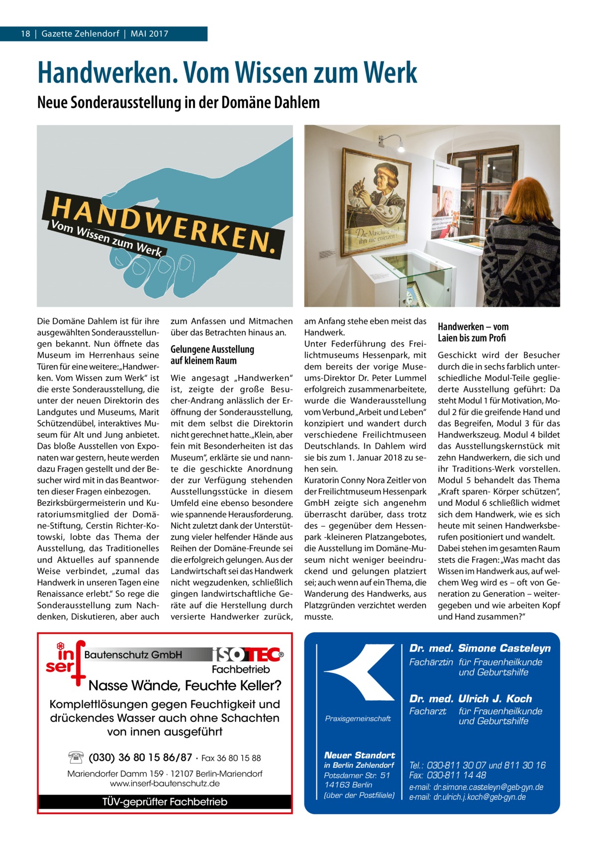 18  |  Gazette Zehlendorf  |  Mai 2017  Handwerken. Vom Wissen zum Werk Neue Sonderausstellung in der Domäne Dahlem  Die Domäne Dahlem ist für ihre ausgewählten Sonderausstellungen bekannt. Nun öffnete das Museum im Herrenhaus seine Türen für eine weitere: „Handwerken. Vom Wissen zum Werk“ ist die erste Sonderausstellung, die unter der neuen Direktorin des Landgutes und Museums, Marit Schützen­dübel, interaktives Museum für Alt und Jung anbietet. Das bloße Ausstellen von Exponaten war gestern, heute werden dazu Fragen gestellt und der Besucher wird mit in das Beantworten dieser Fragen einbezogen. Bezirksbürgermeisterin und Kuratoriumsmitglied der Domäne-Stiftung, Cerstin Richter-Kotowski, lobte das Thema der Ausstellung, das Traditionelles und Aktuelles auf spannende Weise verbindet, „zumal das Handwerk in unseren Tagen eine Renaissance erlebt.“ So rege die Sonderausstellung zum Nachdenken, Diskutieren, aber auch  zum Anfassen und Mitmachen über das Betrachten hinaus an.  Gelungene Ausstellung auf kleinem Raum Wie angesagt „Handwerken“ ist, zeigte der große Besucher-Andrang anlässlich der Eröffnung der Sonderausstellung, mit dem selbst die Direktorin nicht gerechnet hatte. „Klein, aber fein mit Besonderheiten ist das Museum“, erklärte sie und nannte die geschickte Anordnung der zur Verfügung stehenden Ausstellungsstücke in diesem Umfeld eine ebenso besondere wie spannende Herausforderung. Nicht zuletzt dank der Unterstützung vieler helfender Hände aus Reihen der Domäne-Freunde sei die erfolgreich gelungen. Aus der Landwirtschaft sei das Handwerk nicht wegzudenken, schließlich gingen landwirtschaftliche Geräte auf die Herstellung durch versierte Handwerker zurück,  am Anfang stehe eben meist das Handwerk. Unter Federführung des Freilichtmuseums Hessenpark, mit dem bereits der vorige Museums-Direktor Dr.  Peter Lummel erfolgreich zusammenarbeitete, wurde die Wanderausstellung vom Verbund „Arbeit und Leben“ konzipiert und wandert durch verschiedene Freilichtmuseen Deutschlands. In Dahlem wird sie bis zum 1. Januar 2018 zu sehen sein. Kuratorin Conny Nora Zeitler von der Freilichtmuseum Hessenpark GmbH zeigte sich angenehm überrascht darüber, dass trotz des – gegenüber dem Hessenpark -kleineren Platzangebotes, die Ausstellung im Domäne-Museum nicht weniger beeindruckend und gelungen platziert sei; auch wenn auf ein Thema, die Wanderung des Handwerks, aus Platzgründen verzichtet werden musste.  Handwerken – vom Laien bis zum Profi Geschickt wird der Besucher durch die in sechs farblich unterschiedliche Modul-Teile gegliederte Ausstellung geführt: Da steht Modul 1 für Motivation, Modul 2 für die greifende Hand und das Begreifen, Modul 3 für das Handwerkszeug. Modul 4 bildet das Ausstellungskernstück mit zehn Handwerkern, die sich und ihr Traditions-Werk vorstellen. Modul 5 behandelt das Thema „Kraft sparen- Körper schützen“, und Modul 6 schließlich widmet sich dem Handwerk, wie es sich heute mit seinen Handwerksberufen positioniert und wandelt. Dabei stehen im gesamten Raum stets die Fragen: „Was macht das Wissen im Handwerk aus, auf welchem Weg wird es – oft von Generation zu Generation – weitergegeben und wie arbeiten Kopf und Hand zusammen?“  Dr. med. Simone Casteleyn  Bautenschutz GmbH  Fachärztin für Frauenheilkunde und Geburtshilfe  Fachbetrieb  Nasse Wände, Feuchte Keller? Komplettlösungen gegen Feuchtigkeit und drückendes Wasser auch ohne Schachten von innen ausgeführt (030) 36 80 15 86/87 · Fax 36 80 15 88 Mariendorfer Damm 159 · 12107 Berlin-Mariendorf www.inserf-bautenschutz.de  TÜV-geprüfter Fachbetrieb  Dr. med. Ulrich J. Koch Praxisgemeinschaft  Neuer Standort in Berlin Zehlendorf Potsdamer Str. 51 14163 Berlin (über der Postfiliale)  Facharzt  für Frauenheilkunde und Geburtshilfe  Tel.: 030-811 30 07 und 811 30 16 Fax: 030-811 14 48 e-mail: dr.simone.casteleyn@geb-gyn.de e-mail: dr.ulrich.j.koch@geb-gyn.de