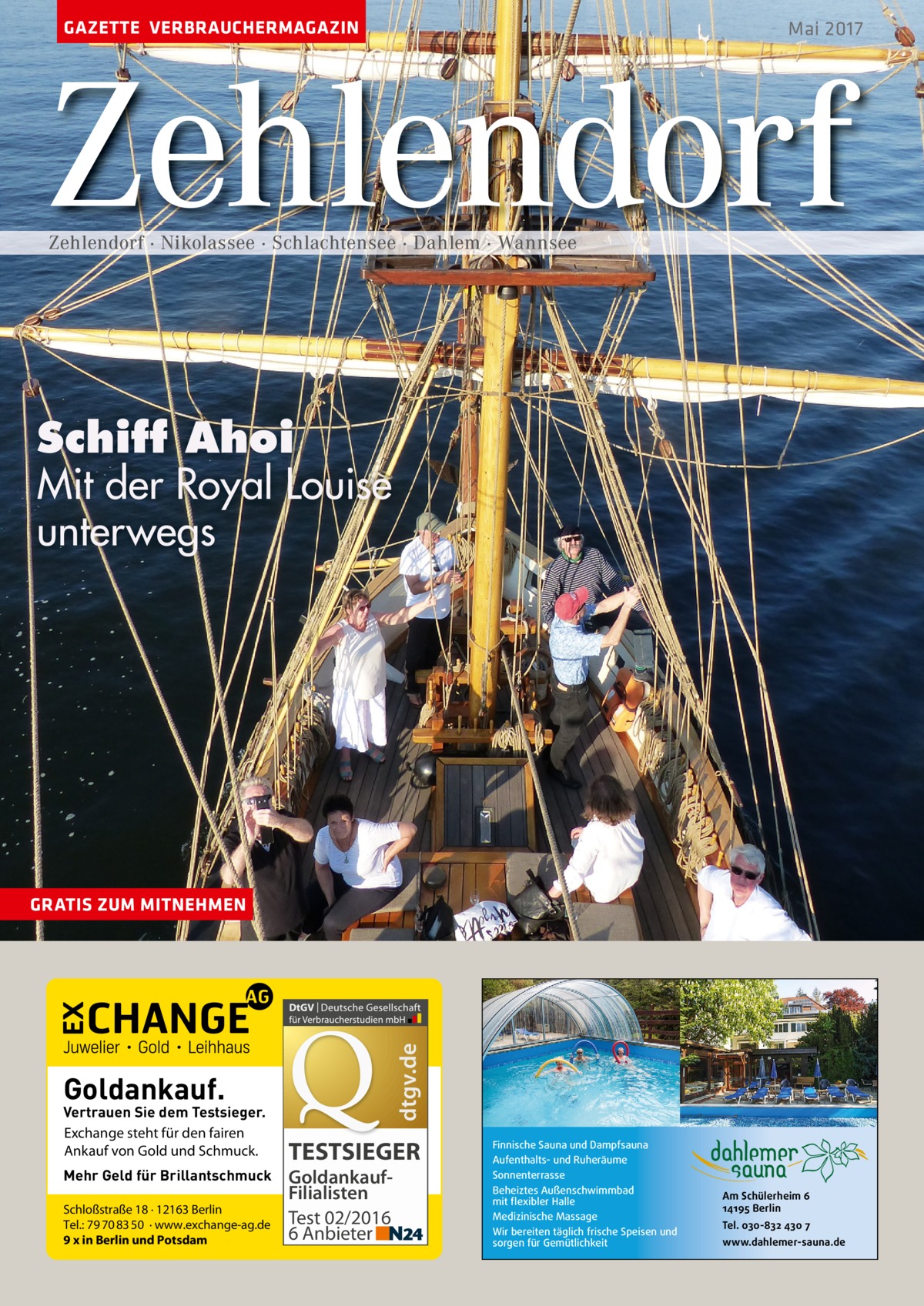 GAZETTE VERBRAUCHERMAGAZIN  Mai 2017  Zehlendorf Zehlendorf · Nikolassee · Schlachtensee · Dahlem · Wannsee  Schiff Ahoi Mit der Royal Louise unterwegs  dtgv.de  GRATIS ZUM MITNEHMEN  Goldankauf.  Vertrauen Sie dem Testsieger. Exchange steht für den fairen Ankauf von Gold und Schmuck. Mehr Geld für Brillantschmuck Schloßstraße 18 · 12163 Berlin Tel.: 79 70 83 50 · www.exchange-ag.de 9 x in Berlin und Potsdam  TESTSIEGER GoldankaufFilialisten Test 02/2016 6 Anbieter  Finnische Sauna und Dampfsauna Aufenthalts- und Ruheräume Sonnenterrasse Beheiztes Außenschwimmbad mit flexibler Halle Medizinische Massage Wir bereiten täglich frische Speisen und sorgen für Gemütlichkeit  Am Schülerheim 6 14195 Berlin Tel. 030-832 430 7 www.dahlemer-sauna.de