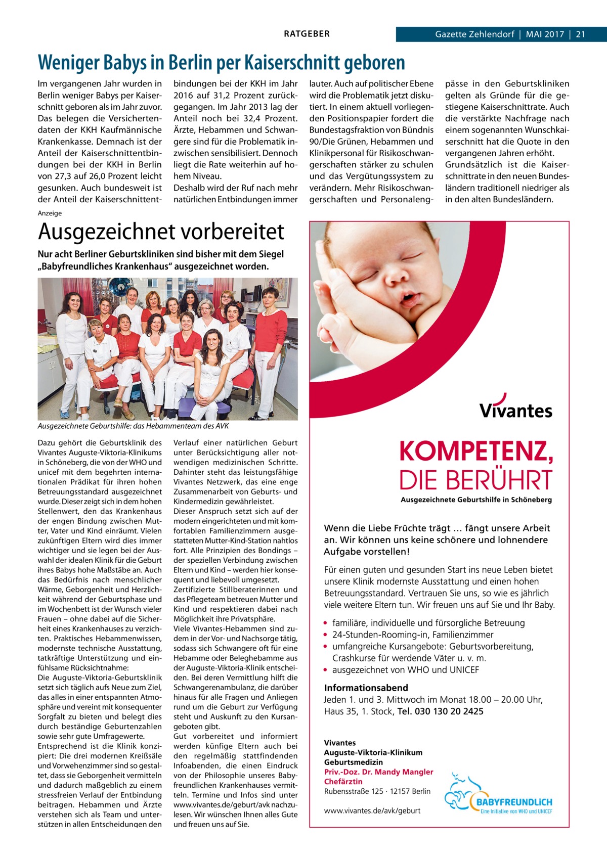 RATGEBER  Gazette Zehlendorf  |  Mai 2017  |  21  Weniger Babys in Berlin per Kaiserschnitt geboren Im vergangenen Jahr wurden in Berlin weniger Babys per Kaiserschnitt geboren als im Jahr zuvor. Das belegen die Versichertendaten der KKH Kaufmännische Krankenkasse. Demnach ist der Anteil der Kaiserschnittentbindungen bei der KKH in Berlin von 27,3 auf 26,0 Prozent leicht gesunken. Auch bundesweit ist der Anteil der Kaiserschnittent bindungen bei der KKH im Jahr 2016 auf 31,2  Prozent zurückgegangen. Im Jahr 2013 lag der Anteil noch bei 32,4  Prozent. Ärzte, Hebammen und Schwangere sind für die Problematik inzwischen sensibilisiert. Dennoch liegt die Rate weiterhin auf hohem Niveau. Deshalb wird der Ruf nach mehr natürlichen Entbindungen immer  Anzeige  Ausgezeichnet vorbereitet Nur acht Berliner Geburtskliniken sind bisher mit dem Siegel „Babyfreundliches Krankenhaus“ ausgezeichnet worden.  Ausgezeichnete Geburtshilfe: das Hebammenteam des AVK Dazu gehört die Geburtsklinik des Vivantes Auguste-Viktoria-Klinikums in Schöneberg, die von der WHO und unicef mit dem begehrten internationalen Prädikat für ihren hohen Betreuungsstandard ausgezeichnet wurde. Dieser zeigt sich in dem hohen Stellenwert, den das Krankenhaus der engen Bindung zwischen Mutter, Vater und Kind einräumt. Vielen zukünftigen Eltern wird dies immer wichtiger und sie legen bei der Auswahl der idealen Klinik für die Geburt ihres Babys hohe Maßstäbe an. Auch das Bedürfnis nach menschlicher Wärme, Geborgenheit und Herzlichkeit während der Geburtsphase und im Wochenbett ist der Wunsch vieler Frauen – ohne dabei auf die Sicherheit eines Krankenhauses zu verzichten. Praktisches Hebammenwissen, modernste technische Ausstattung, tatkräftige Unterstützung und einfühlsame Rücksichtnahme: Die Auguste-Viktoria-Geburtsklinik setzt sich täglich aufs Neue zum Ziel, das alles in einer entspannten Atmosphäre und vereint mit konsequenter Sorgfalt zu bieten und belegt dies durch beständige Geburtenzahlen sowie sehr gute Umfragewerte. Entsprechend ist die Klinik konzipiert: Die drei modernen Kreißsäle und Vorwehenzimmer sind so gestaltet, dass sie Geborgenheit vermitteln und dadurch maßgeblich zu einem stressfreien Verlauf der Entbindung beitragen. Hebammen und Ärzte verstehen sich als Team und unterstützen in allen Entscheidungen den  Verlauf einer natürlichen Geburt unter Berücksichtigung aller notwendigen medizinischen Schritte. Dahinter steht das leistungsfähige Vivantes Netzwerk, das eine enge Zusammenarbeit von Geburts- und Kindermedizin gewährleistet. Dieser Anspruch setzt sich auf der modern eingerichteten und mit komfortablen Familienzimmern ausgestatteten Mutter-Kind-Station nahtlos fort. Alle Prinzipien des Bondings – der speziellen Verbindung zwischen Eltern und Kind – werden hier konsequent und liebevoll umgesetzt. Zertifizierte Stillberaterinnen und das Pflegeteam betreuen Mutter und Kind und respektieren dabei nach Möglichkeit ihre Privatsphäre. Viele Vivantes-Hebammen sind zudem in der Vor- und Nachsorge tätig, sodass sich Schwangere oft für eine Hebamme oder Beleghebamme aus der Auguste-Viktoria-Klinik entscheiden. Bei deren Vermittlung hilft die Schwangerenambulanz, die darüber hinaus für alle Fragen und Anliegen rund um die Geburt zur Verfügung steht und Auskunft zu den Kursangeboten gibt. Gut vorbereitet und informiert werden künfige Eltern auch bei den regelmäßig stattfindenden Infoabenden, die einen Eindruck von der Philosophie unseres Babyfreundlichen Krankenhauses vermitteln. Termine und Infos sind unter www.vivantes.de/geburt/avk nachzulesen. Wir wünschen Ihnen alles Gute und freuen uns auf Sie.  lauter. Auch auf politischer Ebene wird die Problematik jetzt diskutiert. In einem aktuell vorliegenden Positionspapier fordert die Bundestagsfraktion von Bündnis 90/Die Grünen, Hebammen und Klinikpersonal für Risikoschwangerschaften stärker zu schulen und das Vergütungssystem zu verändern. Mehr Risikoschwangerschaften und Personaleng pässe in den Geburtskliniken gelten als Gründe für die gestiegene Kaiserschnittrate. Auch die verstärkte Nachfrage nach einem sogenannten Wunschkaiserschnitt hat die Quote in den vergangenen Jahren erhöht. Grundsätzlich ist die Kaiserschnittrate in den neuen Bundesländern traditionell niedriger als in den alten Bundesländern.