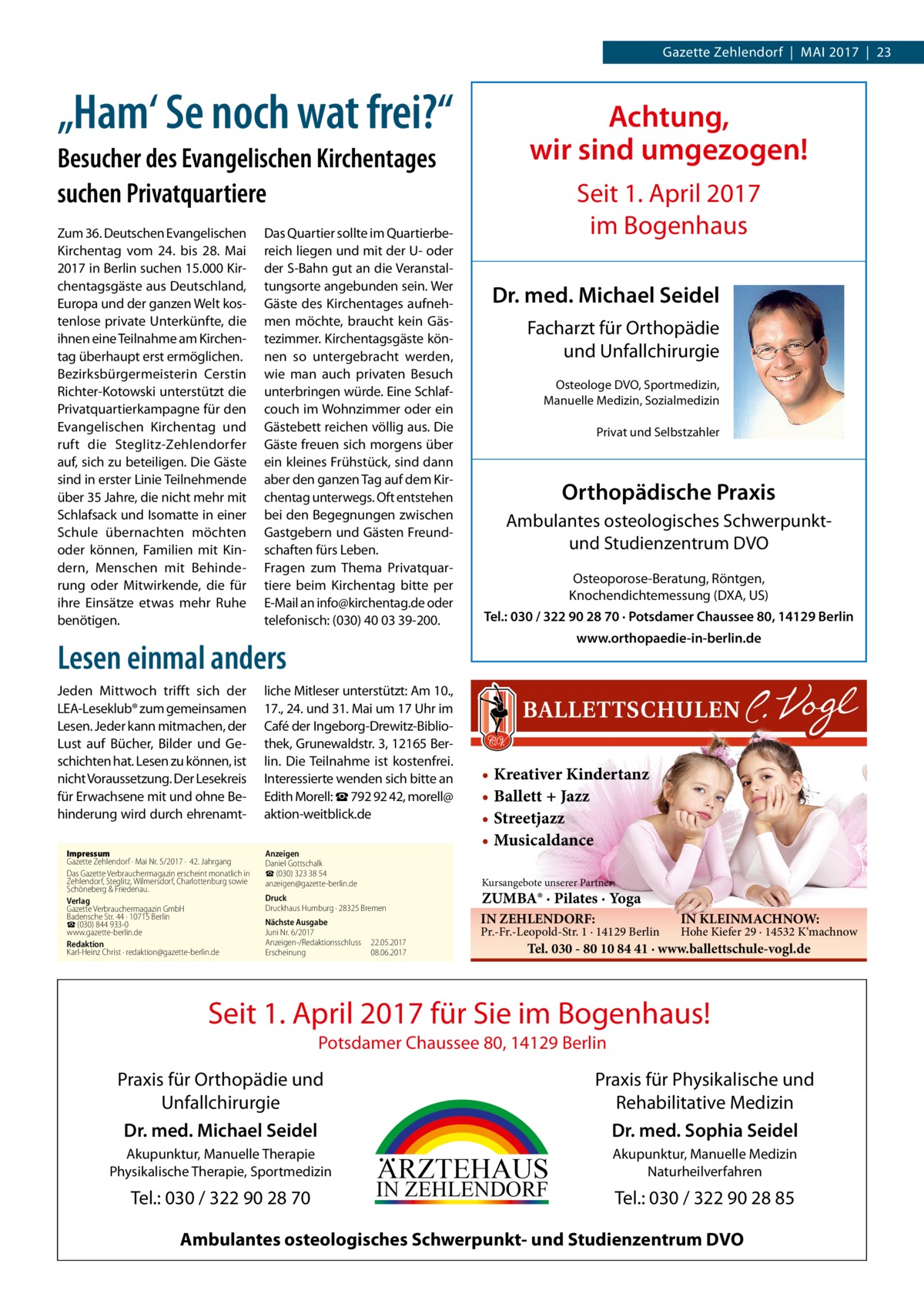 Gazette Zehlendorf  |  Mai 2017  |  23  „Ham‘ Se noch wat frei?“ Besucher des Evangelischen Kirchentages suchen Privatquartiere Zum 36. Deutschen Evangelischen Kirchentag vom 24. bis 28.  Mai 2017 in Berlin suchen 15.000 Kirchentagsgäste aus Deutschland, Europa und der ganzen Welt kostenlose private Unterkünfte, die ihnen eine Teilnahme am Kirchentag überhaupt erst ermöglichen. Bezirksbürgermeisterin Cerstin Richter-Kotowski unterstützt die Privatquartierkampagne für den Evangelischen Kirchentag und ruft die Steglitz-Zehlendorfer auf, sich zu beteiligen. Die Gäste sind in erster Linie Teilnehmende über 35 Jahre, die nicht mehr mit Schlafsack und Isomatte in einer Schule übernachten möchten oder können, Familien mit Kindern, Menschen mit Behinderung oder Mitwirkende, die für ihre Einsätze etwas mehr Ruhe benötigen.  Das Quartier sollte im Quartierbereich liegen und mit der U- oder der S-Bahn gut an die Veranstaltungsorte angebunden sein. Wer Gäste des Kirchentages aufnehmen möchte, braucht kein Gästezimmer. Kirchentagsgäste können so untergebracht werden, wie man auch privaten Besuch unterbringen würde. Eine Schlafcouch im Wohnzimmer oder ein Gästebett reichen völlig aus. Die Gäste freuen sich morgens über ein kleines Frühstück, sind dann aber den ganzen Tag auf dem Kirchentag unterwegs. Oft entstehen bei den Begegnungen zwischen Gastgebern und Gästen Freundschaften fürs Leben. Fragen zum Thema Privatquartiere beim Kirchentag bitte per E-Mail an info@­kirchentag.de oder telefonisch: (030) 40 03 39-200.  Achtung, wir sind umgezogen! Seit 1. April 2017 im Bogenhaus Dr. med. Michael Seidel Facharzt für Orthopädie und Unfallchirurgie Osteologe DVO, Sportmedizin, Manuelle Medizin, Sozialmedizin Privat und Selbstzahler  Orthopädische Praxis Ambulantes osteologisches Schwerpunktund Studienzentrum DVO Osteoporose-Beratung, Röntgen, Knochendichtemessung (DXA, US) Tel.: 030 / 322 90 28 70 · Potsdamer Chaussee 80, 14129 Berlin www.orthopaedie-in-berlin.de  Lesen einmal anders Jeden Mittwoch trifft sich der LEA-Leseklub® zum gemeinsamen Lesen. Jeder kann mitmachen, der Lust auf Bücher, Bilder und Geschichten hat. Lesen zu können, ist nicht Voraussetzung. Der Lesekreis für Erwachsene mit und ohne Behinderung wird durch ehrenamtImpressum Gazette Zehlendorf · Mai Nr. 5/2017 ·  42. Jahrgang Das Gazette Verbrauchermagazin erscheint monatlich in Zehlendorf, Steglitz, Wilmersdorf, Charlottenburg sowie Schöneberg & Friedenau. Verlag Gazette Verbrauchermagazin GmbH Badensche Str. 44 · 10715 Berlin ☎ (030) 844 933-0 www.gazette-berlin.de Redaktion Karl-Heinz Christ · redaktion@gazette-berlin.de  liche Mitleser unterstützt: Am 10., 17., 24. und 31. Mai um 17 Uhr im Café der Ingeborg-Drewitz-Bibliothek, Grunewaldstr. 3, 12165 Berlin. Die Teilnahme ist kostenfrei. Interessierte wenden sich bitte an Edith Morell: ☎ 792 92 42, ­morell@ aktion-weitblick.de Anzeigen Daniel Gottschalk ☎ (030) 323 38 54 anzeigen@gazette-berlin.de  • Kreativer Kindertanz • Ballett + Jazz • Streetjazz • Musicaldance Kursangebote unserer Partner:  Druck Druckhaus Humburg · 28325 Bremen Nächste Ausgabe Juni Nr. 6/2017 Anzeigen-/Redaktionsschluss	22.05.2017 Erscheinung	08.06.2017  ZUMBA® · Pilates · Yoga IN ZEHLENDORF:  Pr.-Fr.-Leopold-Str. 1 · 14129 Berlin  IN KLEINMACHNOW:  Hohe Kiefer 29 · 14532 K‘machnow  Tel. 030 - 80 10 84 41 · www.ballettschule-vogl.de  Seit 1. April 2017 für Sie im Bogenhaus! Potsdamer Chaussee 80, 14129 Berlin  Praxis für Physikalische und Rehabilitative Medizin Dr. med. Sophia Seidel  Praxis für Orthopädie und Unfallchirurgie Dr. med. Michael Seidel Akupunktur, Manuelle Therapie Physikalische Therapie, Sportmedizin  Tel.: 030 / 322 90 28 70  ARZTEHAUS  IN ZEHLENDORF  Akupunktur, Manuelle Medizin Naturheilverfahren  Tel.: 030 / 322 90 28 85  Ambulantes osteologisches Schwerpunkt- und Studienzentrum DVO