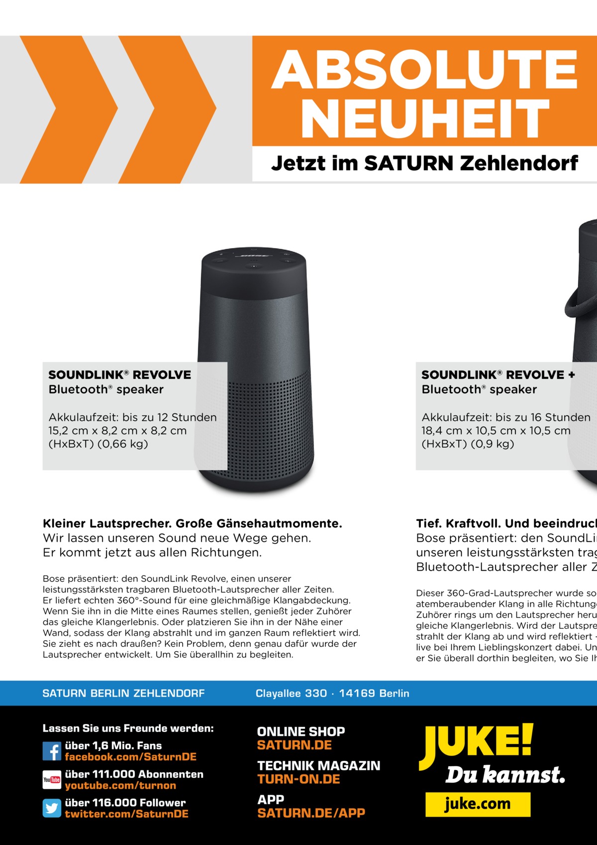 ABSOLUTE NEUHEIT Jetzt im SATURN Zehlendorf  SOUNDLINK® REVOLVE Bluetooth® speaker  SOUNDLINK® REVOLVE + Bluetooth® speaker  Akkulaufzeit: bis zu 12 Stunden 15,2 cm x 8,2 cm x 8,2 cm (HxBxT) (0,66 kg)  Akkulaufzeit: bis zu 16 Stunden 18,4 cm x 10,5 cm x 10,5 cm (HxBxT) (0,9 kg)  Kleiner Lautsprecher. Große Gänsehautmomente. Wir lassen unseren Sound neue Wege gehen. Er kommt jetzt aus allen Richtungen. Bose präsentiert: den SoundLink Revolve, einen unserer leistungsstärksten tragbaren Bluetooth-Lautsprecher aller Zeiten. Er liefert echten 360°-Sound für eine gleichmäßige Klangabdeckung. Wenn Sie ihn in die Mitte eines Raumes stellen, genießt jeder Zuhörer das gleiche Klangerlebnis. Oder platzieren Sie ihn in der Nähe einer Wand, sodass der Klang abstrahlt und im ganzen Raum reflektiert wird. Sie zieht es nach draußen? Kein Problem, denn genau dafür wurde der Lautsprecher entwickelt. Um Sie überallhin zu begleiten.  SATURN BERLIN ZEHLENDORF  Clayallee 330 ∙ 14169 Berlin  Tief. Kraftvoll. Und beeindruck Bose präsentiert: den SoundLin unseren leistungsstärksten trag Bluetooth-Lautsprecher aller Z  Dieser 360-Grad-Lautsprecher wurde so atemberaubender Klang in alle Richtunge Zuhörer rings um den Lautsprecher heru gleiche Klangerlebnis. Wird der Lautspre strahlt der Klang ab und wird reflektiert – live bei Ihrem Lieblingskonzert dabei. Un er Sie überall dorthin begleiten, wo Sie Ih