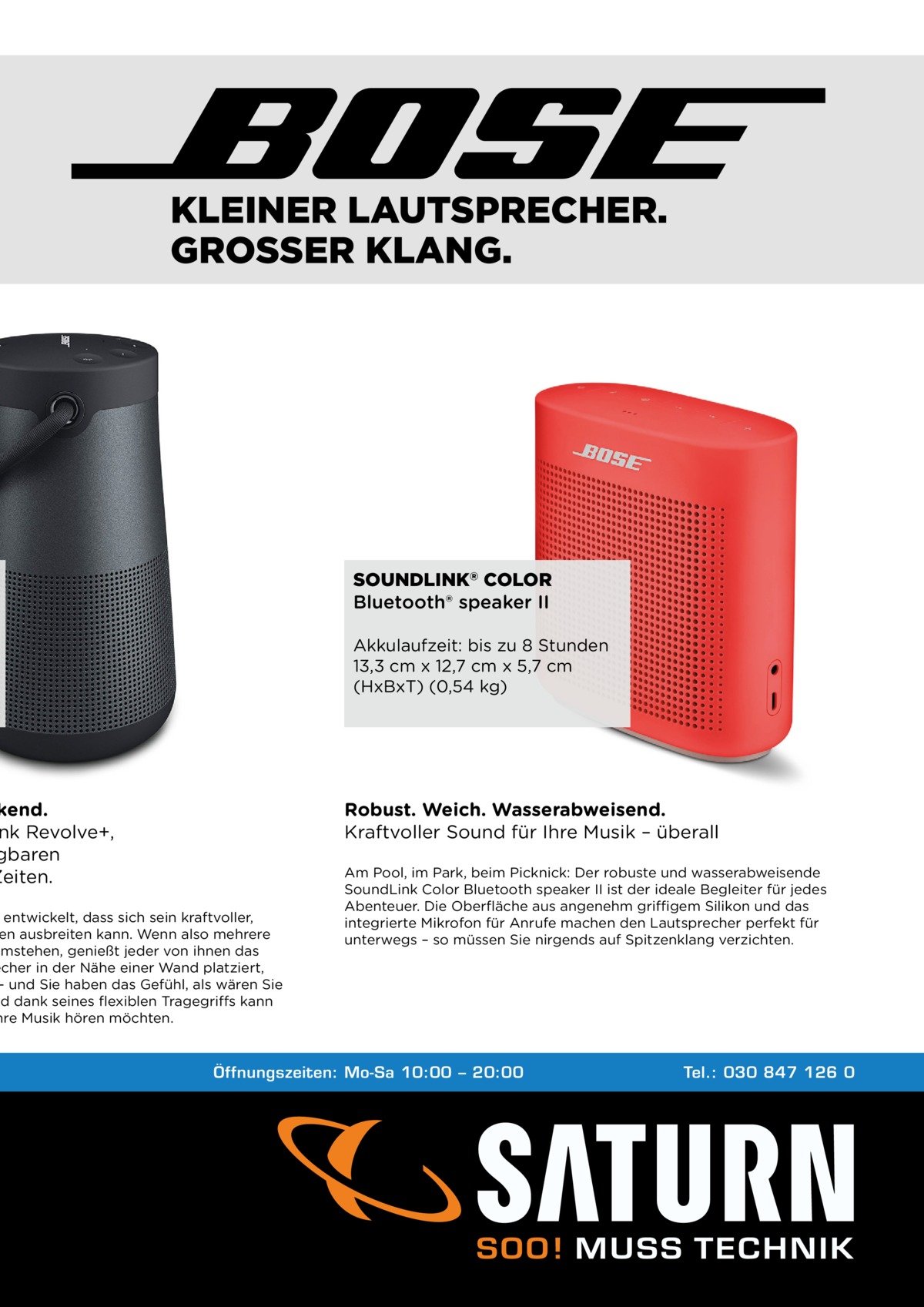 KLEINER LAUTSPRECHER. GROSSER KLANG.  SOUNDLINK® COLOR Bluetooth® speaker II Akkulaufzeit: bis zu 8 Stunden 13,3 cm x 12,7 cm x 5,7 cm (HxBxT) (0,54 kg)  kend. nk Revolve+, gbaren Zeiten.  Robust. Weich. Wasserabweisend. Kraftvoller Sound für Ihre Musik – überall  entwickelt, dass sich sein kraftvoller, en ausbreiten kann. Wenn also mehrere umstehen, genießt jeder von ihnen das echer in der Nähe einer Wand platziert, – und Sie haben das Gefühl, als wären Sie nd dank seines flexiblen Tragegriffs kann hre Musik hören möchten.  Am Pool, im Park, beim Picknick: Der robuste und wasserabweisende SoundLink Color Bluetooth speaker II ist der ideale Begleiter für jedes Abenteuer. Die Oberfläche aus angenehm griffigem Silikon und das integrierte Mikrofon für Anrufe machen den Lautsprecher perfekt für unterwegs – so müssen Sie nirgends auf Spitzenklang verzichten.  Öffnungszeiten: Mo-Sa 10:00 – 20:00  Tel.: 030 847 126 0