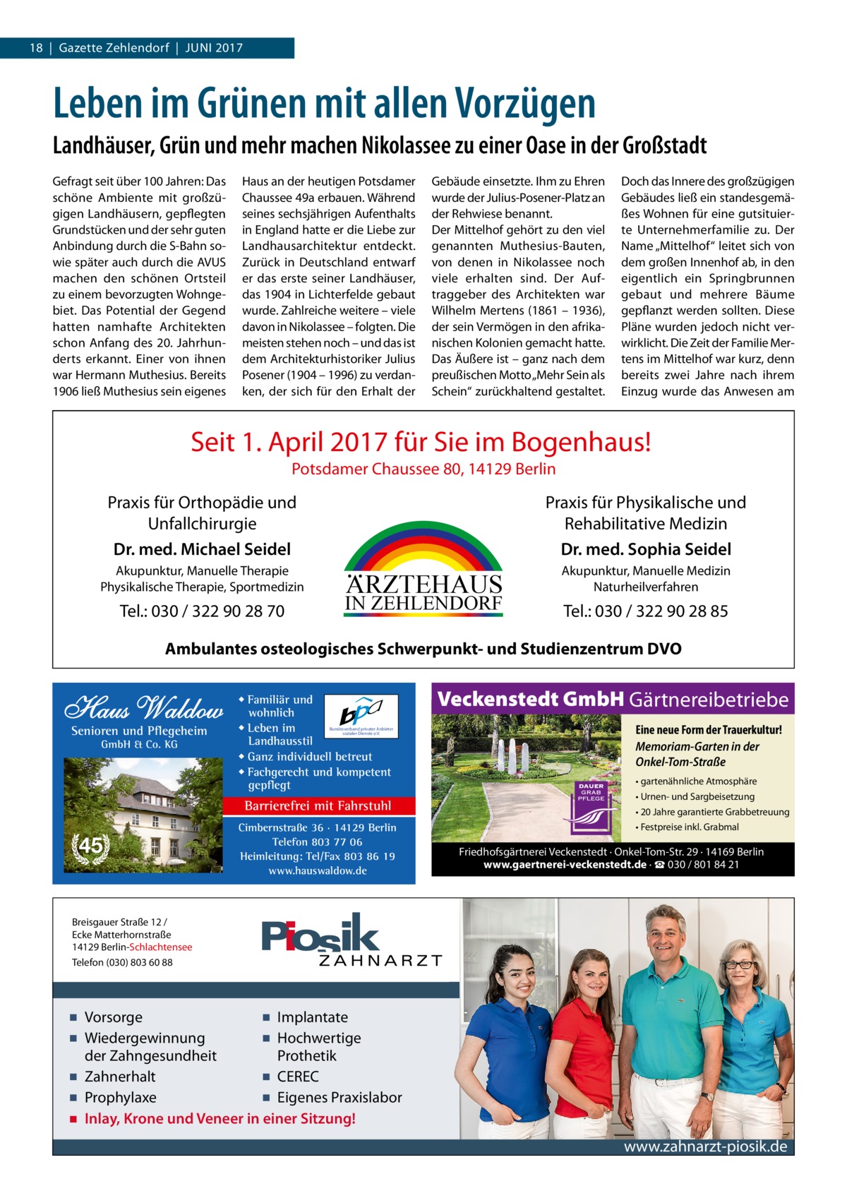 18  |  Gazette Zehlendorf  |  Juni 2017  Leben im Grünen mit allen Vorzügen Landhäuser, Grün und mehr machen Nikolassee zu einer Oase in der Großstadt Gefragt seit über 100 Jahren: Das schöne Ambiente mit großzügigen Landhäusern, gepflegten Grundstücken und der sehr guten Anbindung durch die S-Bahn sowie später auch durch die AVUS machen den schönen Ortsteil zu einem bevorzugten Wohngebiet. Das Potential der Gegend hatten namhafte Architekten schon Anfang des 20.  Jahrhunderts erkannt. Einer von ihnen war Hermann Muthesius. Bereits 1906 ließ Muthesius sein eigenes  Haus an der heutigen Potsdamer Chaussee 49a erbauen. Während seines sechsjährigen Aufenthalts in England hatte er die Liebe zur Landhausarchitektur entdeckt. Zurück in Deutschland entwarf er das erste seiner Landhäuser, das 1904 in Lichterfelde gebaut wurde. Zahlreiche weitere – viele davon in Nikolassee – folgten. Die meisten stehen noch – und das ist dem Architekturhistoriker Julius Posener (1904 – 1996) zu verdanken, der sich für den Erhalt der  Gebäude einsetzte. Ihm zu Ehren wurde der Julius-Posener-Platz an der Rehwiese benannt. Der Mittelhof gehört zu den viel genannten Muthesius-Bauten, von denen in Nikolassee noch viele erhalten sind. Der Auftraggeber des Architekten war Wilhelm Mertens (1861 – 1936), der sein Vermögen in den afrikanischen Kolonien gemacht hatte. Das Äußere ist – ganz nach dem preußischen Motto „Mehr Sein als Schein“ zurückhaltend gestaltet.  Doch das Innere des großzügigen Gebäudes ließ ein standesgemäßes Wohnen für eine gutsituierte Unternehmerfamilie zu. Der Name „Mittelhof“ leitet sich von dem großen Innenhof ab, in den eigentlich ein Springbrunnen gebaut und mehrere Bäume gepflanzt werden sollten. Diese Pläne wurden jedoch nicht verwirklicht. Die Zeit der Familie Mertens im Mittelhof war kurz, denn bereits zwei Jahre nach ihrem Einzug wurde das Anwesen am  Seit 1. April 2017 für Sie im Bogenhaus! Potsdamer Chaussee 80, 14129 Berlin  Praxis für Physikalische und Rehabilitative Medizin Dr. med. Sophia Seidel  Praxis für Orthopädie und Unfallchirurgie Dr. med. Michael Seidel Akupunktur, Manuelle Therapie Physikalische Therapie, Sportmedizin  Tel.: 030 / 322 90 28 70  ARZTEHAUS  IN ZEHLENDORF  Akupunktur, Manuelle Medizin Naturheilverfahren  Tel.: 030 / 322 90 28 85  Ambulantes osteologisches Schwerpunkt- und Studienzentrum DVO  Haus Waldow Senioren und Pflegeheim GmbH & Co. KG  ◆ Familiär und wohnlich ◆ Leben im Landhausstil ◆ Ganz individuell betreut ◆ Fachgerecht und kompetent gepflegt  Bundesverband privater Anbieter sozialer Dienste e.V.  Barrierefrei mit Fahrstuhl  45  Cimbernstraße 36 · 14129 Berlin Telefon 803 77 06 Heimleitung: Tel/Fax 803 86 19 www.hauswaldow.de  Veckenstedt GmbH Gärtnereibetriebe Eine neue Form der Trauerkultur! Memoriam-Garten in der Onkel-Tom-Straße • gartenähnliche Atmosphäre • Urnen- und Sargbeisetzung • 20 Jahre garantierte Grabbetreuung • Festpreise inkl. Grabmal  Friedhofsgärtnerei Veckenstedt · Onkel-Tom-Str. 29 · 14169 Berlin www.gaertnerei-veckenstedt.de · ☎ 030 / 801 84 21  Breisgauer Straße 12 / Ecke Matterhornstraße 14129 Berlin-Schlachtensee Telefon (030) 803 60 88  ▪ Vorsorge ▪ Implantate ▪ Wiedergewinnung ▪ Hochwertige der Zahngesundheit Prothetik ▪ Zahnerhalt ▪ CEREC ▪ Prophylaxe ▪ Eigenes Praxislabor ▪ Inlay, Krone und Veneer in einer Sitzung!  www.zahnarzt-piosik.de