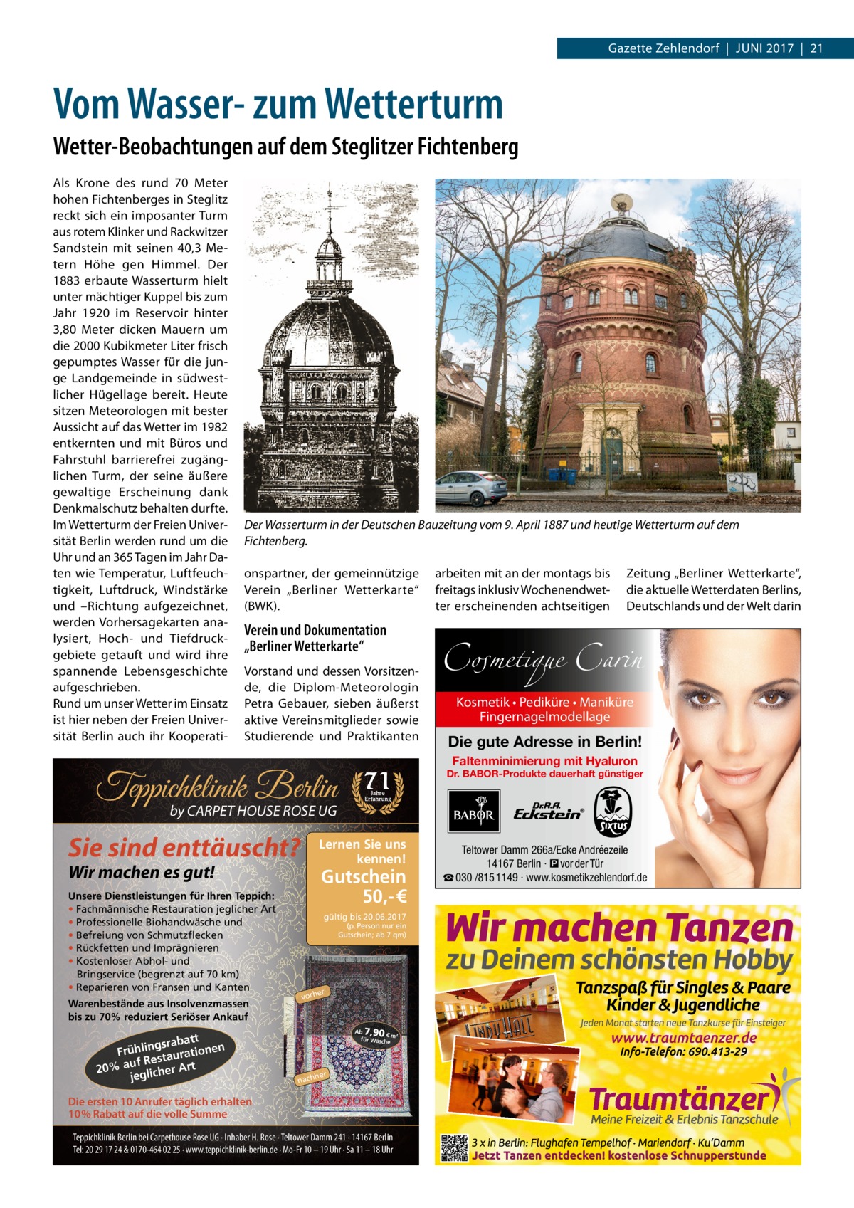 Gazette Zehlendorf  |  Juni 2017  |  21  Vom Wasser- zum Wetterturm Wetter-Beobachtungen auf dem Steglitzer Fichtenberg Als Krone des rund 70  Meter hohen Fichtenberges in Steglitz reckt sich ein imposanter Turm aus rotem Klinker und Rackwitzer Sandstein mit seinen 40,3  Metern Höhe gen Himmel. Der 1883 erbaute Wasserturm hielt unter mächtiger Kuppel bis zum Jahr 1920 im Reservoir hinter 3,80  Meter dicken Mauern um die 2000 Kubikmeter Liter frisch gepumptes Wasser für die junge Landgemeinde in südwestlicher Hügellage bereit. Heute sitzen Meteorologen mit bester Aussicht auf das Wetter im 1982 entkernten und mit Büros und Fahrstuhl barrierefrei zugänglichen Turm, der seine äußere gewaltige Erscheinung dank Denkmalschutz behalten durfte. Im Wetterturm der Freien Universität Berlin werden rund um die Uhr und an 365 Tagen im Jahr Daten wie Temperatur, Luftfeuchtigkeit, Luftdruck, Windstärke und –Richtung aufgezeichnet, werden Vorhersagekarten analysiert, Hoch- und Tiefdruckgebiete getauft und wird ihre spannende Lebensgeschichte aufgeschrieben. Rund um unser Wetter im Einsatz ist hier neben der Freien Universität Berlin auch ihr Kooperati Der Wasserturm in der Deutschen Bauzeitung vom 9. April 1887 und heutige Wetterturm auf dem Fichtenberg. onspartner, der gemeinnützige Verein „Berliner Wetterkarte“ (BWK).  Verein und Dokumentation „Berliner Wetterkarte“ Vorstand und dessen Vorsitzende, die Diplom-Meteorologin Petra Gebauer, sieben äußerst aktive Vereinsmitglieder sowie Studierende und Praktikanten  Teppichklinik Berlin by CARPET HOUSE ROSE UG  Sie sind enttäuscht?  Warenbestände aus Insolvenzmassen bis zu 70% reduziert Seriöser Ankauf  tt gsraba Frühlin taurationen uf Res 20% a glicher Art je  Zeitung „Berliner Wetterkarte“, die aktuelle Wetterdaten Berlins, Deutschlands und der Welt darin  Cosmetique Carin Kosmetik • Pediküre • Maniküre Fingernagelmodellage  Die gute Adresse in Berlin! Faltenminimierung mit Hyaluron  Dr. BABOR-Produkte dauerhaft günstiger  Jahre Erfahrung  Lernen Sie uns kennen!  Wir machen es gut!  Unsere Dienstleistungen für Ihren Teppich: • Fachmännische Restauration jeglicher Art • Professionelle Biohandwäsche und • Befreiung von Schmutzflecken • Rückfetten und Imprägnieren • Kostenloser Abhol- und Bringservice (begrenzt auf 70 km) • Reparieren von Fransen und Kanten  71  arbeiten mit an der montags bis freitags inklusiv Wochenendwetter erscheinenden achtseitigen  Gutschein 50,- € gültig bis 20.06.2017 (p. Person nur ein Gutschein; ab 7 qm)  er  vorh  7,90  Ab € m² für Wäsch e  her  nach  Die ersten 10 Anrufer täglich erhalten 10% Rabatt auf die volle Summe Teppichklinik Berlin bei Carpethouse Rose UG · Inhaber H. Rose · Teltower Damm 241 · 14167 Berlin Tel: 20 29 17 24 & 0170-464 02 25 · www.teppichklinik-berlin.de · Mo-Fr 10 – 19 Uhr · Sa 11 – 18 Uhr  Teltower Damm 266a/Ecke Andréezeile 14167 Berlin · � vor der Tür ☎ 030 /815 1149 · www.kosmetikzehlendorf.de