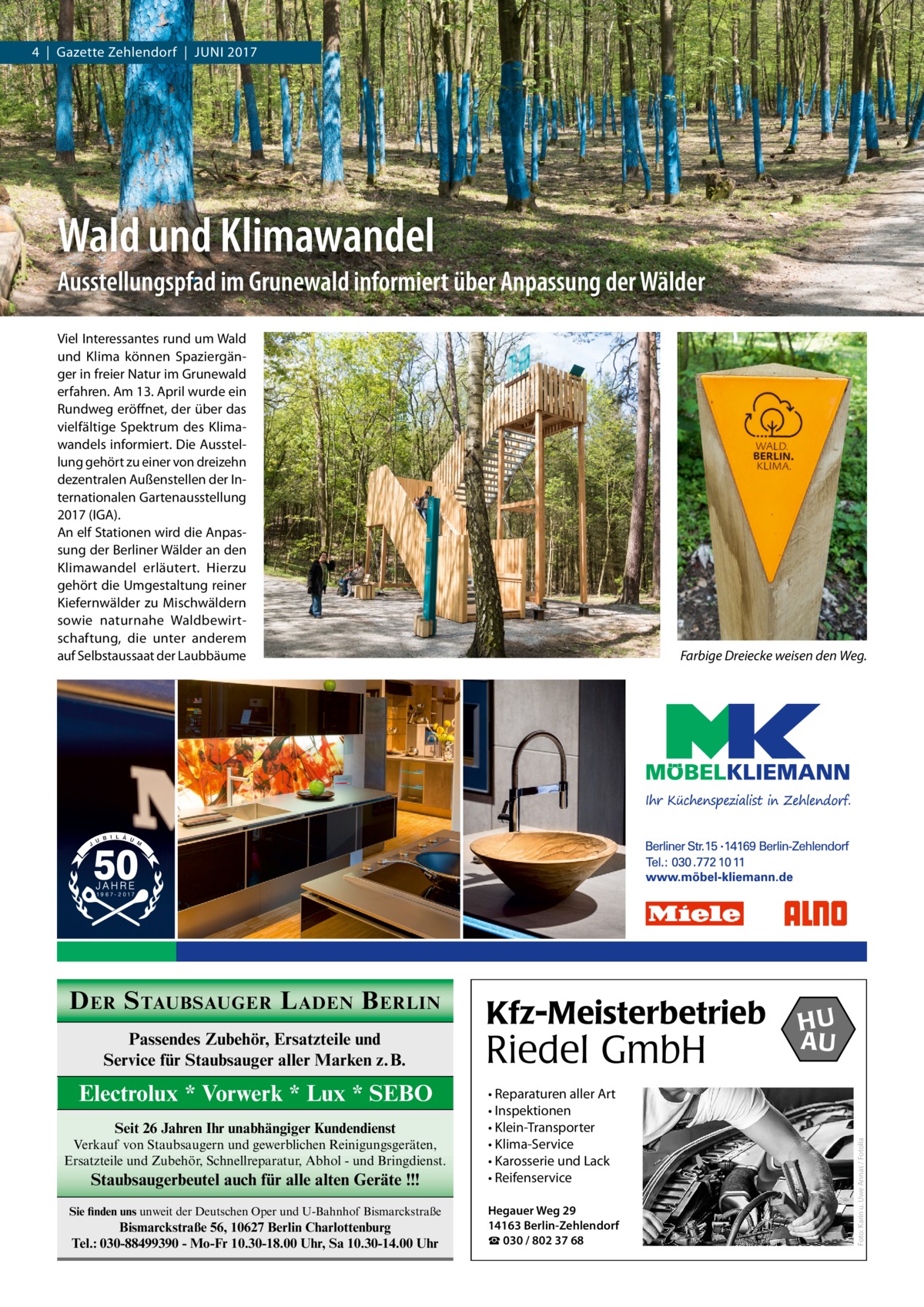 4  |  Gazette Zehlendorf  |  Juni 2017  Wald und Klimawandel Ausstellungspfad im Grunewald informiert über Anpassung der Wälder Viel interessantes rund um Wald und Klima können Spaziergänger in freier natur im Grunewald erfahren. Am 13. April wurde ein Rundweg eröffnet, der über das vielfältige Spektrum des Klimawandels informiert. Die Ausstellung gehört zu einer von dreizehn dezentralen Außenstellen der internationalen Gartenausstellung 2017 (iGA). An elf Stationen wird die Anpassung der Berliner Wälder an den Klimawandel erläutert. Hierzu gehört die umgestaltung reiner Kiefernwälder zu Mischwäldern sowie naturnahe Waldbewirtschaftung, die unter anderem auf Selbstaussaat der Laubbäume  Passendes Zubehör, Ersatzteile und Service für Staubsauger aller Marken z.B.  Electrolux * Vorwerk * Lux * SEBO Seit 26 Jahren Ihr unabhängiger Kundendienst Verkauf von Staubsaugern und gewerblichen Reinigungsgeräten, Ersatzteile und Zubehör, Schnellreparatur, Abhol - und Bringdienst.  Staubsaugerbeutel auch für alle alten Geräte !!! Sie finden uns unweit der Deutschen Oper und U-Bahnhof Bismarckstraße  Bismarckstraße 56, 10627 Berlin Charlottenburg Tel.: 030-88499390 - Mo-Fr 10.30-18.00 Uhr, Sa 10.30-14.00 Uhr  Kfz-Meisterbetrieb  Riedel GmbH • Reparaturen aller Art • Inspektionen • Klein-Transporter • Klima-Service • Karosserie und Lack • Reifenservice Hegauer Weg 29 14163 Berlin-Zehlendorf ☎ 030 / 802 37 68  HU AU  Foto: Karin u. Uwe Annas / Fotolia  D ER S TAUBSAUGER L ADEN B ERLIN  Farbige Dreiecke weisen den Weg.