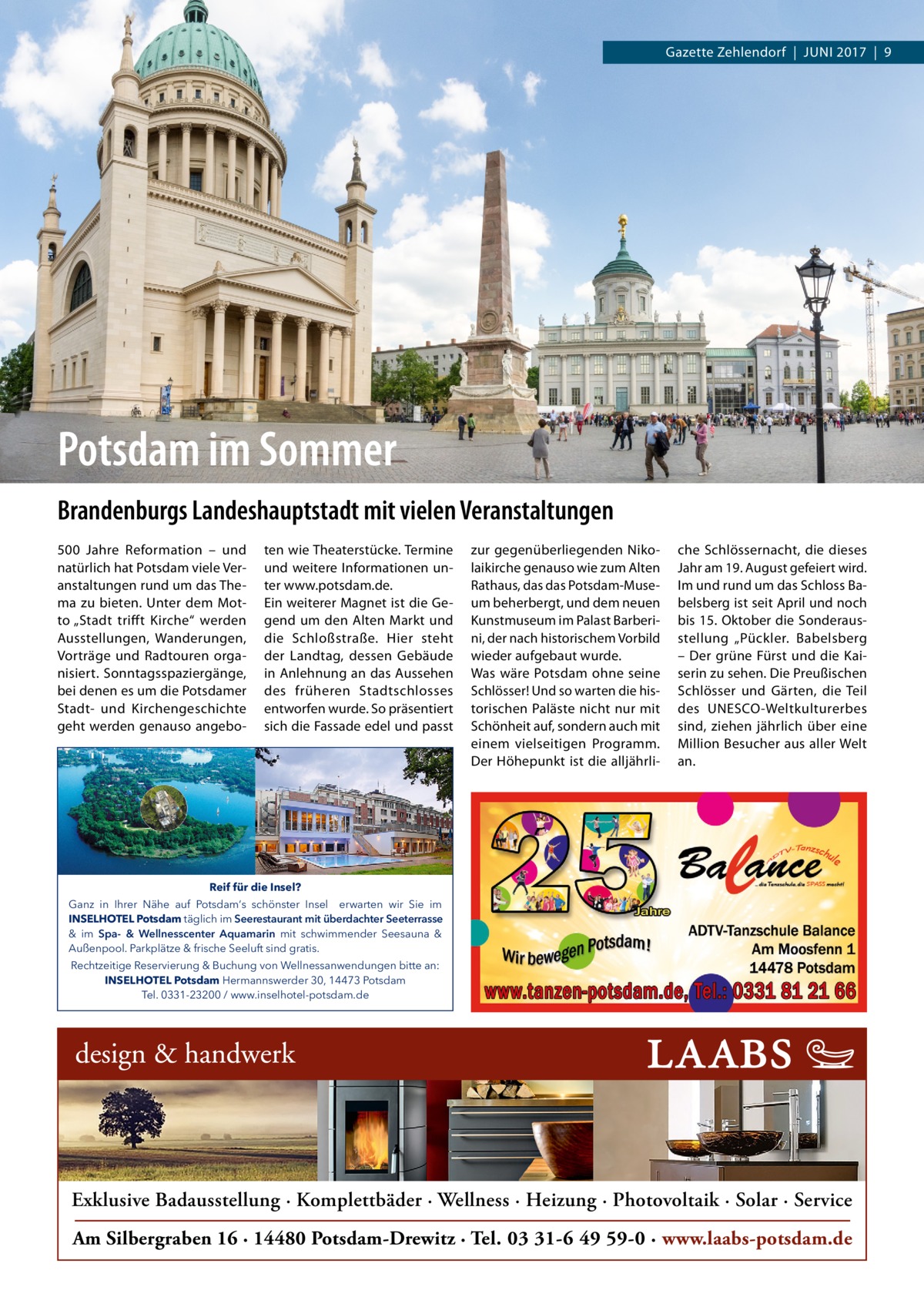 Gazette Zehlendorf  |  Juni 2017  |  9  Potsdam im Sommer Brandenburgs Landeshauptstadt mit vielen Veranstaltungen 500  Jahre Reformation – und natürlich hat Potsdam viele Veranstaltungen rund um das Thema zu bieten. Unter dem Motto „Stadt trifft Kirche“ werden Ausstellungen, Wanderungen, Vorträge und Radtouren organisiert. Sonntagsspaziergänge, bei denen es um die Potsdamer Stadt- und Kirchengeschichte geht werden genauso angebo ten wie Theaterstücke. Termine und weitere Informationen unter www.potsdam.de. Ein weiterer Magnet ist die Gegend um den Alten Markt und die Schloßstraße. Hier steht der Landtag, dessen Gebäude in Anlehnung an das Aussehen des früheren Stadtschlosses entworfen wurde. So präsentiert sich die Fassade edel und passt  zur gegenüberliegenden Nikolaikirche genauso wie zum Alten Rathaus, das das Potsdam-Museum beherbergt, und dem neuen Kunstmuseum im Palast Barberini, der nach historischem Vorbild wieder aufgebaut wurde. Was wäre Potsdam ohne seine Schlösser! Und so warten die historischen Paläste nicht nur mit Schönheit auf, sondern auch mit einem vielseitigen Programm. Der Höhepunkt ist die alljährli che Schlössernacht, die dieses Jahr am 19. August gefeiert wird. Im und rund um das Schloss Babelsberg ist seit April und noch bis 15. Oktober die Sonderausstellung „Pückler. Babelsberg – Der grüne Fürst und die Kaiserin zu sehen. Die Preußischen Schlösser und Gärten, die Teil des UNESCO-Weltkulturerbes sind, ziehen jährlich über eine Million Besucher aus aller Welt an.  Reif für die Insel? Ganz in Ihrer Nähe auf Potsdam‘s schönster Insel erwarten wir Sie im INSELHOTEL Potsdam täglich im Seerestaurant mit überdachter Seeterrasse & im Spa- & Wellnesscenter Aquamarin mit schwimmender Seesauna & Außenpool. Parkplätze & frische Seeluft sind gratis. Rechtzeitige Reservierung & Buchung von Wellnessanwendungen bitte an: INSELHOTEL Potsdam Hermannswerder 30, 14473 Potsdam Tel. 0331-23200 / www.inselhotel-potsdam.de  Exklusive Badausstellung · Komplettbäder · Wellness · Heizung · Photovoltaik · Solar · Service Am Silbergraben 16 · 14480 Potsdam-Drewitz · Tel. 03 31-6 49 59-0 · www.laabs-potsdam.de