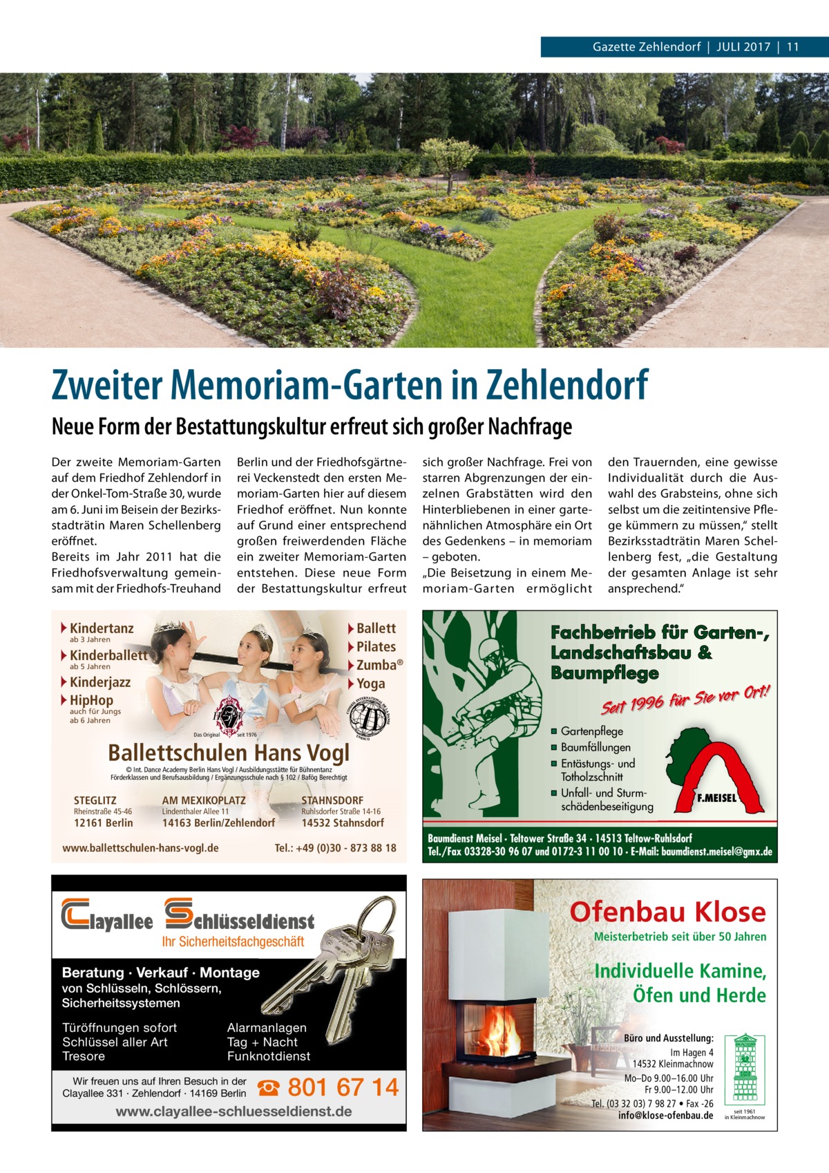 Gazette Zehlendorf  |  Juli 2017  |  11  Zweiter Memoriam-Garten in Zehlendorf Neue Form der Bestattungskultur erfreut sich großer Nachfrage Berlin und der Friedhofsgärtnerei Vecken­stedt den ersten Memoriam-Garten hier auf diesem Friedhof eröffnet. Nun konnte auf Grund einer entsprechend großen freiwerdenden Fläche ein zweiter Memoriam-Garten entstehen. Diese neue Form der Bestattungskultur erfreut  Der zweite Memoriam-Garten auf dem Friedhof Zehlendorf in der Onkel-Tom-Straße 30, wurde am 6. Juni im Beisein der Bezirksstadträtin Maren Schellenberg eröffnet. Bereits im Jahr 2011 hat die Friedhofsverwaltung gemeinsam mit der Friedhofs-Treuhand  Kindertanz  Ballett Pilates Zumba® Yoga  ab 3 Jahren  Kinderballett ab 5 Jahren  Kinderjazz HipHop auch für Jungs ab 6 Jahren  Das Original  seit 1976  Ballettschulen Hans Vogl © Int. Dance Academy Berlin Hans Vogl / Ausbildungsstätte für Bühnentanz Förderklassen und Berufsausbildung / Ergänzungsschule nach § 102 / Bafög Berechtigt  STEGLITZ  Rheinstraße 45-46  12161 Berlin  AM MEXIKOPLATZ  STAHNSDORF  14163 Berlin/Zehlendorf  14532 Stahnsdorf  Lindenthaler Allee 11  Tel.: +49 (0)30 - 873 88 18  www.ballettschulen-hans-vogl.de  layallee  Ruhlsdorfer Straße 14-16  chlüsseldienst  Ihr Sicherheitsfachgeschäft  Beratung · Verkauf · Montage von Schlüsseln, Schlössern, Sicherheitssystemen Türöffnungen sofort Schlüssel aller Art Tresore  Alarmanlagen Tag + Nacht Funknotdienst  Wir freuen uns auf Ihren Besuch in der Clayallee 331 · Zehlendorf · 14169 Berlin  ☎ 801 67 14  www.clayallee-schluesseldienst.de  sich großer Nachfrage. Frei von starren Abgrenzungen der einzelnen Grabstätten wird den Hinterbliebenen in einer gartenähnlichen Atmosphäre ein Ort des Gedenkens – in memoriam – geboten. „Die Beisetzung in einem Memoriam-Garten ermöglicht  den Trauernden, eine gewisse Individualität durch die Auswahl des Grabsteins, ohne sich selbst um die zeitintensive Pflege kümmern zu müssen,“ stellt Bezirksstadträtin Maren Schellenberg fest, „die Gestaltung der gesamten Anlage ist sehr ansprechend.“  Fachbetrieb für Garten-, Landschaftsbau & Baumpflege  Sie vor Ort! r fü 6 9 19 t ei S  ▪ Gartenpflege ▪ Baumfällungen ▪ Entästungs- und Totholzschnitt ▪ Unfall- und Sturmschädenbeseitigung  F.MEISEL  Baumdienst Meisel · Teltower Straße 34 · 14513 Teltow-Ruhlsdorf Tel./Fax 03328-30 96 07 und 0172-3 11 00 10 · E-Mail: baumdienst.meisel@gmx.de  Ofenbau Klose Meisterbetrieb seit über 50 Jahren  Individuelle Kamine, Öfen und Herde Büro und Ausstellung: Im Hagen 4 14532 Kleinmachnow Mo–Do 9.00 –16.00 Uhr Fr 9.00 –12.00 Uhr Tel. (03 32 03) 7 98 27 • Fax -26 info@klose-ofenbau.de  seit 1961 in Kleinmachnow