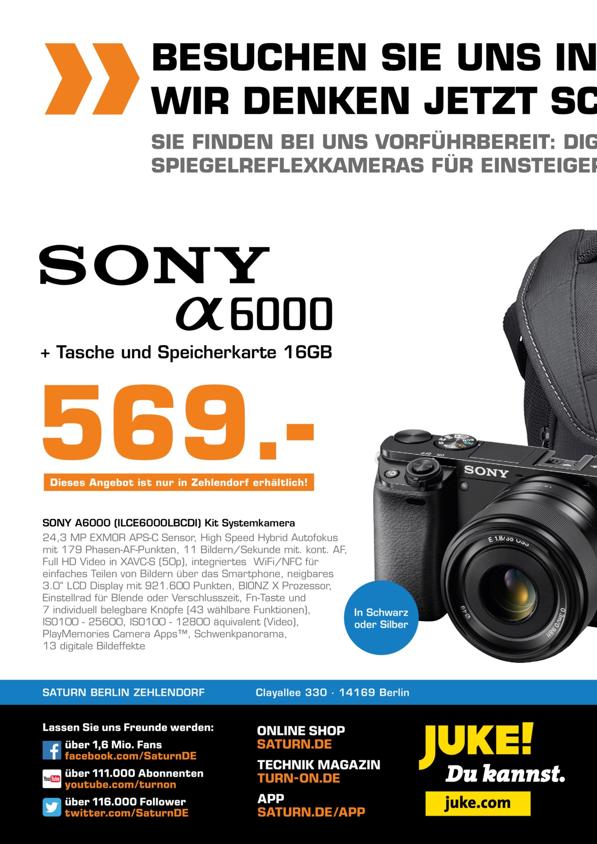 BESUCHEN SIE UNS IN WIR DENKEN JETZT SC  SIE FINDEN BEI UNS VORFÜHRBEREIT: DIG SPIEGELREFLEXKAMERAS FÜR EINSTEIGER  + Tasche und Speicherkarte 16GB  569.Dieses Angebot ist nur in Zehlendorf erhältlich!  SONY A6000 (ILCE6000LBCDI) Kit Systemkamera 24,3 MP EXMOR APS-C Sensor, High Speed Hybrid Autofokus mit 179 Phasen-AF-Punkten, 11 Bildern/Sekunde mit. kont. AF, Full HD Video in XAVC-S (50p), integriertes  WiFi/NFC für einfaches Teilen von Bildern über das Smartphone, neigbares 3.0“ LCD Display mit 921.600 Punkten, BIONZ X Prozessor, Einstellrad für Blende oder Verschlusszeit, Fn-Taste und 7 individuell belegbare Knöpfe (43 wählbare Funktionen), In Schwarz ISO100 - 25600, ISO100 - 12800 äquivalent (Video), oder Silber PlayMemories Camera Apps™, Schwenkpanorama, 13 digitale Bildeffekte  SATURN BERLIN ZEHLENDORF  Clayallee 330 ∙ 14169 Berlin