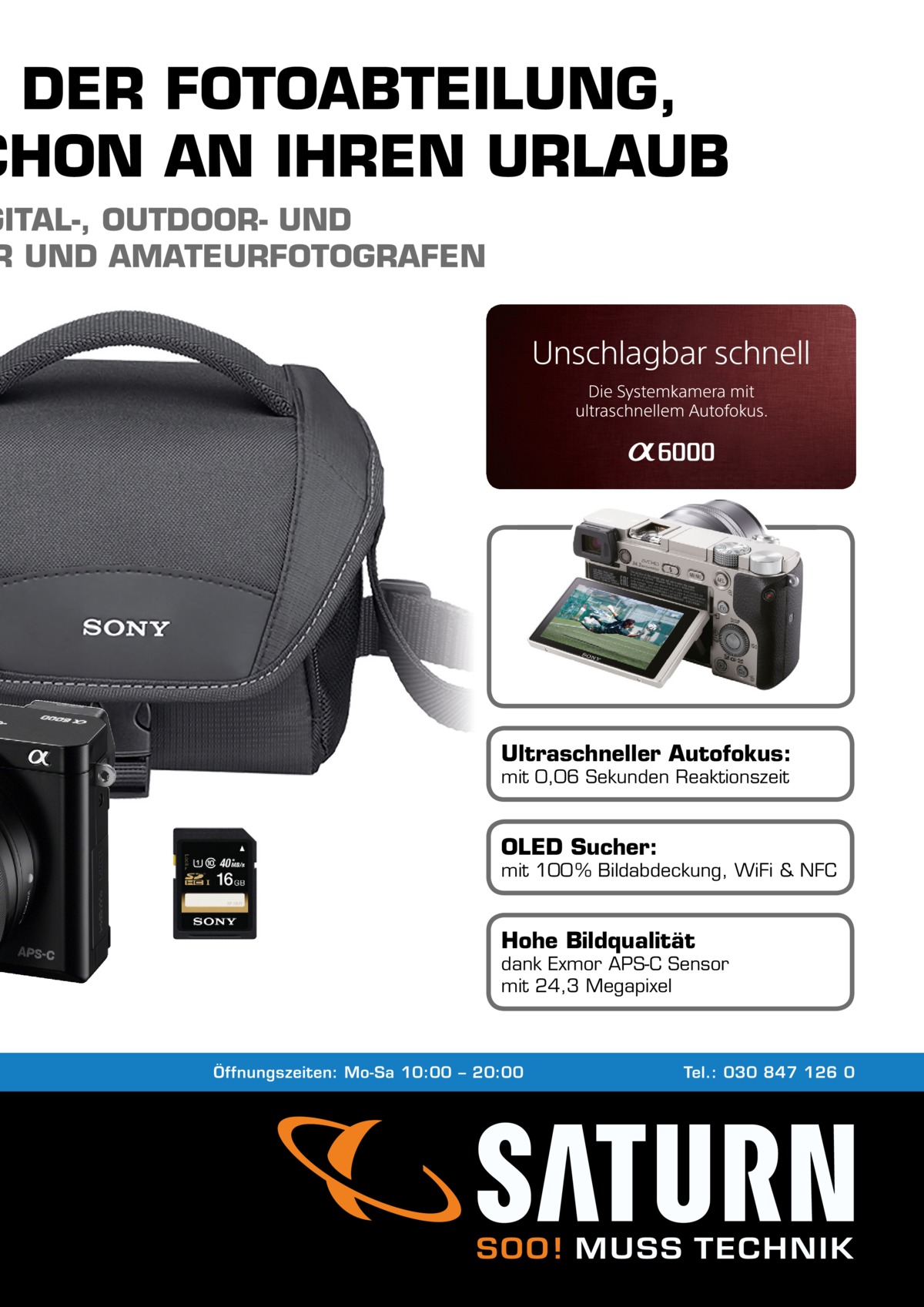 N DER FOTOABTEILUNG, CHON AN IHREN URLAUB  GITAL-, OUTDOOR- UND R UND AMATEURFOTOGRAFEN  Ultraschneller Autofokus: mit 0,06 Sekunden Reaktionszeit  OLED Sucher:  mit 100 % Bildabdeckung, WiFi & NFC  Hohe Bildqualität  dank Exmor APS-C Sensor mit 24,3 Megapixel  Öffnungszeiten: Mo-Sa 10:00 – 20:00  Tel.: 030 847 126 0