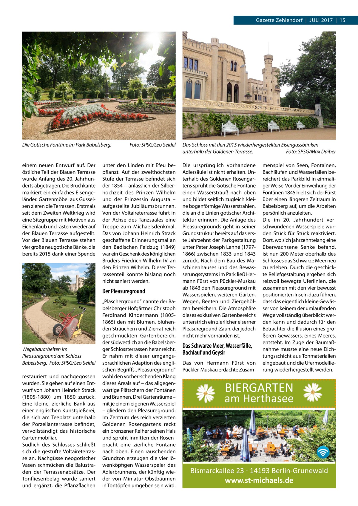 Gazette Zehlendorf  |  Juli 2017  |  15  Die Gotische Fontäne im Park Babelsberg.�  einem neuen Entwurf auf. Der östliche Teil der Blauen Terrasse wurde Anfang des 20. Jahrhunderts abgetragen. Die Bruchkante markiert ein einfaches Eisengeländer. Gartenmöbel aus Gusseisen zieren die Terrassen. Erstmals seit dem Zweiten Weltkrieg wird eine Sitzgruppe mit Motiven aus Eichenlaub und -ästen wieder auf der Blauen Terrasse aufgestellt. Vor der Blauen Terrasse stehen vier große neugotische Bänke, die bereits 2015 dank einer Spende  Foto: SPSG/Leo Seidel  unter den Linden mit Efeu bepflanzt. Auf der zweithöchsten Stufe der Terrasse befindet sich der 1854 – anlässlich der Silberhochzeit des Prinzen Wilhelm und der Prinzessin Augusta – aufgestellte Jubiläumsbrunnen. Von der Voltaireterrasse führt in der Achse des Tanzsaales eine Treppe zum Michaelsdenkmal. Das von Johann Heinrich Strack geschaffene Erinnerungsmal an den Badischen Feldzug (1849) war ein Geschenk des königlichen Bruders Friedrich Wilhelm IV. an den Prinzen Wilhelm. Dieser Terrassenteil konnte bislang noch nicht saniert werden.  Der Pleasureground  Wegebauarbeiten im Pleasureground am Schloss Babelsberg. �Foto: SPSG/Leo Seidel restauriert und nachgegossen wurden. Sie gehen auf einen Entwurf von Johann Heinrich Strack (1805-1880) um 1850 zurück. Eine kleine, zierliche Bank aus einer englischen Kunstgießerei, die sich am Teeplatz unterhalb der Porzellanterrasse befindet, vervollständigt das historische Gartenmobiliar. Südlich des Schlosses schließt sich die gestufte Voltaireterrasse an. Nachgüsse neogotischer Vasen schmücken die Balustraden der Terrassenabsätze. Der Tonfliesenbelag wurde saniert und ergänzt, die Pflanzflächen  „Pläscherground“ nannte der Babelsberger Hofgärtner Christoph Ferdinand Kindermann (18051865) den mit Blumen, blühenden Sträuchern und Zierrat reich geschmückten Gartenbereich, der südwestlich an die Babelsberger Schlossterrassen heranreicht. Er nahm mit dieser umgangssprachlichen Adaption des englischen Begriffs „Pleasureground“ wohl den vorherrschenden Klang dieses Areals auf – das allgegenwärtige Plätschern der Fontänen und Brunnen. Drei Gartenräume – mit je einem eigenen Wasserspiel – gliedern den Pleasureground: Im Zentrum des reich verzierten Goldenen Rosengartens reckt ein bronzener Reiher seinen Hals und sprüht inmitten der Rosenpracht eine zierliche Fontäne nach oben. Einen rauschenden Grundton erzeugen die vier löwenköpfigen Wasserspeier des Adlerbrunnens, der künftig wieder von Miniatur-Obstbäumen in Tontöpfen umgeben sein wird.  Das Schloss mit den 2015 wiederhergestellten Eisengussbänken unterhalb der Goldenen Terrasse.� Foto: SPSG/Max Daiber Die ursprünglich vorhandene Adlersäule ist nicht erhalten. Unterhalb des Goldenen Rosengartens sprüht die Gotische Fontäne einen Wasserstrauß nach oben und bildet seitlich zugleich kleine bogenförmige Wasserstrahlen, die an die Linien gotischer Architektur erinnern. Die Anlage des Pleasuregrounds geht in seiner Grundstruktur bereits auf das erste Jahrzehnt der Parkgestaltung unter Peter Joseph Lenné (17971866) zwischen 1833 und 1843 zurück. Nach dem Bau des Maschinenhauses und des Bewässerungssystems im Park ließ Hermann Fürst von Pückler-Muskau ab 1843 den Pleasureground mit Wasserspielen, weiteren Gärten, Wegen, Beeten und Ziergehölzen bereichern. Die Atmosphäre dieses exklusiven Gartenbereichs unterstrich ein zierlicher eiserner Pleasureground-Zaun, der jedoch nicht mehr vorhanden ist.  Das Schwarze Meer, Wasserfälle, Bachlauf und Geysir Das von Hermann Fürst von Pückler-Muskau erdachte Zusam menspiel von Seen, Fontainen, Bachläufen und Wasserfällen bereichert das Parkbild in einmaliger Weise. Vor der Einweihung der Fontänen 1845 hielt sich der Fürst über einen längeren Zeitraum in Babelsberg auf, um die Arbeiten persönlich anzuleiten. Die im 20.  Jahrhundert verschwundenen Wasserspiele wurden Stück für Stück reaktiviert. Dort, wo sich jahrzehntelang eine überwachsene Senke befand, ist nun 200 Meter oberhalb des Schlosses das Schwarze Meer neu zu erleben. Durch die geschickte Reliefgestaltung ergeben sich reizvoll bewegte Uferlinien, die zusammen mit den vier bewusst positionierten Inseln dazu führen, dass das eigentlich kleine Gewässer von keinem der umlaufenden Wege vollständig überblickt werden kann und dadurch für den Betrachter die Illusion eines größeren Gewässers, eines Meeres, entsteht. Im Zuge der Baumaßnahme musste eine neue Dichtungsschicht aus Tonmaterialien eingebaut und die Ufermodellierung wiederhergestellt werden.  BIERGARTEN  am Herthasee  Bismarckallee 23 · 14193 Berlin-Grunewald www.st-michaels.de