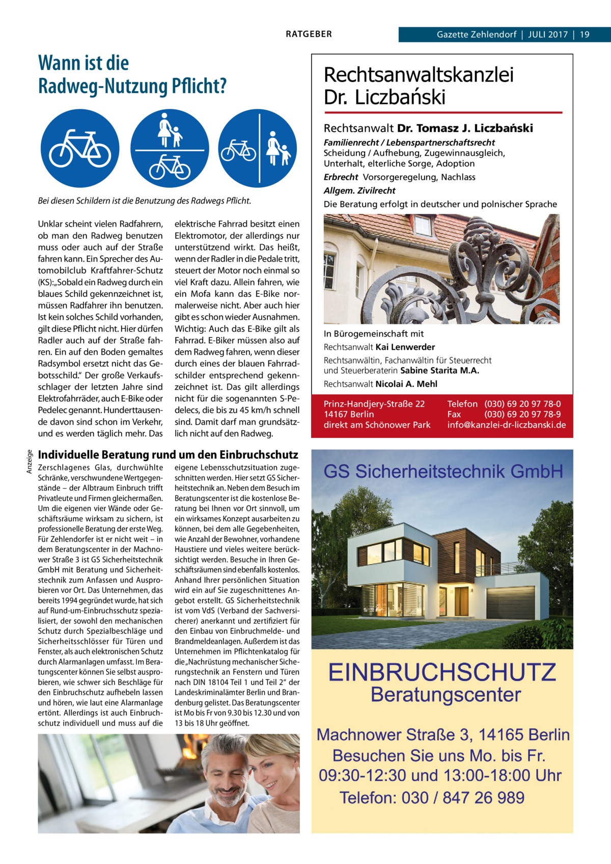 RATGEBER  Wann ist die Radweg-Nutzung Pflicht?  Gazette Zehlendorf  |  Juli 2017  |  19  Rechtsanwaltskanzlei Dr. Liczbański Rechtsanwalt Dr. Tomasz J. Liczba´nski Familienrecht / Lebenspartnerschaftsrecht Scheidung / Aufhebung, Zugewinnausgleich, Unterhalt, elterliche Sorge, Adoption Erbrecht Vorsorgeregelung, Nachlass  Bei diesen Schildern ist die Benutzung des Radwegs Pflicht.  Anzeige  Unklar scheint vielen Radfahrern, ob man den Radweg benutzen muss oder auch auf der Straße fahren kann. Ein Sprecher des Automobilclub Kraftfahrer-Schutz (KS):„Sobald ein Radweg durch ein blaues Schild gekennzeichnet ist, müssen Radfahrer ihn benutzen. Ist kein solches Schild vorhanden, gilt diese Pflicht nicht. Hier dürfen Radler auch auf der Straße fahren. Ein auf den Boden gemaltes Radsymbol ersetzt nicht das Gebotsschild.“ Der große Verkaufsschlager der letzten Jahre sind Elektrofahrräder, auch E-Bike oder Pedelec genannt. Hunderttausende davon sind schon im Verkehr, und es werden täglich mehr. Das  elektrische Fahrrad besitzt einen Elektromotor, der allerdings nur unterstützend wirkt. Das heißt, wenn der Radler in die Pedale tritt, steuert der Motor noch einmal so viel Kraft dazu. Allein fahren, wie ein Mofa kann das E-Bike normalerweise nicht. Aber auch hier gibt es schon wieder Ausnahmen. Wichtig: Auch das E-Bike gilt als Fahrrad. E-Biker müssen also auf dem Radweg fahren, wenn dieser durch eines der blauen Fahrradschilder entsprechend gekennzeichnet ist. Das gilt allerdings nicht für die sogenannten S-Pedelecs, die bis zu 45 km/h schnell sind. Damit darf man grundsätzlich nicht auf den Radweg.  Individuelle Beratung rund um den Einbruchschutz Zerschlagenes Glas, durchwühlte Schränke, verschwundene Wertgegenstände – der Albtraum Einbruch trifft Privatleute und Firmen gleichermaßen. Um die eigenen vier Wände oder Geschäftsräume wirksam zu sichern, ist professionelle Beratung der erste Weg. Für Zehlendorfer ist er nicht weit – in dem Beratungscenter in der Machnower Straße 3 ist GS Sicherheitstechnik GmbH mit Beratung und Sicherheitstechnik zum Anfassen und Ausprobieren vor Ort. Das Unternehmen, das bereits 1994 gegründet wurde, hat sich auf Rund-um-Einbruchsschutz spezialisiert, der sowohl den mechanischen Schutz durch Spezialbeschläge und Sicherheitsschlösser für Türen und Fenster, als auch elektronischen Schutz durch Alarmanlagen umfasst. Im Beratungscenter können Sie selbst ausprobieren, wie schwer sich Beschläge für den Einbruchschutz aufhebeln lassen und hören, wie laut eine Alarmanlage ertönt. Allerdings ist auch Einbruchschutz individuell und muss auf die  eigene Lebensschutzsituation zugeschnitten werden. Hier setzt GS Sicherheitstechnik an. Neben dem Besuch im Beratungscenter ist die kostenlose Beratung bei Ihnen vor Ort sinnvoll, um ein wirksames Konzept ausarbeiten zu können, bei dem alle Gegebenheiten, wie Anzahl der Bewohner, vorhandene Haustiere und vieles weitere berücksichtigt werden. Besuche in Ihren Geschäftsräumen sind ebenfalls kostenlos. Anhand Ihrer persönlichen Situation wird ein auf Sie zugeschnittenes Angebot erstellt. GS Sicherheitstechnik ist vom VdS (Verband der Sachversicherer) anerkannt und zertifiziert für den Einbau von Einbruchmelde- und Brandmeldeanlagen. Außerdem ist das Unternehmen im Pflichtenkatalog für die „Nachrüstung mechanischer Sicherungstechnik an Fenstern und Türen nach DIN 18104 Teil 1 und Teil 2“ der Landeskriminalämter Berlin und Brandenburg gelistet. Das Beratungscenter ist Mo bis Fr von 9.30 bis 12.30 und von 13 bis 18 Uhr geöffnet.  Allgem. Zivilrecht Die Beratung erfolgt in deutscher und polnischer Sprache  In Bürogemeinschaft mit Rechtsanwalt Kai Lenwerder Rechtsanwältin, Fachanwältin für Steuerrecht und Steuerberaterin Sabine Starita M.A. Rechtsanwalt Nicolai A. Mehl Prinz-Handjery-Straße 22 14167 Berlin direkt am Schönower Park  Telefon (030) 69 20 97 78-0 Fax (030) 69 20 97 78-9 info@kanzlei-dr-liczbanski.de