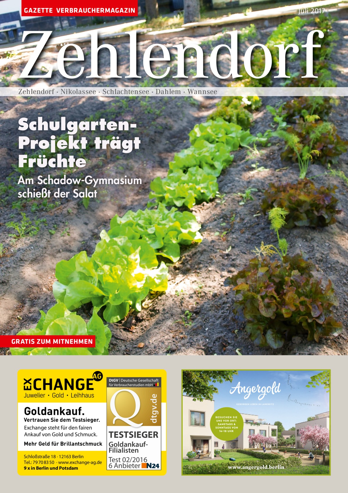 GAZETTE VERBRAUCHERMAGAZIN  Juli 2017  Zehlendorf Zehlendorf · Nikolassee · Schlachtensee · Dahlem · Wannsee  SchulgartenProjekt trägt Früchte Am Schadow-Gymnasium schießt der Salat  dtgv.de  GRATIS ZUM MITNEHMEN  Goldankauf.  Vertrauen Sie dem Testsieger. Exchange steht für den fairen Ankauf von Gold und Schmuck. Mehr Geld für Brillantschmuck Schloßstraße 18 · 12163 Berlin Tel.: 79 70 83 50 · www.exchange-ag.de 9 x in Berlin und Potsdam  TESTSIEGER GoldankaufFilialisten Test 02/2016 6 Anbieter