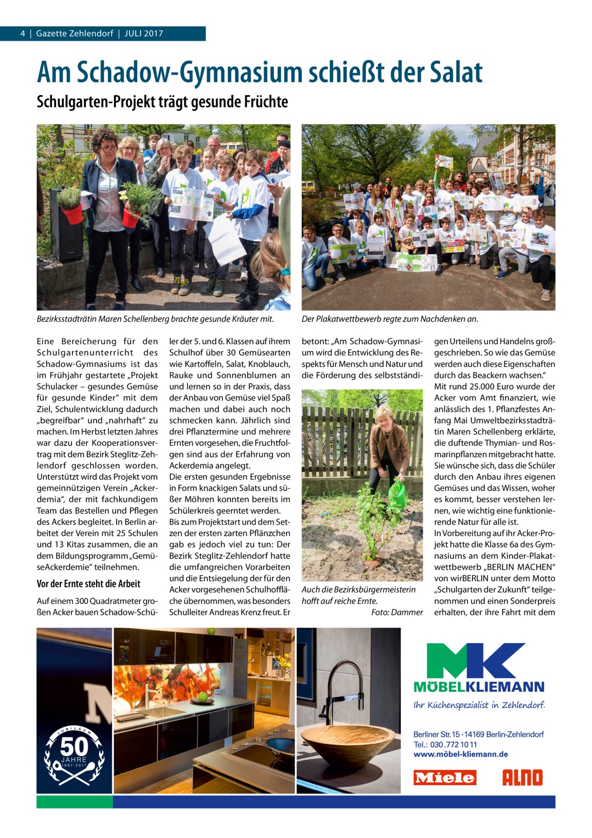 4  |  Gazette Zehlendorf  |  Juli 2017  Am Schadow-Gymnasium schießt der Salat Schulgarten-Projekt trägt gesunde Früchte  Bezirksstadträtin Maren Schellenberg brachte gesunde Kräuter mit.  Der Plakatwettbewerb regte zum Nachdenken an.  Eine Bereicherung für den Schulgartenunterricht des Schadow-Gymnasiums ist das im Frühjahr gestartete „Projekt Schulacker – gesundes Gemüse für gesunde Kinder“ mit dem Ziel, Schulentwicklung dadurch „begreifbar“ und „nahrhaft“ zu machen. Im Herbst letzten Jahres war dazu der Kooperationsvertrag mit dem Bezirk Steglitz-Zehlendorf geschlossen worden. Unterstützt wird das Projekt vom gemeinnützigen Verein „Ackerdemia“, der mit fachkundigem Team das Bestellen und Pflegen des Ackers begleitet. In Berlin arbeitet der Verein mit 25 Schulen und 13 Kitas zusammen, die an dem Bildungsprogramm „GemüseAckerdemie“ teilnehmen.  betont: „Am Schadow-Gymnasium wird die Entwicklung des Respekts für Mensch und Natur und die Förderung des selbstständi Vor der Ernte steht die Arbeit Auf einem 300 Quadratmeter großen Acker bauen Schadow-Schü ler der 5. und 6. Klassen auf ihrem Schulhof über 30 Gemüsearten wie Kartoffeln, Salat, Knoblauch, Rauke und Sonnenblumen an und lernen so in der Praxis, dass der Anbau von Gemüse viel Spaß machen und dabei auch noch schmecken kann. Jährlich sind drei Pflanztermine und mehrere Ernten vorgesehen, die Fruchtfolgen sind aus der Erfahrung von Ackerdemia angelegt. Die ersten gesunden Ergebnisse in Form knackigen Salats und süßer Möhren konnten bereits im Schülerkreis geerntet werden. Bis zum Projektstart und dem Setzen der ersten zarten Pflänzchen gab es jedoch viel zu tun: Der Bezirk Steglitz-Zehlendorf hatte die umfangreichen Vorarbeiten und die Entsiegelung der für den Acker vorgesehenen Schulhoffläche übernommen, was besonders Schulleiter Andreas Krenz freut. Er  Auch die Bezirksbürgermeisterin hofft auf reiche Ernte. � Foto: Dammer  gen Urteilens und Handelns großgeschrieben. So wie das Gemüse werden auch diese Eigenschaften durch das Beackern wachsen.“ Mit rund 25.000 Euro wurde der Acker vom Amt finanziert, wie anlässlich des 1. Pflanzfestes Anfang Mai Umweltbezirksstadträtin Maren Schellenberg erklärte, die duftende Thymian- und Rosmarinpflanzen mitgebracht hatte. Sie wünsche sich, dass die Schüler durch den Anbau ihres eigenen Gemüses und das Wissen, woher es kommt, besser verstehen lernen, wie wichtig eine funktionierende Natur für alle ist. In Vorbereitung auf ihr Acker-Projekt hatte die Klasse 6a des Gymnasiums an dem Kinder-Plakatwettbewerb „BERLIN MACHEN“ von wirBERLIN unter dem Motto „Schulgarten der Zukunft“ teilgenommen und einen Sonderpreis erhalten, der ihre Fahrt mit dem