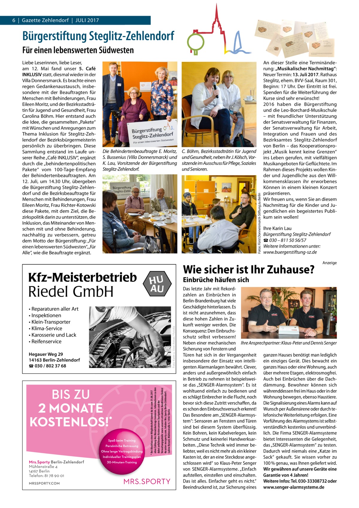 6  |  Gazette Gazette Zehlendorf  |  Juli Steglitz / Zehlendorf 2017| Juli 2017  Bürgerstiftung Steglitz-Zehlendorf Für einen lebenswerten Südwesten  Die Behindertenbeauftragte E. Moritz, S. Bussenius (Villa Donnersmarck) und K. Lau, Vorsitzende der Bürgerstiftung Steglitz-Zehlendorf.  Kfz-Meisterbetrieb  Riedel GmbH  C. Böhm, Bezirksstadträtin für Jugend und Gesundheit, neben ihr J. Kölsch, Vorsitzende im Ausschuss für Pflege, Soziales und Senioren.  Fotos: Fürst Donnersmarck-Stiftung zu Berlin  liebe leserinnen, liebe leser, am 12.  Mai fand unser 5.  Café INKLUSIV statt, diesmal wieder in der Villa Donnersmarck. Es brachte einen regen Gedankenaustausch, insbesondere mit der Beauftragten für Menschen mit Behinderungen, Frau Eileen Moritz, und der Bezirksstadträtin für Jugend und Gesundheit, Frau Carolina Böhm. Hier entstand auch die idee, die gesammelten „Pakete“ mit Wünschen und Anregungen zum Thema inklusion für Steglitz-Zehlendorf der Bezirksbürgermeisterin persönlich zu überbringen. Diese Sammlung entstand im laufe unserer Reihe „Café iNKluSiV“, ergänzt durch die „behindertenpolitischen Pakete“ vom 100-Tage-Empfang der Behindertenbeauftragten. Am 12.  Juli, um 14.30  uhr, übergeben die Bürgerstiftung Steglitz-Zehlendorf und die Bezirksbeauftragte für Menschen mit Behinderungen, Frau Eileen Moritz, Frau Richter-Kotowski diese Pakete, mit dem Ziel, die Bezirkspolitik darin zu unterstützen, die inklusion, das Miteinander von Menschen mit und ohne Behinderung, nachhaltig zu verbessern, getreu dem Motto der Bürgerstiftung: „Für einen lebenswerten Südwesten“, „für Alle“, wie die Beauftragte ergänzt.  Anzeige  Einbrüche häufen sich  Foto: Karin u. Uwe Annas / Fotolia * Bei Abschluss einer Mitgliedschaft kannst du bis zum 31.08.2017 ohne Zahlung des Monatsbeitrags trainieren. Informationen zu den dabei anfallenden Kosten unseres Startpakets und der Verwaltungsgebühr sowie unseren attraktiven Konditionen findest du unter mrssporty.com. Inhaber Mrs.Sporty Berlin-Zehlendorf: Sabine Rotzoll, Mühlenstraße 4, 14167 Berlin  Hegauer Weg 29 14163 Berlin-Zehlendorf ☎ 030 / 802 37 68  ihre Karin lau Bürgerstiftung Steglitz-Zehlendorf ☎ 030 – 811 50 56/57 Weitere Informationen unter: www.buergerstiftung-sz.de  Wie sicher ist Ihr Zuhause?  HU AU  • Reparaturen aller Art • Inspektionen • Klein-Transporter • Klima-Service • Karosserie und Lack • Reifenservice  An dieser Stelle eine Terminänderung: „Musikalischer Nachmittag“: Neuer Termin: 13. Juli 2017. Rathaus Steglitz, ehem. BVV-Saal, Raum 301, Beginn: 17 uhr. Der Eintritt ist frei. Spenden für die Weiterführung der Kurse sind sehr erwünscht! 2016 haben die Bürgerstiftung und die leo-Borchard-Musikschule – mit freundlicher unterstützung der Senatsverwaltung für Finanzen, der Senatsverwaltung für Arbeit, integration und Frauen und des Bezirksamtes Steglitz-Zehlendorf von Berlin – das Kooperationsprojekt „Musik kennt keine Grenzen“ ins leben gerufen, mit vielfältigen Musikangeboten für Geflüchtete. im Rahmen dieses Projekts wollen Kinder und Jugendliche aus den Willkommensklassen ihr erworbenes Können in einem kleinen Konzert präsentieren. Wir freuen uns, wenn Sie an diesem Nachmittag für die Kinder und Jugendlichen ein begeistertes Publikum sein wollen!  Das letzte Jahr mit Rekordzahlen an Einbrüchen in Berlin-Brandenburg hat viele Geschädigte hinterlassen. Es ist nicht anzunehmen, dass diese hohen Zahlen in Zukunft weniger werden. Die Konsequenz: Den Einbruchsschutz selbst verbessern! Neben einer mechanischen Ihre Ansprechpartner: Klaus-Peter und Dennis Senger Sicherung von Fenstern und Türen hat sich in der Vergangenheit ganzen Hauses benötigt man lediglich insbesondere der Einsatz von intelli- ein einziges Gerät. Dies bewacht ein genten Alarmanlagen bewährt. Clever, ganzes Haus oder eine Wohnung, auch anders und außergewöhnlich einfach über mehrere Etagen, elektrosmogfrei. in Betrieb zu nehmen ist beispielswei- Auch bei Einbrüchen über die Dachse das „SENGER-Alarmsystem“. Es ist dämmung. Bewohner können sich wohltuend einfach zu bedienen und währenddessen frei im Haus oder in der es schlägt Einbrecher in die Flucht, noch Wohnung bewegen, ebenso Haustiere. bevor sich diese Zutritt verschaffen, da Die Signalisierung eines Alarms kann auf es schon den Einbruchsversuch erkennt! Wunsch per Außensirene oder durch teDas Besondere am „SENGER-Alarmsys- lefonische Weiterleitung erfolgen. Eine tem“: Sensoren an Fenstern und Türen Vorführung des Alarmsystems ist selbstsind bei diesem System überflüssig. verständlich kostenlos und unverbindKein Bohren, kein Kabelverlegen, kein lich. Die Firma SENGER-Alarmsysteme Schmutz und keinerlei Handwerksar- bietet Interessenten die Gelegenheit, beiten. „Diese Technik wird immer be- das „SENGER-Alarmsystem“ zu testen. liebter, weil es nicht mehr als ein kleiner Dadurch wird niemals eine „Katze im Kasten ist, der an eine Steckdose ange- Sack“ gekauft. Sie wissen vorher zu schlossen wird“ so Klaus-Peter Senger 100 % genau, was Ihnen geliefert wird. von SENGER-Alarmsysteme. „Einfach Wir gewähren auf unsere Geräte eine aufstellen, einstellen und einschalten. Garantie von 4 Jahren! Das ist alles. Einfacher geht es nicht.“ Weitere Infos: Tel. 030-33308732 oder Beeindruckend ist, zur Sicherung eines www.senger-alarmsysteme.de