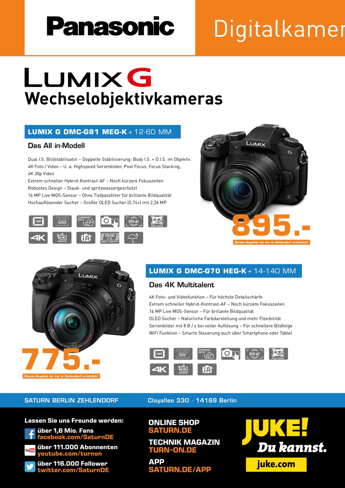 Digitalkamer Wechselobjektivkameras LUMIX G DMC-G81 MEG-K + 12-60 MM  Das All in-Modell Dual I.S. Bildstabilisator – Doppelte Stabilisierung: Body I.S. + O.I.S. im Objektiv 4K Foto / Video – U. a. Highspeed Serienbilder, Post Focus, Focus Stacking, 4K 30p Video Extrem schneller Hybrid-Kontrast-AF – Noch kürzere Fokuszeiten Robustes Design – Staub- und spritzwassergeschützt 16 MP Live MOS-Sensor – Ohne Tiefpassfilter für brillante Bildqualität Hochauflösender Sucher – Großer OLED Sucher (0,74×) mit 2,36 MP  895.Dieses Angebot ist nur in Zehlendorf erhältlich!  LUMIX G DMC-G70 HEG-K + 14-140 MM  Das 4K Multitalent 4K Foto- und Videofunktion – Für höchste Detailschärfe Extrem schneller Hybrid-Kontrast-AF – Noch kürzere Fokuszeiten 16 MP Live MOS-Sensor – Für brillante Bildqualität OLED Sucher – Natürliche Farbdarstellung und mehr Flexibilität Serienbilder mit 8 B / s bei voller Auflösung – Für schnellere Bildfolge WiFi Funktion – Smarte Steuerung auch über Smartphone oder Tablet  775.Dieses Angebot ist nur in Zehlendorf erhältlich!  SATURN BERLIN ZEHLENDORF  Clayallee 330 ∙ 14169 Berlin