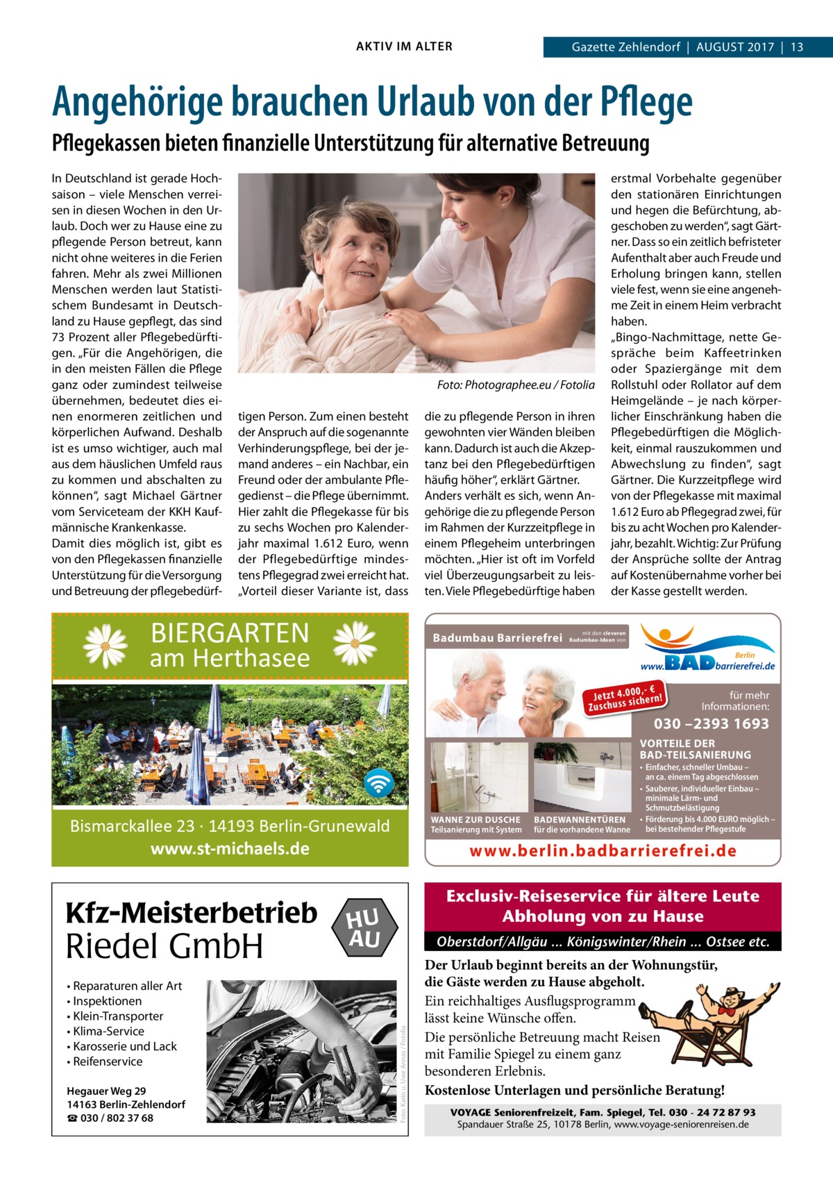 AKTIV IM ALTER  Gazette Zehlendorf  |  August 2017  |  13  Angehörige brauchen Urlaub von der Pflege Pflegekassen bieten finanzielle Unterstützung für alternative Betreuung In Deutschland ist gerade Hochsaison – viele Menschen verreisen in diesen Wochen in den Urlaub. Doch wer zu Hause eine zu pflegende Person betreut, kann nicht ohne weiteres in die Ferien fahren. Mehr als zwei Millionen Menschen werden laut Statistischem Bundesamt in Deutschland zu Hause gepflegt, das sind 73 Prozent aller Pflegebedürftigen. „Für die Angehörigen, die in den meisten Fällen die Pflege ganz oder zumindest teilweise übernehmen, bedeutet dies einen enormeren zeitlichen und körperlichen Aufwand. Deshalb ist es umso wichtiger, auch mal aus dem häuslichen Umfeld raus zu kommen und abschalten zu können“, sagt Michael Gärtner vom Serviceteam der KKH Kaufmännische Krankenkasse. Damit dies möglich ist, gibt es von den Pflegekassen finanzielle Unterstützung für die Versorgung und Betreuung der pflegebedürf �  Foto: Photographee.eu / Fotolia  tigen Person. Zum einen besteht der Anspruch auf die sogenannte Verhinderungspflege, bei der jemand anderes – ein Nachbar, ein Freund oder der ambulante Pflegedienst – die Pflege übernimmt. Hier zahlt die Pflegekasse für bis zu sechs Wochen pro Kalenderjahr maximal 1.612  Euro, wenn der Pflegebedürftige mindestens Pflegegrad zwei erreicht hat. „Vorteil dieser Variante ist, dass  BIERGARTEN  die zu pflegende Person in ihren gewohnten vier Wänden bleiben kann. Dadurch ist auch die Akzeptanz bei den Pflegebedürftigen häufig höher“, erklärt Gärtner. Anders verhält es sich, wenn Angehörige die zu pflegende Person im Rahmen der Kurzzeitpflege in einem Pflegeheim unterbringen möchten. „Hier ist oft im Vorfeld viel Überzeugungsarbeit zu leisten. Viele Pflegebedürftige haben  Badumbau Barrierefrei  am Herthasee  erstmal Vorbehalte gegenüber den stationären Einrichtungen und hegen die Befürchtung, abgeschoben zu werden“, sagt Gärtner. Dass so ein zeitlich befristeter Aufenthalt aber auch Freude und Erholung bringen kann, stellen viele fest, wenn sie eine angenehme Zeit in einem Heim verbracht haben. „Bingo-Nachmittage, nette Gespräche beim Kaffeetrinken oder Spaziergänge mit dem Rollstuhl oder Rollator auf dem Heimgelände – je nach körperlicher Einschränkung haben die Pflegebedürftigen die Möglichkeit, einmal rauszukommen und Abwechslung zu finden“, sagt Gärtner. Die Kurzzeitpflege wird von der Pflegekasse mit maximal 1.612 Euro ab Pflegegrad zwei, für bis zu acht Wochen pro Kalenderjahr, bezahlt. Wichtig: Zur Prüfung der Ansprüche sollte der Antrag auf Kostenübernahme vorher bei der Kasse gestellt werden.  mit den cleveren Badumbau-Ideen von  Berlin  0 ,- € Je tz t 4 .0si0 ch e rn ! ss u h sc Zu  für mehr Informationen:  030 –2393 1693  VORTEILE DER BAD-TEILSANIERUNG  WANNE ZUR DUSCHE Teilsanierung mit System  Bismarckallee 23 · 14193 Berlin-Grunewald www.st-michaels.de  Riedel GmbH • Reparaturen aller Art • Inspektionen • Klein-Transporter • Klima-Service • Karosserie und Lack • Reifenservice Hegauer Weg 29 14163 Berlin-Zehlendorf ☎ 030 / 802 37 68  www.berlin.badbarrierefrei.de Exclusiv-Reiseservice für ältere Leute Abholung von zu Hause  HU AU  Oberstdorf/Allgäu ... Königswinter/Rhein ... Ostsee etc.  Foto: Karin u. Uwe Annas / Fotolia  Kfz-Meisterbetrieb  BADEWANNENTÜREN für die vorhandene Wanne  • Einfacher, schneller Umbau – an ca. einem Tag abgeschlossen • Sauberer, individueller Einbau – minimale Lärm- und Schmutzbelästigung • Förderung bis 4.000 EURO möglich – bei bestehender Pflegestufe  Der Urlaub beginnt bereits an der Wohnungstür, die Gäste werden zu Hause abgeholt. Ein reichhaltiges Ausflugsprogramm lässt keine Wünsche offen. Die persönliche Betreuung macht Reisen mit Familie Spiegel zu einem ganz besonderen Erlebnis. Kostenlose Unterlagen und persönliche Beratung! VOYAGE Seniorenfreizeit, Fam. Spiegel, Tel. 030 - 24 72 87 93 Spandauer Straße 25, 10178 Berlin, www.voyage-seniorenreisen.de