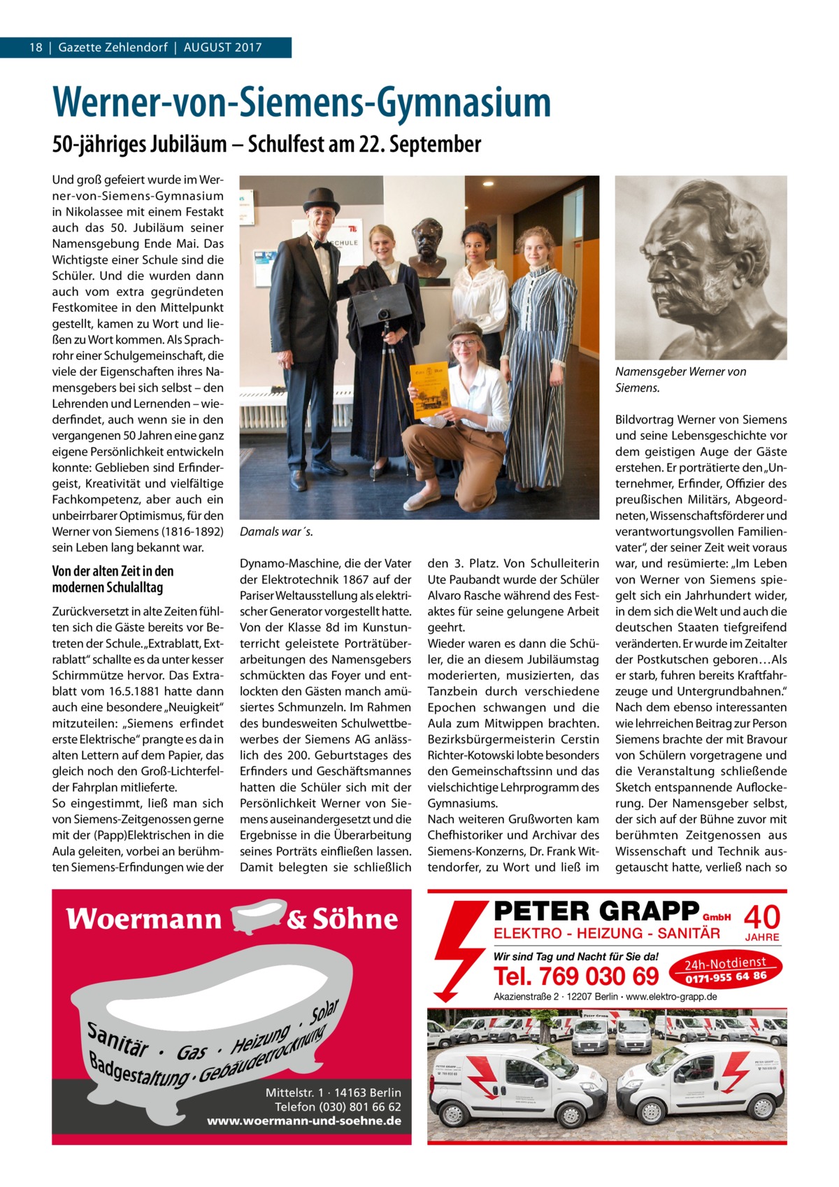 18  |  Gazette Zehlendorf  |  August 2017  Werner-von-Siemens-Gymnasium 50-jähriges Jubiläum – Schulfest am 22. September Und groß gefeiert wurde im Werner-von-Siemens-Gymnasium in Nikolassee mit einem Festakt auch das 50.  Jubiläum seiner Namensgebung Ende Mai. Das Wichtigste einer Schule sind die Schüler. Und die wurden dann auch vom extra gegründeten Festkomitee in den Mittelpunkt gestellt, kamen zu Wort und ließen zu Wort kommen. Als Sprachrohr einer Schulgemeinschaft, die viele der Eigenschaften ihres Namensgebers bei sich selbst – den Lehrenden und Lernenden – wiederfindet, auch wenn sie in den vergangenen 50 Jahren eine ganz eigene Persönlichkeit entwickeln konnte: Geblieben sind Erfindergeist, Kreativität und vielfältige Fachkompetenz, aber auch ein unbeirrbarer Optimismus, für den Werner von Siemens (1816-1892) sein Leben lang bekannt war.  Von der alten Zeit in den modernen Schulalltag Zurückversetzt in alte Zeiten fühlten sich die Gäste bereits vor Betreten der Schule. „Extrablatt, Extrablatt“ schallte es da unter kesser Schirmmütze hervor. Das Extra­ blatt vom 16.5.1881 hatte dann auch eine besondere „Neuigkeit“ mitzuteilen: „Siemens erfindet erste Elektrische“ prangte es da in alten Lettern auf dem Papier, das gleich noch den Groß-Lichterfelder Fahrplan mitlieferte. So eingestimmt, ließ man sich von Siemens-Zeitgenossen gerne mit der (Papp)Elektrischen in die Aula geleiten, vorbei an berühmten Siemens-Erfindungen wie der  Namensgeber Werner von Siemens.  Damals war´s. Dynamo-Maschine, die der Vater der Elektrotechnik 1867 auf der Pariser Weltausstellung als elektrischer Generator vorgestellt hatte. Von der Klasse 8d im Kunstunterricht geleistete Porträtüberarbeitungen des Namensgebers schmückten das Foyer und entlockten den Gästen manch amüsiertes Schmunzeln. Im Rahmen des bundesweiten Schulwettbewerbes der Siemens AG anlässlich des 200.  Geburtstages des Erfinders und Geschäftsmannes hatten die Schüler sich mit der Persönlichkeit Werner von Siemens auseinandergesetzt und die Ergebnisse in die Überarbeitung seines Porträts einfließen lassen. Damit belegten sie schließlich  den 3.  Platz. Von Schulleiterin Ute Paubandt wurde der Schüler Alvaro Rasche während des Festaktes für seine gelungene Arbeit geehrt. Wieder waren es dann die Schüler, die an diesem Jubiläumstag moderierten, musizierten, das Tanzbein durch verschiedene Epochen schwangen und die Aula zum Mitwippen brachten. Bezirksbürgermeisterin Cerstin Richter-Kotowski lobte besonders den Gemeinschaftssinn und das vielschichtige Lehrprogramm des Gymnasiums. Nach weiteren Grußworten kam Chefhistoriker und Archivar des Siemens-Konzerns, Dr. Frank Wittendorfer, zu Wort und ließ im  Bildvortrag Werner von Siemens und seine Lebensgeschichte vor dem geistigen Auge der Gäste erstehen. Er porträtierte den „Unternehmer, Erfinder, Offizier des preußischen Militärs, Abgeordneten, Wissenschaftsförderer und verantwortungsvollen Familienvater“, der seiner Zeit weit voraus war, und resümierte: „Im Leben von Werner von Siemens spiegelt sich ein Jahrhundert wider, in dem sich die Welt und auch die deutschen Staaten tiefgreifend veränderten. Er wurde im Zeitalter der Postkutschen geboren…Als er starb, fuhren bereits Kraftfahrzeuge und Untergrundbahnen.“ Nach dem ebenso interessanten wie lehrreichen Beitrag zur Person Siemens brachte der mit Bravour von Schülern vorgetragene und die Veranstaltung schließende Sketch entspannende Auflockerung. Der Namensgeber selbst, der sich auf der Bühne zuvor mit berühmten Zeitgenossen aus Wissenschaft und Technik ausgetauscht hatte, verließ nach so  PETER GRAPP  GmbH  ELEKTRO - HEIZUNG - SANITÄR Wir sind Tag und Nacht für Sie da!  Tel. 769 030 69  JAHRE  24 h-N ot die ns t  01 71- 95 5 64 86  Akazienstraße 2 · 12207 Berlin · www.elektro-grapp.de  Mittelstr. 1 · 14163 Berlin Telefon (030) 801 66 62 www.woermann-und-soehne.de  40