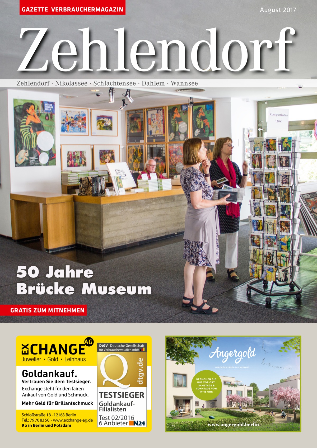 GAZETTE VERBRAUCHERMAGAZIN  August 2017  Zehlendorf Zehlendorf · Nikolassee · Schlachtensee · Dahlem · Wannsee  50 Jahre Brücke Museum  dtgv.de  GRATIS ZUM MITNEHMEN  Goldankauf.  Vertrauen Sie dem Testsieger. Exchange steht für den fairen Ankauf von Gold und Schmuck. Mehr Geld für Brillantschmuck Schloßstraße 18 · 12163 Berlin Tel.: 79 70 83 50 · www.exchange-ag.de 9 x in Berlin und Potsdam  TESTSIEGER GoldankaufFilialisten Test 02/2016 6 Anbieter