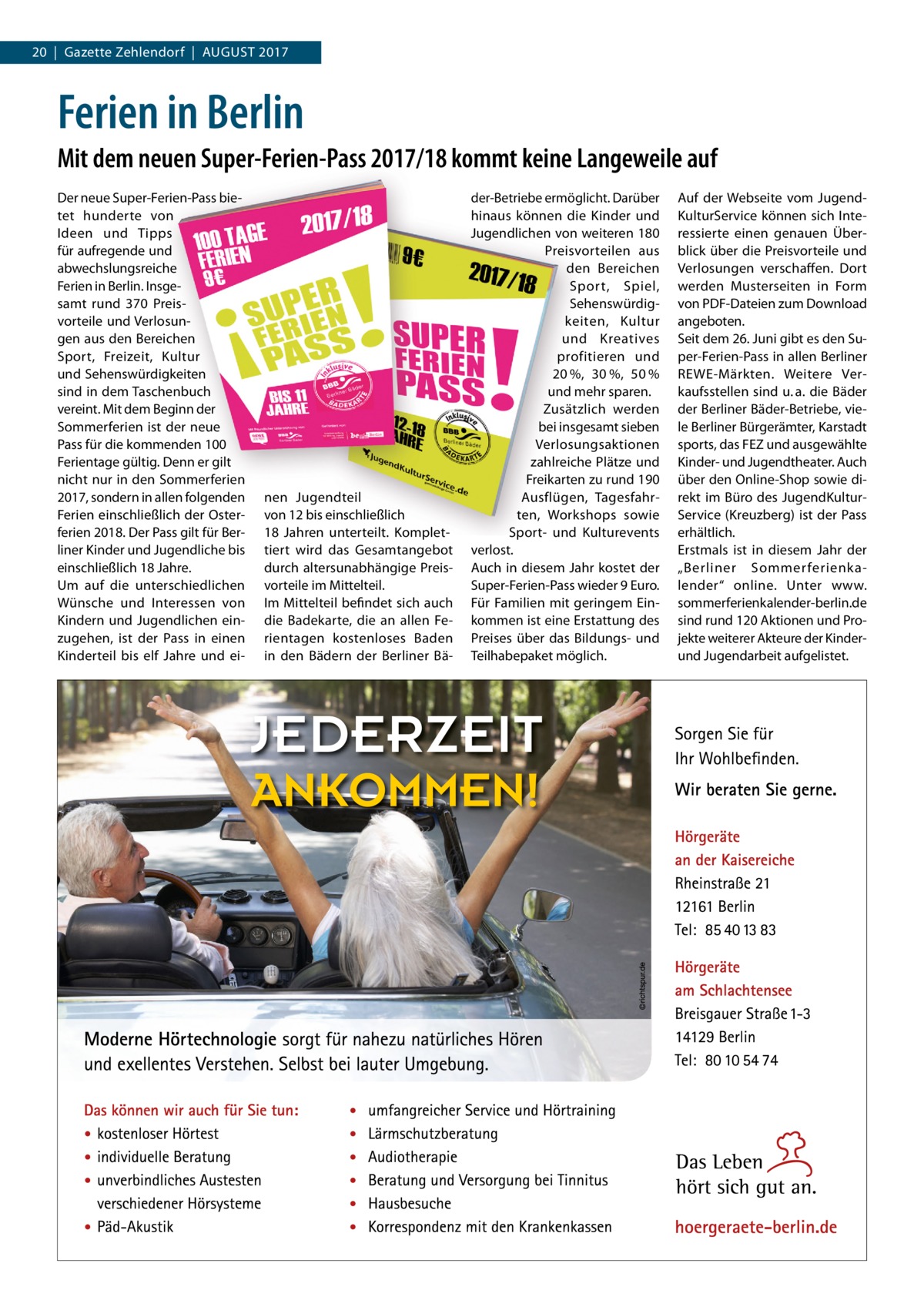 20  |  Gazette Zehlendorf  |  August 2017  Ferien in Berlin Mit dem neuen Super-Ferien-Pass 2017/18 kommt keine Langeweile auf Der neue Super-Ferien-Pass bietet hunderte von Ideen und Tipps für aufregende und abwechslungsreiche Ferien in Berlin. Insgesamt rund 370 Preisvorteile und Verlosungen aus den Bereichen Sport, Freizeit, Kultur und Sehenswürdigkeiten sind in dem Taschenbuch vereint. Mit dem Beginn der Sommerferien ist der neue Pass für die kommenden 100 Ferientage gültig. Denn er gilt nicht nur in den Sommerferien 2017, sondern in allen folgenden Ferien einschließlich der Osterferien 2018. Der Pass gilt für Berliner Kinder und Jugendliche bis einschließlich 18 Jahre. Um auf die unterschiedlichen Wünsche und Interessen von Kindern und Jugendlichen einzugehen, ist der Pass in einen Kinderteil bis elf Jahre und ei nen Jugendteil von 12 bis einschließlich 18  Jahren unterteilt. Komplettiert wird das Gesamtangebot durch altersunabhängige Preisvorteile im Mittelteil. Im Mittelteil befindet sich auch die Badekarte, die an allen Ferientagen kostenloses Baden in den Bädern der Berliner Bä der-Betriebe ermöglicht. Darüber hinaus können die Kinder und Jugendlichen von weiteren 180 Preisvorteilen aus den Bereichen Sport, Spiel, Sehenswürdigkeiten, Kultur und Kreatives profitieren und 20 %, 30 %, 50 % und mehr sparen. Zusätzlich werden bei insgesamt sieben Verlosungsaktionen zahlreiche Plätze und Freikarten zu rund 190 Ausflügen, Tagesfahrten, Workshops sowie Sport- und Kulturevents verlost. Auch in diesem Jahr kostet der Super-Ferien-Pass wieder 9 Euro. Für Familien mit geringem Einkommen ist eine Erstattung des Preises über das Bildungs- und Teilhabepaket möglich.  Auf der Webseite vom JugendKulturService können sich Interessierte einen genauen Überblick über die Preisvorteile und Verlosungen verschaffen. Dort werden Musterseiten in Form von PDF-Dateien zum Download angeboten. Seit dem 26. Juni gibt es den Super-Ferien-Pass in allen Berliner REWE-Märkten. Weitere Verkaufsstellen sind u. a. die Bäder der Berliner Bäder-Betriebe, viele Berliner Bürgerämter, Karstadt sports, das FEZ und ausgewählte Kinder- und Jugendtheater. Auch über den Online-Shop sowie direkt im Büro des JugendKulturService (Kreuzberg) ist der Pass erhältlich. Erstmals ist in diesem Jahr der „Berliner Sommerferienkalender“ online. Unter www.­ sommerferienkalender-berlin.de sind rund 120 Aktionen und Projekte weiterer Akteure der Kinderund Jugendarbeit aufgelistet.