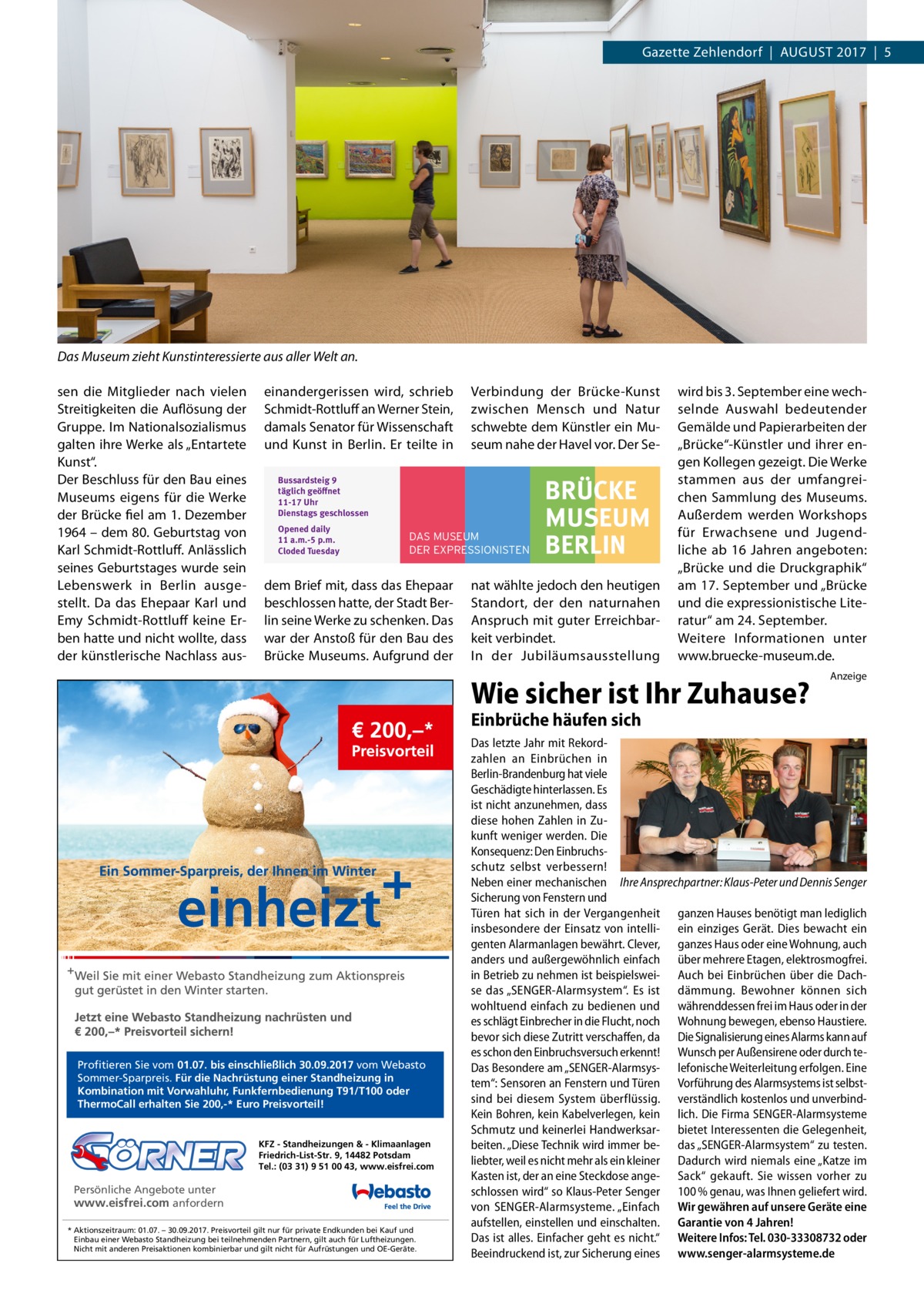 Gazette Zehlendorf  |  August 2017  |  5  Das Museum zieht Kunstinteressierte aus aller Welt an. sen die Mitglieder nach vielen Streitigkeiten die Auflösung der Gruppe. Im Nationalsozialismus galten ihre Werke als „Entartete Kunst“. Der Beschluss für den Bau eines Museums eigens für die Werke der Brücke fiel am 1. Dezember 1964 – dem 80. Geburtstag von Karl Schmidt-Rottluff. Anlässlich seines Geburtstages wurde sein Lebenswerk in Berlin ausgestellt. Da das Ehepaar Karl und Emy Schmidt-Rottluff keine Erben hatte und nicht wollte, dass der künstlerische Nachlass aus einandergerissen wird, schrieb Schmidt-Rottluff an Werner Stein, damals Senator für Wissenschaft und Kunst in Berlin. Er teilte in  Verbindung der Brücke-Kunst zwischen Mensch und Natur schwebte dem Künstler ein Museum nahe der Havel vor. Der Se Bussardsteig 9 täglich geöﬀnet 11-17 Uhr Dienstags geschlossen Opened daily 11 a.m.-5 p.m. Cloded Tuesday  DAS MUSEUM DER EXPRESSIONISTEN  dem Brief mit, dass das Ehepaar beschlossen hatte, der Stadt Berlin seine Werke zu schenken. Das war der Anstoß für den Bau des Brücke Museums. Aufgrund der  BRÜCKE MUSEUM BERLIN  nat wählte jedoch den heutigen Standort, der den naturnahen Anspruch mit guter Erreichbarkeit verbindet. In der Jubiläumsausstellung  wird bis 3. September eine wechselnde Auswahl bedeutender Gemälde und Papierarbeiten der „Brücke“-Künstler und ihrer engen Kollegen gezeigt. Die Werke stammen aus der umfangreichen Sammlung des Museums. Außerdem werden Workshops für Erwachsene und Jugendliche ab 16  Jahren angeboten: „Brücke und die Druckgraphik“ am 17. September und „Brücke und die expressionistische Literatur“ am 24. September. Weitere Informationen unter www.­­bruecke-museum.de.  Wie sicher ist Ihr Zuhause?  Anzeige  Einbrüche häufen sich  Profitieren Sie vom 01.07. bis einschließlich 30.09.2017 vom Webasto Sommer-Sparpreis. Für die Nachrüstung einer Standheizung in Kombination mit Vorwahluhr, Funkfernbedienung T91/T100 oder ThermoCall erhalten Sie 200,-* Euro Preisvorteil!  KFZ - Standheizungen & - Klimaanlagen Friedrich-List-Str. 9, 14482 Potsdam Tel.: (03 31) 9 51 00 43, www.eisfrei.com  Persönliche Angebote unter www.eisfrei.com anfordern * Aktionszeitraum: 01.07. – 30.09.2017. Preisvorteil gilt nur für private Endkunden bei Kauf und Einbau einer Webasto Standheizung bei teilnehmenden Partnern, gilt auch für Luftheizungen. Nicht mit anderen Preisaktionen kombinierbar und gilt nicht für Aufrüstungen und OE-Geräte.  Das letzte Jahr mit Rekordzahlen an Einbrüchen in Berlin-Brandenburg hat viele Geschädigte hinterlassen. Es ist nicht anzunehmen, dass diese hohen Zahlen in Zukunft weniger werden. Die Konsequenz: Den Einbruchsschutz selbst verbessern! Neben einer mechanischen Ihre Ansprechpartner: Klaus-Peter und Dennis Senger Sicherung von Fenstern und Türen hat sich in der Vergangenheit ganzen Hauses benötigt man lediglich insbesondere der Einsatz von intelli- ein einziges Gerät. Dies bewacht ein genten Alarmanlagen bewährt. Clever, ganzes Haus oder eine Wohnung, auch anders und außergewöhnlich einfach über mehrere Etagen, elektrosmogfrei. in Betrieb zu nehmen ist beispielswei- Auch bei Einbrüchen über die Dachse das „SENGER-Alarmsystem“. Es ist dämmung. Bewohner können sich wohltuend einfach zu bedienen und währenddessen frei im Haus oder in der es schlägt Einbrecher in die Flucht, noch Wohnung bewegen, ebenso Haustiere. bevor sich diese Zutritt verschaffen, da Die Signalisierung eines Alarms kann auf es schon den Einbruchsversuch erkennt! Wunsch per Außensirene oder durch teDas Besondere am „SENGER-Alarmsys- lefonische Weiterleitung erfolgen. Eine tem“: Sensoren an Fenstern und Türen Vorführung des Alarmsystems ist selbstsind bei diesem System überflüssig. verständlich kostenlos und unverbindKein Bohren, kein Kabelverlegen, kein lich. Die Firma SENGER-Alarmsysteme Schmutz und keinerlei Handwerksar- bietet Interessenten die Gelegenheit, beiten. „Diese Technik wird immer be- das „SENGER-Alarmsystem“ zu testen. liebter, weil es nicht mehr als ein kleiner Dadurch wird niemals eine „Katze im Kasten ist, der an eine Steckdose ange- Sack“ gekauft. Sie wissen vorher zu schlossen wird“ so Klaus-Peter Senger 100 % genau, was Ihnen geliefert wird. von SENGER-Alarmsysteme. „Einfach Wir gewähren auf unsere Geräte eine aufstellen, einstellen und einschalten. Garantie von 4 Jahren! Das ist alles. Einfacher geht es nicht.“ Weitere Infos: Tel. 030-33308732 oder Beeindruckend ist, zur Sicherung eines www.senger-alarmsysteme.de