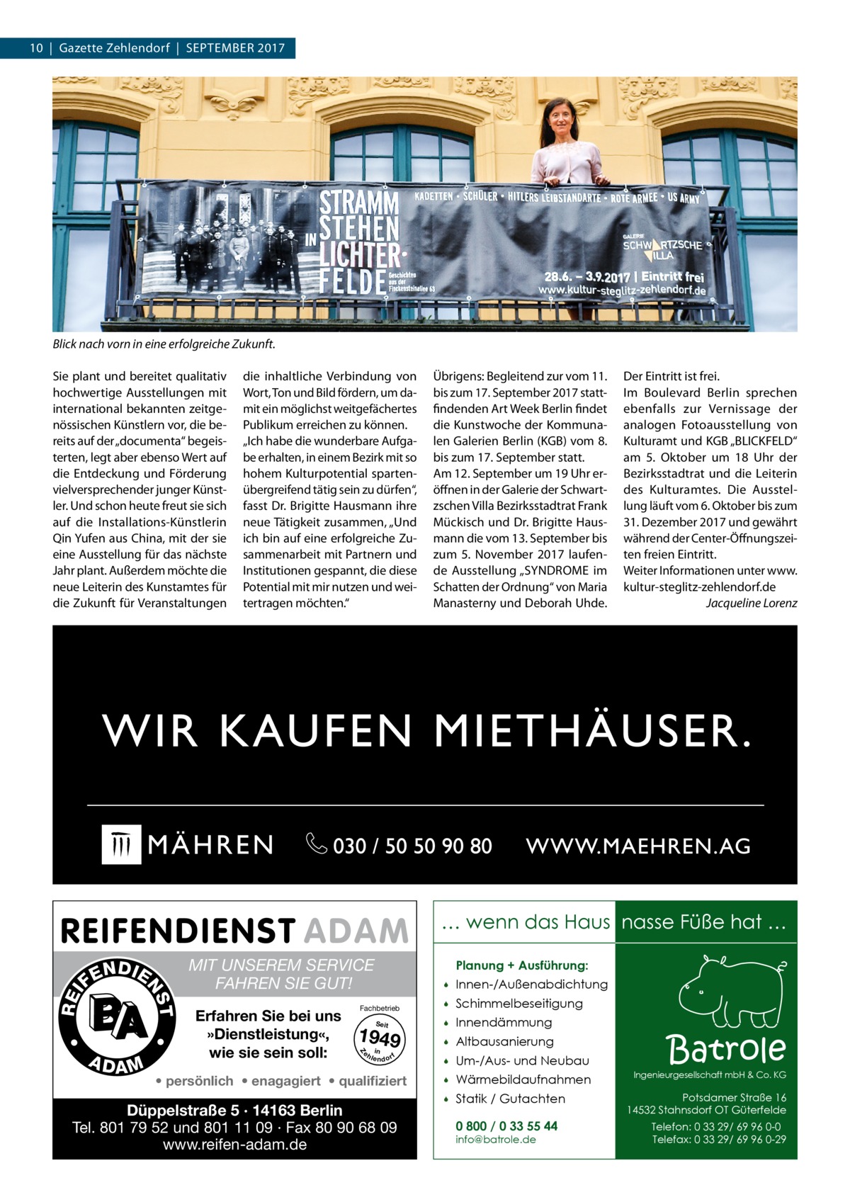 10  |  Gazette Zehlendorf  |  September 2017  Blick nach vorn in eine erfolgreiche Zukunft. Sie plant und bereitet qualitativ hochwertige Ausstellungen mit international bekannten zeitgenössischen Künstlern vor, die bereits auf der „documenta“ begeisterten, legt aber ebenso Wert auf die Entdeckung und Förderung vielversprechender junger Künstler. Und schon heute freut sie sich auf die Installations-Künstlerin Qin Yufen aus China, mit der sie eine Ausstellung für das nächste Jahr plant. Außerdem möchte die neue Leiterin des Kunstamtes für die Zukunft für Veranstaltungen  die inhaltliche Verbindung von Wort, Ton und Bild fördern, um damit ein möglichst weitgefächertes Publikum erreichen zu können. „Ich habe die wunderbare Aufgabe erhalten, in einem Bezirk mit so hohem Kulturpotential spartenübergreifend tätig sein zu dürfen“, fasst Dr. Brigitte Hausmann ihre neue Tätigkeit zusammen, „Und ich bin auf eine erfolgreiche Zusammenarbeit mit Partnern und Institutionen gespannt, die diese Potential mit mir nutzen und weitertragen möchten.“  Übrigens: Begleitend zur vom 11. bis zum 17. September 2017 stattfindenden Art Week Berlin findet die Kunstwoche der Kommunalen Galerien Berlin (KGB) vom 8. bis zum 17. September statt. Am 12. September um 19 Uhr eröffnen in der Galerie der Schwartzschen Villa Bezirksstadtrat Frank Mückisch und Dr. Brigitte Hausmann die vom 13. September bis zum 5.  November 2017 laufende Ausstellung „SYNDROME im Schatten der Ordnung“ von Maria Manasterny und Deborah Uhde.  Der Eintritt ist frei. Im Boulevard Berlin sprechen ebenfalls zur Vernissage der analogen Fotoausstellung von Kulturamt und KGB „BLICKFELD“ am 5.  Oktober um 18  Uhr der Bezirksstadtrat und die Leiterin des Kulturamtes. Die Ausstellung läuft vom 6. Oktober bis zum 31. Dezember 2017 und gewährt während der Center-Öffnungszeiten freien Eintritt. Weiter Informationen unter www. kultur-steglitz-zehlendorf.de � Jacqueline Lorenz  … wenn das Haus nasse Füße hat …  •  MIT UNSEREM SERVICE FAHREN SIE GUT! Erfahren Sie bei uns »Dienstleistung«, wie sie sein soll:  Planung + Ausführung:  Fachbetrieb Seit  1949 e h in lendorf    Innen-/Außenabdichtung    Schimmelbeseitigung    Innendämmung    Altbausanierung    Um-/Aus- und Neubau  Z  A DA M  •  T  REI  NS  N DI E FE  • persönlich • enagagiert • qualifiziert  Düppelstraße 5 · 14163 Berlin Tel. 801 79 52 und 801 11 09 · Fax 80 90 68 09 www.reifen-adam.de    Wärmebildaufnahmen    Statik / Gutachten 0 800 / 0 33 55 44 info@batrole.de  Batrole  Ingenieurgesellschaft mbH & Co. KG  Potsdamer Straße 16 14532 Stahnsdorf OT Güterfelde Telefon: 0 33 29/ 69 96 0-0 Telefax: 0 33 29/ 69 96 0-29