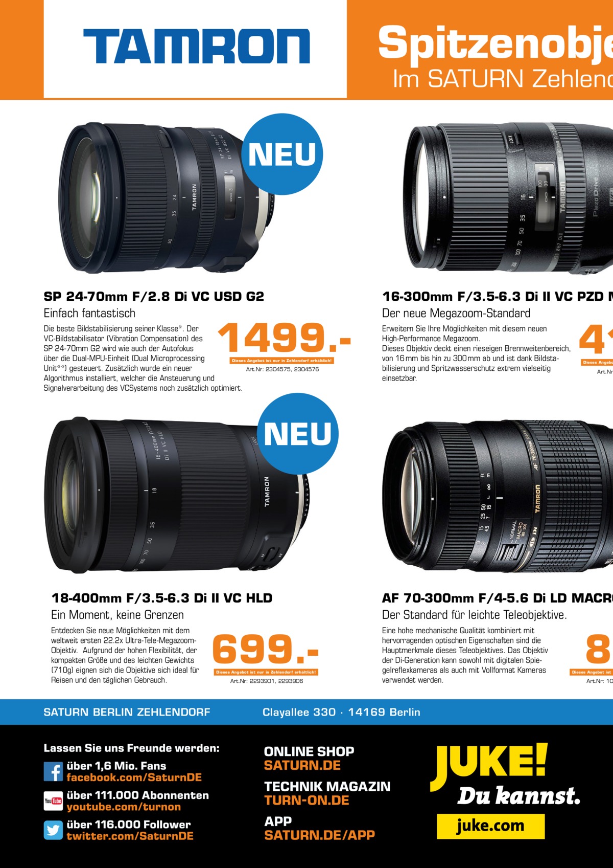 Spitzenobje  Im SATURN Zehlend  NEU  SP 24-70mm F/2.8 Di VC USD G2 Einfach fantastisch  16-300mm F/3.5-6.3 Di II VC PZD M Der neue Megazoom-Standard  Die beste Bildstabilisierung seiner Klasse*. Der VC-Bildstabilisator (Vibration Compensation) des SP 24-70mm G2 wird wie auch der Autofokus über die Dual-MPU-Einheit (Dual Microprocessing Dieses Angebot ist nur in Zehlendorf erhältlich! Unit**) gesteuert. Zusätzlich wurde ein neuer Art.Nr: 2304575, 2304576 Algorithmus installiert, welcher die Ansteuerung und Signalverarbeitung des VCSystems noch zusätzlich optimiert.  Erweitern Sie Ihre Möglichkeiten mit diesem neuen High-Performance Megazoom. Dieses Objektiv deckt einen rieseigen Brennweitenbereich, von 16 mm bis hin zu 300 mm ab und ist dank Bildstabilisierung und Spritzwasserschutz extrem vielseitig einsetzbar.  1499. 41  Dieses Angebo  Art.Nr  NEU  18-400mm F/3.5-6.3 Di II VC HLD Ein Moment, keine Grenzen  AF 70-300mm F/4-5.6 Di LD MACRO Der Standard für leichte Teleobjektive.  Entdecken Sie neue Möglichkeiten mit dem weltweit ersten 22.2x Ultra-Tele-MegazoomObjektiv. Aufgrund der hohen Flexibilität, der kompakten Größe und des leichten Gewichts (710g) eignen sich die Objektive sich ideal für Reisen und den täglichen Gebrauch.  Eine hohe mechanische Qualität kombiniert mit hervorragenden optischen Eigenschaften sind die Hauptmerkmale dieses Teleobjektives. Das Objektiv der Di-Generation kann sowohl mit digitalen Spiegelreflexkameras als auch mit Vollformat Kameras verwendet werden.  SATURN BERLIN ZEHLENDORF  699.Dieses Angebot ist nur in Zehlendorf erhältlich!  Art.Nr: 2293901, 2293906  Clayallee 330 ∙ 14169 Berlin  89  Dieses Angebot ist n  Art.Nr: 10