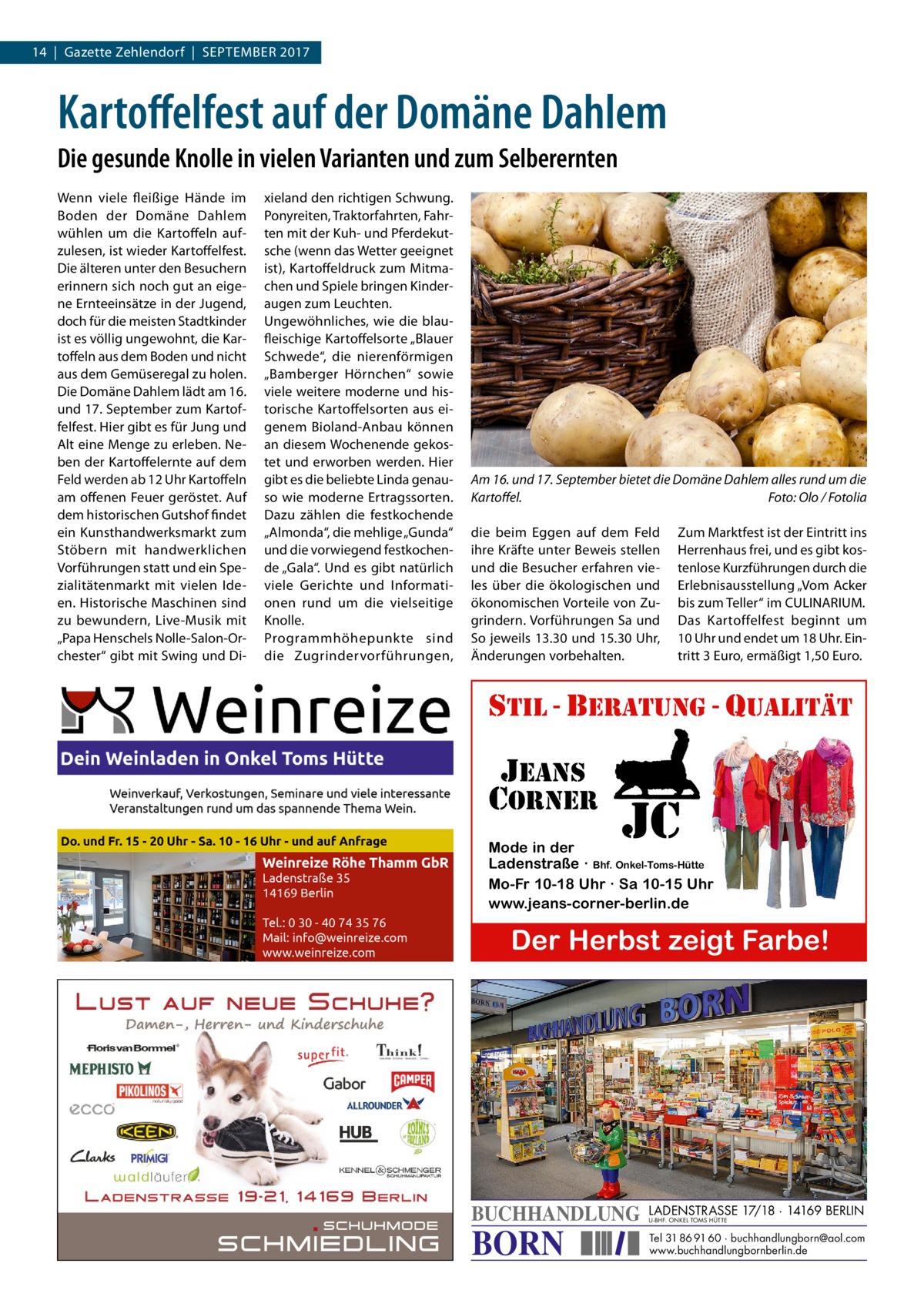 14  |  Gazette Zehlendorf  |  September 2017  Kartoffelfest auf der Domäne Dahlem Die gesunde Knolle in vielen Varianten und zum Selberernten Wenn viele fleißige Hände im Boden der Domäne Dahlem wühlen um die Kartoffeln aufzulesen, ist wieder Kartoffelfest. Die älteren unter den Besuchern erinnern sich noch gut an eigene Ernteeinsätze in der Jugend, doch für die meisten Stadtkinder ist es völlig ungewohnt, die Kartoffeln aus dem Boden und nicht aus dem Gemüseregal zu holen. Die Domäne Dahlem lädt am 16. und 17. September zum Kartoffelfest. Hier gibt es für Jung und Alt eine Menge zu erleben. Neben der Kartoffelernte auf dem Feld werden ab 12 Uhr Kartoffeln am offenen Feuer geröstet. Auf dem historischen Gutshof findet ein Kunsthandwerksmarkt zum Stöbern mit handwerklichen Vorführungen statt und ein Spezialitätenmarkt mit vielen Ideen. Historische Maschinen sind zu bewundern, Live-Musik mit „Papa Henschels Nolle-Salon-Orchester“ gibt mit Swing und Di xieland den richtigen Schwung. Ponyreiten, Traktorfahrten, Fahrten mit der Kuh- und Pferdekutsche (wenn das Wetter geeignet ist), Kartoffeldruck zum Mitmachen und Spiele bringen Kinderaugen zum Leuchten. Ungewöhnliches, wie die blau­ fleischige Kartoffelsorte „Blauer Schwede“, die nierenförmigen „Bamberger Hörnchen“ sowie viele weitere moderne und historische Kartoffelsorten aus eigenem Bioland-Anbau können an diesem Wochenende gekostet und erworben werden. Hier gibt es die beliebte Linda genauso wie moderne Ertragssorten. Dazu zählen die festkochende „Almonda“, die mehlige „Gunda“ und die vorwiegend festkochende „Gala“. Und es gibt natürlich viele Gerichte und Informationen rund um die vielseitige Knolle. Programmhöhepunkte sind die Zugrindervorführungen,  Am 16. und 17. September bietet die Domäne Dahlem alles rund um die Kartoffel.� Foto: Olo / Fotolia die beim Eggen auf dem Feld ihre Kräfte unter Beweis stellen und die Besucher erfahren vieles über die ökologischen und ökonomischen Vorteile von Zugrindern. Vorführungen Sa und So jeweils 13.30 und 15.30 Uhr, Änderungen vorbehalten.  Zum Marktfest ist der Eintritt ins Herrenhaus frei, und es gibt kostenlose Kurzführungen durch die Erlebnisausstellung „Vom Acker bis zum Teller“ im C ­ ULINARIUM. Das Kartoffelfest beginnt um 10 Uhr und endet um 18 Uhr. Eintritt 3 Euro, ermäßigt 1,50 Euro.  stil - beratung - qualitÄt  jeans corner  jc  Mode in der Ladenstraße · Bhf. Onkel-Toms-Hütte Mo-Fr 10-18 Uhr · Sa 10-15 Uhr www.jeans-corner-berlin.de  Der Herbst zeigt Farbe!  BUCHHANDLUNG  BORN  LADENSTRASSE 17/18 · 14169 BERLIN U-BHF. ONKEL TOMS HÜTTE  Tel 31 86 91 60 · buchhandlungborn@aol.com www.buchhandlungbornberlin.de