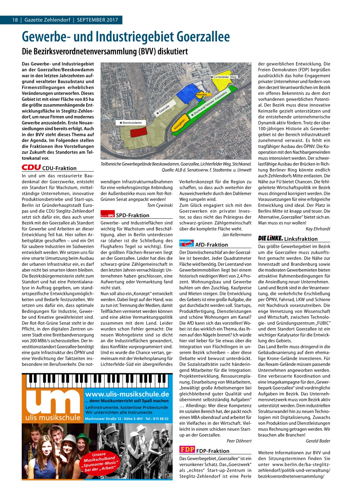 18  |  Gazette Zehlendorf  |  September 2017 1 | Gazette Zehlendorf | 2017  Gewerbe- und Industriegebiet Goerzallee Die Bezirksverordnetenversammlung (BVV) diskutiert Das Gewerbe- und Industriegebiet an der Goerzallee/Beeskowdamm war in den letzten Jahrzehnten aufgrund veralteter Bausubstanz und Firmenstillegungen erheblichen Veränderungen unterworfen. Dieses Gebiet ist mit einer Fläche von 85 ha die größte zusammenhängende Entwicklungsfläche in Steglitz-Zehlendorf, um neue Firmen und modernes Gewerbe anzusiedeln. Erste Neuansiedlungen sind bereits erfolgt. Auch in der BVV steht dieses Thema auf der Agenda. Im Folgenden stellen die Fraktionen ihre Vorstellungen zur Zukunft des Standortes am Teltowkanal vor. Teilbereiche Gewerbegelände Beeskowdamm, Goerzallee, Lichterfelder Weg, Stichkanal. Quelle: ALB d. Senatsverw. f. Stadtentw. u. Umwelt  CDU-Fraktion In und um das restaurierte Baudenkmal der Goerzwerke, entsteht ein Standort für Wachstum, mittelständige Unternehmen, innovative Produktionsbetriebe und Start-ups. Berlin ist Gründerhauptstadt Europas und die CDU Steglitz-Zehlendorf setzt sich dafür ein, dass auch unser Bezirk mit der Goerzallee als Standort für Gewerbe und Arbeiten an dieser Entwicklung Teil hat. Hier sollen Arbeitsplätze geschaffen – und ein Ort für saubere Industrien im Südwesten entwickelt werden. Wir setzen uns für eine smarte Umsetzung beim Ausbau der urbanen Infrastruktur ein, es darf aber nicht bei smarten Ideen bleiben. Die Bezirksbürgermeisterin steht zum Standort und hat eine Potentialanalyse in Auftrag gegeben, um standortspezifische Entwicklungsmöglichkeiten und Bedarfe festzustellen. Wir setzen uns dafür ein, dass optimale Bedingungen für Industrie, Gewerbe und Kreative gewährleistet sind. Der Rot-Rot-Grüne Senat steht in der Pflicht, in den digitalen Zentren unserer Stadt eine Breitbandversorgung von 200 MBit/s sicherzustellen. Der Investitionsstandort Goerzallee benötigt eine gute Infrastruktur des ÖPNV und eine Verdichtung der Taktzeiten insbesondere im Berufsverkehr. Die not wendigen Infrastrukturmaßnahmen für eine verkehrsgünstige Anbindung der Außenbezirke muss vom Rot-RotGrünen Senat angepackt werden! Tom Cywinski Berlin  SPD-Fraktion  Gewerbe- und Industrieflächen sind wichtig für Wachstum und Beschäftigung, aber in Berlin unterdessen rar (daher ist die Schließung des Flughafens Tegel so wichtig). Eine der größten Flächen-Reserven liegt an der Goerzallee. Leider hat dies die schwarz-grüne Zählgemeinschaft in den letzten Jahren vernachlässigt: Unternehmen haben geschlossen, eine Aufwertung oder Vermarktung fand nicht statt. Nun soll also ein „Konzept“ entwickelt werden. Dabei liegt auf der Hand, was zu tun ist: Trennung der Medien, damit Teilflächen vermietet werden können und eine aktive Vermarktungspolitik zusammen mit dem Land. Leider wurden schon Fehler gemacht: Die neuen Wohngebiete sind so dicht an die Industrieflächen gewandert, dass Konflikte vorprogrammiert sind. Und es wurde die Chance vertan, gemeinsam mit der Verkehrsplanung für Lichterfelde-Süd ein übergreifendes  www.ulis-musikschule.de ... denn Musikunterricht soll Spaß machen  ulis musikschule  Leihinstrumente, kostenlose Probestunde Wir unterrichten alle Instrumente Machnower Straße 12 · Nähe S-Bhf · Tel.: 815 88 02  Unsere lband Musikschu -Music “ „Spumante eit“ bei der „Arb  Verkehrskonzept für die Region zu schaffen, so dass auch weiterhin der Ausweichverkehr durch den Dahlemer Weg rumpeln wird. Zum Glück engagiert sich mit den Goerzwerken ein privater Investor, so dass nicht das Präriegras der schwarz-grünen Zählgemeinschaft über die komplette Fläche weht. Jan Kellermann Alternative für  Deutschland  AfD-Fraktion  Der Dornröschenschlaf an der Goerzallee ist beendet. Jeder Quadratmeter Fläche wird benötig. Der Leerstand von Gewerbeimmobilien liegt bei einem historisch niedrigen Wert von 2,4 Prozent. Wohnungsbau und Gewerbe buhlen um den Zuschlag. Kaufpreise und Mieten steigen. Die Entwicklung des Gebiets ist eine große Aufgabe, die gut durchdacht werden soll. Startups, Produktfertigung, Dienstleistungen und schöne Wohnungen am Kanal? Die AfD kann sich das vorstellen! Wobei: ist das wirklich ein Thema, das Ihnen auf den Nägeln brennt? Ich würde hier viel lieber für Sie etwas über die Integration von Flüchtlingen in unserem Bezirk schreiben – aber diese Debatte wird bewusst unterdrückt. Die Sozialstadträtin sucht händeringend Mitarbeiter für die Integration: Projektentwicklung, Ressourcenplanung, Einarbeitung von Mitarbeitern, „bewältigt große Arbeitsmengen bei gleichbleibend guter Qualität und übernimmt selbstständig Aufgaben“ … Allerdings: Wer diese Kompetenz im sozialen Bereich hat, der packt noch einen MBA obendrauf und arbeitet für ein Vielfaches in der Wirtschaft. Vielleicht in einem schicken neuen Startup an der Goerzallee. Peer Döhnert  FDP-Fraktion Das Gewerbegebiet „Goerzallee“ ist ein versunkener Schatz. Das „Goerzwerk“ als „echtes“ Start-up-Zentrum in Steglitz-Zehlendorf ist eine Perle  der gewerblichen Entwicklung. Die Freien Demokraten (FDP) begrüßen ausdrücklich das hohe Engagement privater Unternehmer und fordern von den derzeit Verantwortlichen im Bezirk ein offenes Bekenntnis zu dem dort vorhandenen gewerblichen Potential. Der Bezirk muss diese innovative Keimzelle gezielt unterstützen und die entstehende unternehmerische Dynamik aktiv fördern. Trotz der über 100-jährigen Historie als Gewerbegebiet ist der Bereich infrastrukturell zunehmend verwaist. Es fehlt ein tragfähiger Ausbau des ÖPNV. Die Kooperation mit den Nachbargemeinden muss intensiviert werden. Der schwerlastfähige Ausbau der Brücken in Richtung Berliner Ring könnte endlich auch Zehlendorfs Mitte entlasten. Die Nähe zur FU bietet Chancen. Die fehlgeleitete Wirtschaftspolitik im Bezirk muss dringend korrigiert werden. Die Voraussetzungen für eine erfolgreiche Entwicklung sind ideal. Der Platz in Berlins Mitte ist knapp und teuer. Die Alternative „Goerzallee“ bietet sich an. Man muss es nur wollen! Kay Ehrhardt  Linksfraktion Das größte Gewerbegebiet im Bezirk um die Goerzallee muss zukunftsfest gemacht werden. Die Nähe zur Innenstadt und Brandenburg sowie die moderaten Gewerbemieten bieten attraktive Rahmenbedingungen für die Ansiedlung neuer Unternehmen. Land und Bezirk sind in der Verantwortung, die verkehrliche Erschließung per ÖPNV, Fahrrad, LKW und Schiene mit Nachdruck voranzutreiben. Die enge Vernetzung von Wissenschaft und Wirtschaft, zwischen Technologie- und Gründungszentrum „FUBIC” und dem Standort Goerzallee ist ein wichtiger Katalysator für die Entwicklung des Gebiets. Das Land Berlin muss dringend in die Gebäudesanierung auf dem ehemalige Krone-Gelände investieren. Für das Rexam-Gelände müssen passende Unternehmen angeworben werden. Eine verbesserte Koordination und eine Imagekampagne für den „Gewerbepark Goerzallee” sind vordringliche Aufgaben im Bezirk. Das Unternehmensnetzwerk muss vom Bezirk aktiv unterstützt werden. Dem industriellen Strukturwandel hin zu neuen Technologien mit Digitalisierung, Zuwachs von Produktion und Dienstleistungen muss Rechnung getragen werden. Wir brauchen alle Branchen! Gerald Bader Weitere Informationen zur BVV und den Sitzungsterminen finden Sie unter www.berlin.de/ba-steglitzzehlendorf/politik-und-verwaltung/ bezirksverordnetenversammlung/