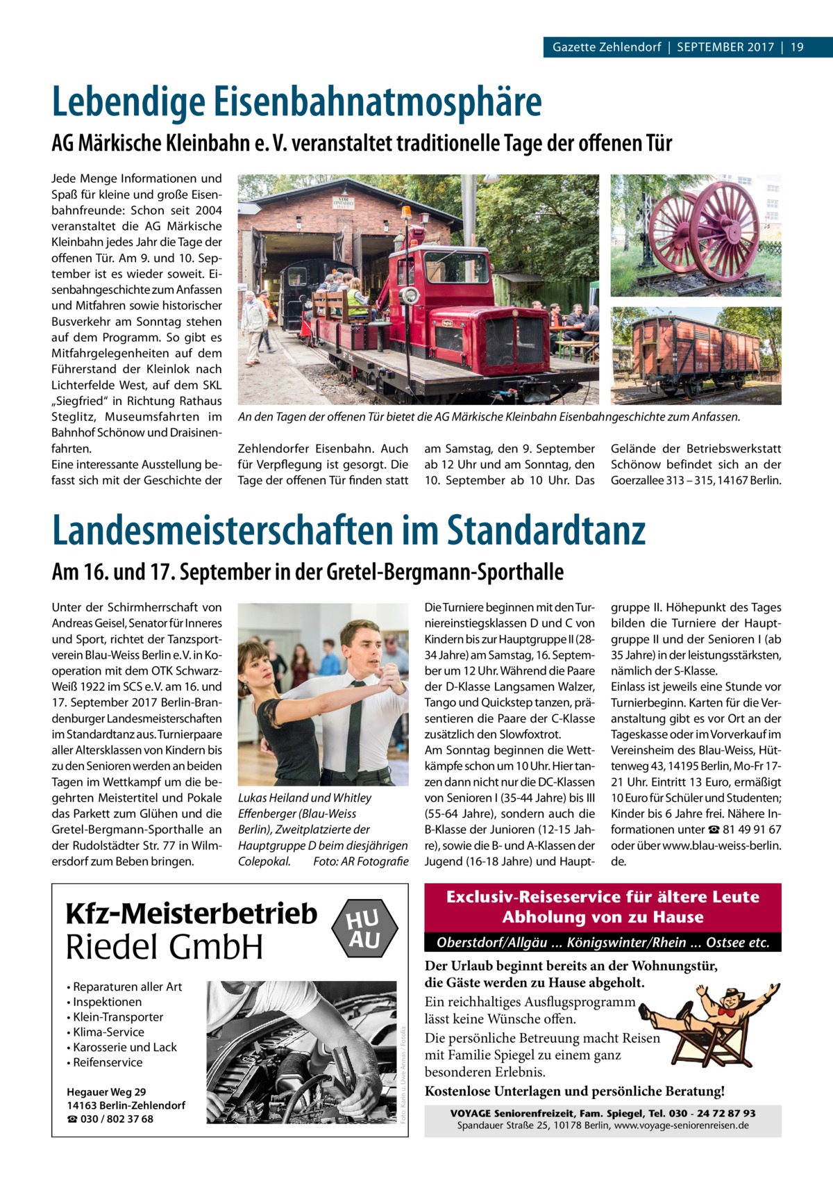 Gazette Zehlendorf  |  September 2017  |  19  Lebendige Eisenbahnatmosphäre AG Märkische Kleinbahn e. V. veranstaltet traditionelle Tage der offenen Tür Jede Menge Informationen und Spaß für kleine und große Eisenbahnfreunde: Schon seit 2004 veranstaltet die AG Märkische Kleinbahn jedes Jahr die Tage der offenen Tür. Am 9. und 10. September ist es wieder soweit. Eisenbahngeschichte zum Anfassen und Mitfahren sowie historischer Busverkehr am Sonntag stehen auf dem Programm. So gibt es Mitfahrgelegenheiten auf dem Führerstand der Kleinlok nach Lichterfelde West, auf dem SKL „Siegfried“ in Richtung Rathaus Steglitz, Museumsfahrten im Bahnhof Schönow und Draisinenfahrten. Eine interessante Ausstellung befasst sich mit der Geschichte der  An den Tagen der offenen Tür bietet die AG Märkische Kleinbahn Eisenbahngeschichte zum Anfassen. Zehlendorfer Eisenbahn. Auch für Verpflegung ist gesorgt. Die Tage der offenen Tür finden statt  am Samstag, den 9.  September ab 12 Uhr und am Sonntag, den 10.  September ab 10  Uhr. Das  Gelände der Betriebswerkstatt Schönow befindet sich an der Goerzallee 313 – 315, 14167 Berlin.  Landesmeisterschaften im Standardtanz Am 16. und 17. September in der Gretel-Bergmann-Sporthalle  Lukas Heiland und Whitley Effenberger (Blau-Weiss Berlin), Zweitplatzierte der Hauptgruppe D beim diesjährigen Colepokal.� Foto: AR Fotografie  Kfz-Meisterbetrieb  Riedel GmbH • Reparaturen aller Art • Inspektionen • Klein-Transporter • Klima-Service • Karosserie und Lack • Reifenservice Hegauer Weg 29 14163 Berlin-Zehlendorf ☎ 030 / 802 37 68  Die Turniere beginnen mit den Turniereinstiegsklassen D und C von Kindern bis zur Hauptgruppe II (2834 Jahre) am Samstag, 16. September um 12 Uhr. Während die Paare der D-Klasse Langsamen Walzer, Tango und Quickstep tanzen, präsentieren die Paare der C-Klasse zusätzlich den Slowfoxtrot. Am Sonntag beginnen die Wettkämpfe schon um 10 Uhr. Hier tanzen dann nicht nur die DC-Klassen von Senioren I (35-44 Jahre) bis III (55-64  Jahre), sondern auch die B-Klasse der Junioren (12-15 Jahre), sowie die B- und A-Klassen der Jugend (16-18 Jahre) und Haupt gruppe II. Höhepunkt des Tages bilden die Turniere der Hauptgruppe II und der Senioren I (ab 35 Jahre) in der leistungsstärksten, nämlich der S-Klasse. Einlass ist jeweils eine Stunde vor Turnierbeginn. Karten für die Veranstaltung gibt es vor Ort an der Tageskasse oder im Vorverkauf im Vereinsheim des Blau-Weiss, Hüttenweg 43, 14195 Berlin, Mo-Fr 1721 Uhr. Eintritt 13 Euro, ermäßigt 10 Euro für Schüler und Studenten; Kinder bis 6 Jahre frei. Nähere Informationen unter ☎ 81 49 91 67 oder über www.blau-weiss-berlin. de.  Exclusiv-Reiseservice für ältere Leute Abholung von zu Hause  HU AU  Oberstdorf/Allgäu ... Königswinter/Rhein ... Ostsee etc.  Foto: Karin u. Uwe Annas / Fotolia  Unter der Schirmherrschaft von Andreas Geisel, Senator für Inneres und Sport, richtet der Tanzsportverein Blau-Weiss Berlin e. V. in Kooperation mit dem OTK SchwarzWeiß 1922 im SCS e. V. am 16. und 17. September 2017 Berlin-Brandenburger Landesmeisterschaften im Standardtanz aus. Turnierpaare aller Altersklassen von Kindern bis zu den Senioren werden an beiden Tagen im Wettkampf um die begehrten Meistertitel und Pokale das Parkett zum Glühen und die Gretel-Bergmann-Sporthalle an der Rudolstädter Str. 77 in Wilmersdorf zum Beben bringen.  Der Urlaub beginnt bereits an der Wohnungstür, die Gäste werden zu Hause abgeholt. Ein reichhaltiges Ausflugsprogramm lässt keine Wünsche offen. Die persönliche Betreuung macht Reisen mit Familie Spiegel zu einem ganz besonderen Erlebnis. Kostenlose Unterlagen und persönliche Beratung! VOYAGE Seniorenfreizeit, Fam. Spiegel, Tel. 030 - 24 72 87 93 Spandauer Straße 25, 10178 Berlin, www.voyage-seniorenreisen.de